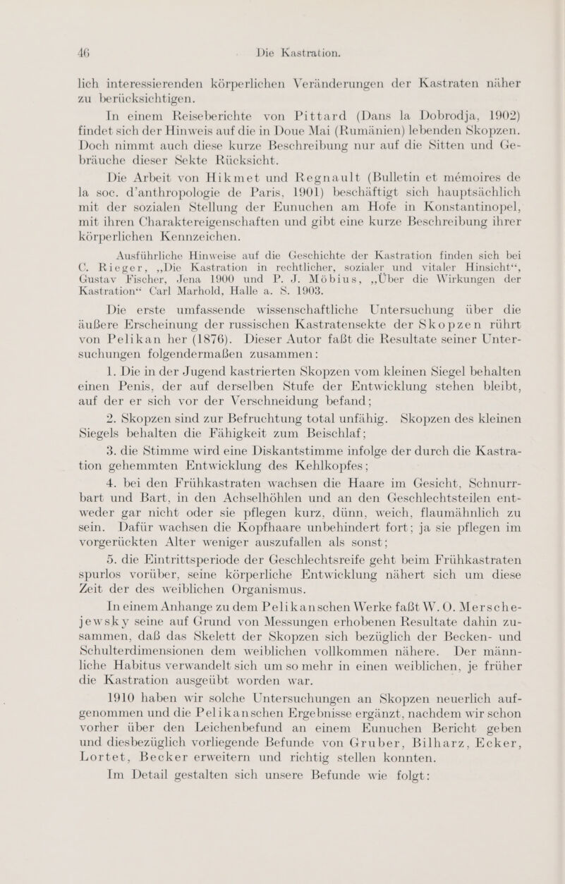 lich interessierenden körperlichen Veränderungen der Kastraten näher zu berücksichtigen. In einem Reiseberichte von Pittard (Dans la Dobrodja, 1902) findet sich der Hinweis auf die in Doue Mai (Rumänien) lebenden Skopzen. Doch nimmt auch diese kurze Beschreibung nur auf die Sitten und Ge- bräuche dieser Sekte Rücksicht. Die Arbeit von Hikmet und Regnault (Bulletin et memoires de la soc. d’anthropologie de Paris, 1901) beschäftigt sich hauptsächlich mit der sozialen Stellung der Eunuchen am Hofe in Konstantinopel, mit ihren Charaktereigenschaften und gibt eine kurze Beschreibung ihrer körperlichen Kennzeichen. Ausführliche Hinweise auf die Geschichte der Kastration finden sich bei C. Rieger, „Die Kastration in rechtlicher, sozialer und vitaler Hinsicht‘“, Gustav Fischer, Jena 1900 und P. J. Möbius, ‚Über die Wirkungen der Kastration“ Carl Marhold, Halle a. S. 1903. Die erste umfassende wissenschaftliche Untersuchung über die äußere Erscheinung der russischen Kastratensekte der Skopzen rührt von Pelikan her (1876). Dieser Autor faßt die Resultate seiner Unter- suchungen folgendermaßen zusammen: 1. Die in der Jugend kastrierten Skopzen vom kleinen Siegel behalten einen Penis, der auf derselben Stufe der Entwicklung stehen bleibt, auf der er sich vor der Verschneidung befand ; 2. Skopzen sind zur Befruchtung total unfähig. Skopzen des kleinen Siegels behalten die Fähigkeit zum Beischlaf; 3. die Stimme wird eine Diskantstimme infolge der durch die Kastra- tion gehemmten Entwicklung des Kehlkopfes; 4. bei den Frühkastraten wachsen die Haare im Gesicht, Schnurr- bart und Bart, in den Achselhöhlen und an den Geschlechtsteilen ent- weder gar nicht oder sie pflegen kurz, dünn, weich, flaumähnlich zu sein. Dafür wachsen die Kopfhaare unbehindert fort; ja sie pflegen im vorgerückten Alter weniger auszufallen als sonst; 5. die Eintrittsperiode der Geschlechtsreife geht beim Frühkastraten spurlos vorüber, seine körperliche Entwicklung nähert sich um diese Zeit der des weiblichen Organismus. In einem Anhange zu dem Pelikanschen Werke faßt W.O. Mersche- jewsky seine auf Grund von Messungen erhobenen Resultate dahin zu- sammen, daß das Skelett der Skopzen sich bezüglich der Becken- und Schulterdimensionen dem weiblichen vollkommen nähere. Der männ- liche Habitus verwandelt sich um so mehr in einen weiblichen, je früher die Kastration ausgeübt worden war. | 1910 haben wir solche Untersuchungen an Skopzen neuerlich auf- genommen und die Pelikanschen Ergebnisse ergänzt, nachdem wir schon vorher über den Leichenbefund an einem Eunuchen Bericht geben und diesbezüglich vorliegende Befunde von Gruber, Bilharz, Ecker, Lortet, Becker erweitern und richtig stellen konnten. Im Detail gestalten sich unsere Befunde wie folgt: