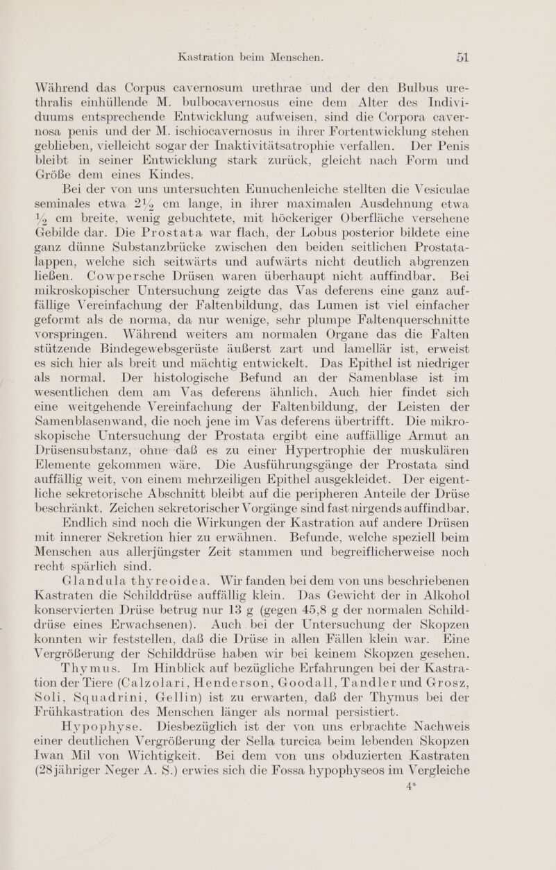 Während das Corpus cavernosum urethrae und der den Bulbus ure- thralis einhüllende M. bulbocavernosus eine dem Alter des Indivi- duums entsprechende Entwicklung aufweisen, sind die Corpora caver- nosa penis und der M. ischiocavernosus in ihrer Fortentwicklung stehen geblieben, vielleicht sogar der Inaktivitätsatrophie verfallen. Der Penis bleibt in seiner Entwicklung stark zurück, gleicht nach Form und Größe dem eines Kindes. Bei der von uns untersuchten Eunuchenleiche stellten die Vesiculae seminales etwa 21, cm lange, in ihrer maximalen Ausdehnung etwa 1, cm breite, wenig gebuchtete, mit höckeriger Oberfläche versehene Gebilde dar. Die Prostata war flach, der Lobus posterior bildete eine ganz dünne Substanzbrücke zwischen den beiden seitlichen Prostata- lappen, welche sich seitwärts und aufwärts nicht deutlich abgrenzen ließen. Cowpersche Drüsen waren überhaupt nicht auffindbar. Bei mikroskopischer Untersuchung zeigte das Vas deferens eine ganz auf- fällige Vereinfachung der Faltenbildung, das Lumen ist viel einfacher geformt als de norma, da nur wenige, sehr plumpe Faltenquerschnitte vorspringen. Während weiters am normalen Organe das die Falten stützende Bindegewebsgerüste äußerst zart und lamellär ist, erweist es sich hier als breit und mächtig entwickelt. Das Epithel ist niedriger als normal. Der histologische Befund an der Samenblase ist im wesentlichen dem am Vas deferens ähnlich, Auch hier findet sich eine weitgehende Vereinfachung der Faltenbildung, der Leisten der Samenblasenwand, die noch jene im Vas deferens übertrifft. Die mikro- skopische Untersuchung der Prostata ergibt eine auffällige Armut an Drüsensubstanz, ohne daß es zu einer Hypertrophie der muskulären Elemente gekommen wäre, Die Ausführungsgänge der Prostata sind auffällig weit, von einem mehrzeiligen Epithel ausgekleidet. Der eigent- liche sekretorische Abschnitt bleibt auf die peripheren Anteile der Drüse beschränkt. Zeichen sekretorischer Vorgänge sind fast nirgends auffindbar. Endlich sind noch die Wirkungen der Kastration auf andere Drüsen mit innerer Sekretion hier zu erwähnen. Befunde, welche speziell beim Menschen aus allerjüngster Zeit stammen und begreiflicherweise noch recht spärlich sind. Glandula thyreoidea. Wir fanden bei dem von uns beschriebenen Kastraten die Schilddrüse auffällig klein. Das Gewicht der in Alkohol konservierten Drüse betrug nur 13 g (gegen 45,3 g der normalen Schild- drüse eines Erwachsenen). Auch bei der Untersuchung der Skopzen konnten wir feststellen, daß die Drüse in allen Fällen klein war. Eine Vergrößerung der Schilddrüse haben wir bei keinem Skopzen gesehen. Thymus. Im Hinblick auf bezügliche Erfahrungen bei der Kastra- tion der Tiere (Calzolari, Henderson, Goodall, Tandler und Grosz, Soli, Squadrini, Gellin) ist zu erwarten, daß der Thymus bei der Frühkastration des Menschen länger als normal persistiert. Hypophyse. Diesbezüglich ist der von uns erbrachte Nachweis einer deutlichen Vergrößerung der Sella turcica beim lebenden Skopzen Iwan Mil von Wichtigkeit. Bei dem von uns obduzierten Kastraten (28jähriger Neger A. S.) erwies sich die Fossa hypophyseos im Vergleiche 4*