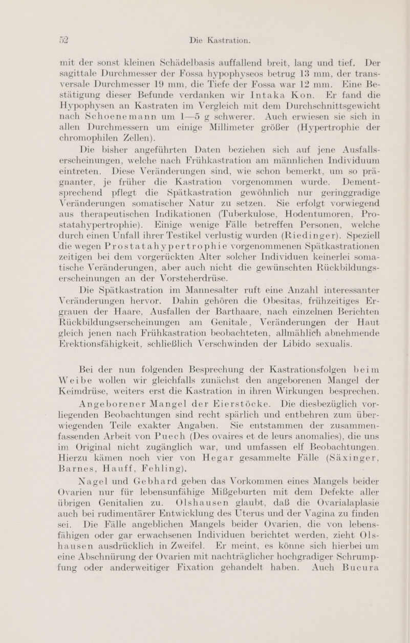 mit der sonst kleinen Schädelbasis auffallend breit, lang und tief. Der sagittale Durchmesser der Fossa hypophyseos betrug 13 mm, der trans- versale Durchmesser 19 mm, die Tiefe der Fossa war 12 mm. Kine Be- stätigung dieser Befunde verdanken wir Intaka Kon. Er fand die Hypophysen an Kastraten im Vergleich mit dem Durchschnittsgewicht nach Schoenemann um 1—5 g schwerer. Auch erwiesen sie sich in allen Durchmessern um einige Millimeter größer (Hypertrophie der chromophilen Zellen). Die bisher angeführten Daten beziehen sich auf jene Ausfalls- erscheinungen, welche nach Frühkastration am männlichen Individuum eintreten. Diese Veränderungen sind, wie schon bemerkt, um so prä- gnanter, je früher die Kastration vorgenommen wurde. Dement- sprechend pflegt die Spätkastration gewöhnlich nur geringgradige Veränderungen somatischer Natur zu setzen. Sie erfolgt vorwiegend aus therapeutischen Indikationen (Tuberkulose, Hodentumoren, Pro- statahypertrophie). Einige wenige Fälle betreffen Personen, welche durch einen Unfall ihrer Testikel verlustig wurden (Riedinger). Speziell die wegen Prostatahypertrophie vorgenommenen Spätkastrationen zeitigen bei dem vorgerückten Alter solcher Individuen keinerlei soma- tische Veränderungen, aber auch nicht die gewünschten Rückbildungs- erscheinungen an der Vorsteherdrüse. Die Spätkastration im Mannesalter ruft eine Anzahl interessanter Veränderungen hervor. Dahin gehören die Obesitas, frühzeitiges Er- grauen der Haare, Ausfallen der Barthaare, nach einzelnen Berichten Rückbildungserscheinungen am Genitale, Veränderungen der Haut gleich jenen nach Frühkastration beobachteten, allmählich abnehmende Erektionsfähigkeit, schließlich Verschwinden der Libido sexualis. Bei der nun folgenden Besprechung der Kastrationsfolgen beim Weibe wollen wir gleichfalls zunächst den angeborenen Mangel der Keimdrüse, weiters erst die Kastration in ihren Wirkungen besprechen. Angeborener Mangel der Eierstöcke. Die diesbezüglich vor- liegenden Beobachtungen sind recht spärlich und entbehren zum über- wiegenden Teile exakter Angaben. Sie entstammen der zusammen- fassenden Arbeit von Puech (Des ovaires et de leurs anomalies), die uns im Original nicht zugänglich war, und umfassen elf Beobachtungen. Hierzu kämen noch vier von Hegar gesammelte Fälle (Säxinger, Barnes, Hauff, Fehling). Nagel und Gebhard geben das Vorkommen eines Mangels beider Ovarien nur für lebensunfähige Mißgeburten mit dem Defekte aller übrigen Genitalien zu. Olshausen glaubt, daß die Ovarialaplasie auch bei rudimentärer Entwicklung des Uterus und der Vagina zu finden sei. Die Fälle angeblichen Mangels beider Ovarien, die von lebens- fähigen oder gar erwachsenen Individuen berichtet werden, zieht Ols- hausen ausdrücklich in Zweifel. Er meint, es könne sich hierbei um eine Abschnürung der Ovarien mit nachträglicher hochgradiger Schrump- fung oder anderweitiger Fixation gehandelt haben. Auch Bucura