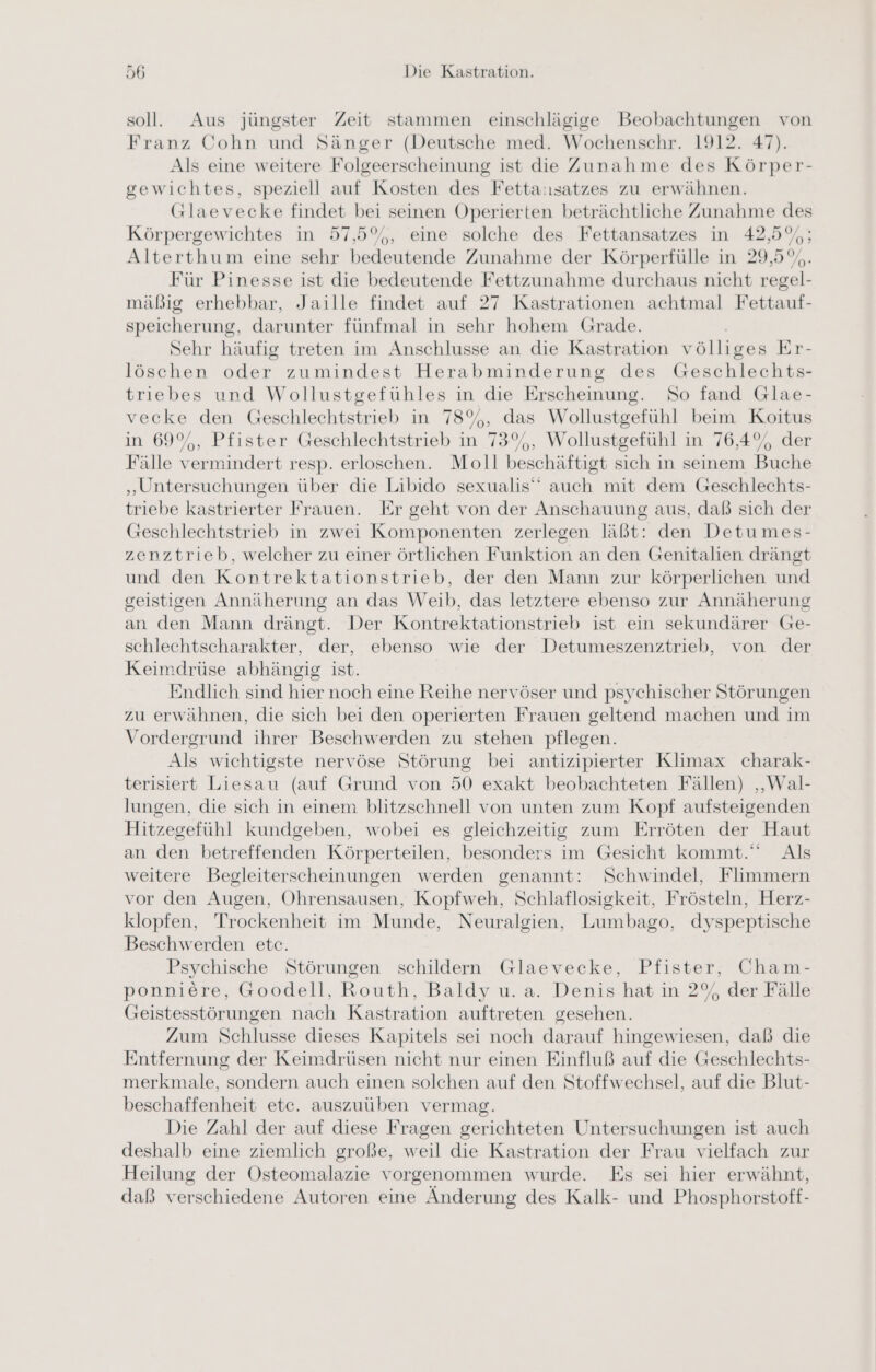 soll. Aus jüngster Zeit stammen einschlägige Beobachtungen von Franz Cohn und Sänger (Deutsche med. Wochenschr. 1912. 47). Als eine weitere Folgeerscheinung ist die Zunahme des Körper- gewichtes, speziell auf Kosten des Fetta:satzes zu erwähnen. Glaevecke findet bei seinen Operierten beträchtliche Zunahme des Körpergewichtes in 57,5%, eine solche des Fettansatzes in 42,5%; Alterthum eine sehr bedeutende Zunahme der Körperfülle in 29,5%. Für Pinesse ist die bedeutende Fettzunahme durchaus nicht regel- mäßig erhebbar, Jaille findet auf 27 Kastrationen achtmal Fettauf- speicherung, darunter fünfmal in sehr hohem Grade. Sehr häufig treten im Anschlusse an die Kastration völliges Er- löschen oder zumindest Herabminderung des Geschlechts- triebes und Wollustgefühles in die Erscheinung. So fand Glae- vecke den Geschlechtstrieb in 78%, das Wollustgefühl beim Koitus in 69%, Pfister Geschlechtstrieb in 73%, Wollustgefühl in 76,4%, der Fälle vermindert resp. erloschen. Moll beschäftigt sich in seinem Buche „Untersuchungen über die Libido sexualis’ auch mit dem Geschlechts- triebe kastrierter Frauen. Er geht von der Anschauung aus, daß sich der Geschlechtstrieb in zwei Komponenten zerlegen läßt: den Detumes- zenztrieb, welcher zu einer örtlichen Funktion an den Genitalien drängt und den Kontrektationstrieb, der den Mann zur körperlichen und geistigen Annäherung an das Weib, das letztere ebenso zur Annäherung an den Mann drängt. Der Kontrektationstrieb ist ein sekundärer Ge- schlechtscharakter, der, ebenso wie der Detumeszenztrieb, von der Keimdrüse abhängig ist. Endlich sind hier noch eine Reihe nervöser und psychischer Störungen zu erwähnen, die sich bei den operierten Frauen geltend machen und im Vordergrund ihrer Beschwerden zu stehen pflegen. Als wichtigste nervöse Störung bei antizipierter Klimax charak- terisiert Liesau (auf Grund von 50 exakt beobachteten Fällen) ‚„Wal- lungen, die sich in einem blitzschnell von unten zum Kopf aufsteigenden Hitzegefühl kundgeben, wobei es gleichzeitig zum Erröten der Haut an den betreffenden Körperteilen, besonders im Gesicht kommt. Als weitere Begleiterscheinungen werden genannt: Schwindel, Flimmern vor den Augen, Ohrensausen, Kopfweh, Schlaflosigkeit, Frösteln, Herz- klopfen, Trockenheit im Munde, Neuralgien, Lumbago, dyspeptische Beschwerden etc. Psychische Störungen schildern Glaevecke, Pfister, Cham- ponniere, Goodell, Routh, Baldy u. a. Denis hat in 2% der Fälle Geistesstörungen nach Kastration auftreten gesehen. Zum Schlusse dieses Kapitels sei noch darauf hingewiesen, daß die Entfernung der Keimdrüsen nicht nur einen Einfluß auf die Geschlechts- merkmale, sondern auch einen solchen auf den Stoffwechsel, auf die Blut- beschaffenheit etc. auszuüben vermag. Die Zahl der auf diese Fragen gerichteten Untersuchungen ist auch deshalb eine ziemlich große, weil die Kastration der Frau vielfach zur Heilung der Osteomalazie vorgenommen wurde. Es sei hier erwähnt, daß verschiedene Autoren eine Änderung des Kalk- und Phosphorstoff-