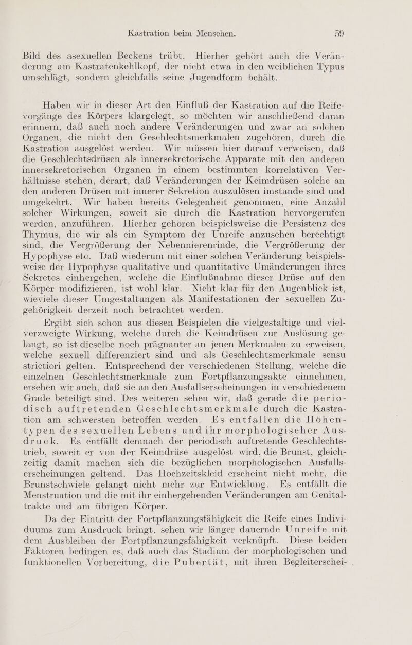 Bild des asexuellen Beckens trübt. Hierher gehört auch die Verän- derung am Kastratenkehlkopf, der nicht etwa in den weiblichen Typus umschlägt, sondern gleichfalls seine Jugendform behält. Haben wir in dieser Art den Einfluß der Kastration auf die Reife- vorgänge des Körpers klargelegt, so möchten wir anschließend daran erinnern, daß auch noch andere Veränderungen und zwar an solchen Organen, die nicht den Geschlechtsmerkmalen zugehören, durch die Kastration ausgelöst werden. Wir müssen hier darauf verweisen, daß die Geschlechtsdrüsen als innersekretorische Apparate mit den anderen innersekretorischen Organen in einem bestimmten korrelativen Ver- hältnisse stehen, derart, daß Veränderungen der Keimdrüsen solche an den anderen Drüsen mit innerer Sekretion auszulösen imstande sind und umgekehrt. Wir haben bereits Gelegenheit genommen, eine Anzahl solcher Wirkungen, soweit sie durch die Kastration hervorgerufen werden, anzuführen. Hierher gehören beispielsweise die Persistenz des Thymus, die wir als ein Symptom der Unreife anzusehen berechtigt sind, die Vergrößerung der Nebennierenrinde, die Vergrößerung der Hypophyse etc. Daß wiederum mit einer solchen Veränderung beispiels- weise der Hypophyse qualitative und quantitative Umänderungen ihres Sekretes einhergehen, welche die Einflußnahme dieser Drüse auf den Körper modifizieren, ist wohl klar. Nicht klar für den Augenblick ist, wieviele dieser Umgestaltungen als Manifestationen der sexuellen Zu- gehörigkeit derzeit noch betrachtet werden. Ergibt sich schon aus diesen Beispielen die vielgestaltige und viel- verzweigte Wirkung, welche durch die Keimdrüsen zur Auslösung ge- langt, so ist dieselbe noch prägnanter an jenen Merkmalen zu erweisen, welche sexuell differenziert sind und als Geschlechtsmerkmale sensu strietiori gelten. Entsprechend der verschiedenen Stellung, welche die einzelnen Geschlechtsmerkmale zum Fortpflanzungsakte einnehmen, ersehen wir auch, daß sie an den Ausfallserscheinungen in verschiedenem Grade beteiligt sind. Des weiteren sehen wir, daß gerade die perio- disch auftretenden Geschlechtsmerkmale durch die Kastra- tion am schwersten betroffen werden. Es entfallen die Höhen- typen des sexuellen Lebens und ihr morphologischer Aus- druck. Es entfällt demnach der periodisch auftretende Geschlechts- trieb, soweit er von der Keimdrüse ausgelöst wird, die Brunst, gleich- zeitig damit machen sich die bezüglichen morphologischen Ausfalls- erscheinungen geltend. Das Hochzeitskleid erscheint nicht mehr, die Brunstschwiele gelangt nicht mehr zur Entwicklung. Es entfällt die Menstruation und die mit ihr einhergehenden Veränderungen am Genital- trakte und am übrigen Körper. Da der Eintritt der Fortpflanzungsfähigkeit die Reife eines Indivi- duums zum Ausdruck bringt, sehen wir länger dauernde Unreife mit dem Ausbleiben der Fortpflanzungsfähigkeit verknüpft. Diese beiden Faktoren bedingen es, daß auch das Stadium der morphologischen und funktionellen Vorbereitung, die Pubertät, mit ihren Begleiterschei- .