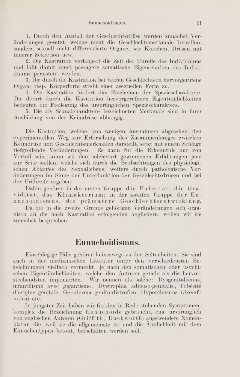 l. Durch den Ausfall der Geschlechtsdrüse werden zunächst Ver- änderungen gesetzt, welche nicht die Geschlechtsmerkmale betreffen, sondern sexuell nicht differenzierte Organe, wie Knochen, Drüsen mit innerer Sekretion usw. 2. Die Kastration verlängert die Zeit der Unreife des Individuums und läßt damit sonst passagere somatische Eigenschaften des Indivi- duums persistent werden. 3. Die durch die Kastration bei beiden Geschlechtern hervorgerufene Organ- resp. Körperform strebt einer asexuellen Form zu. 4. Die Kastration fördert das Erscheinen der Speziescharaktere. Die derart durch die Kastration hervorgerufenen Eigentümlichkeiten bedeuten die Freilegung des ursprünglichen Speziescharakters. 5. Die als Sexualcharaktere bezeichneten Merkmale sind in ihrer Ausbildung von der Keimdrüse abhängig. Die Kastration, welche, von wenigen Ausnahmen abgesehen, den experimentellen Weg zur Erforschung des Zusammenhanges zwischen Keimdrüse und Geschlechtsmerkmalen darstellt, setzt mit einem Schlage tiefgreifende Veränderungen. Es kann für die Erkenntnis nur von Vorteil sein, wenn wir den solcherart gewonnenen Erfahrungen jene zur Seite stellen, welche sich durch die Beobachtungen des physiologi- schen Ablaufes des Sexuallebens, weiters durch pathologische Ver- änderungen im Sinne der Unterfunktion der Geschlechtsdrüsen und bei der Frühreife ergeben. Dahin gehören in der ersten Gruppe die Pubertät, die Gra- vidität, das Klimakterium; in der zweiten Gruppe der Eu- nuchoidismus, die prämature Geschlechtsentwieklung. Da die in die zweite Gruppe gehörigen Veränderungen sich orga- nisch an die nach Kastration erfolgenden angliedern, wollen wir sie zunächst besprechen. Eunuehoidismus. Einschlägige Fälle gehören keineswegs zu den Seltenheiten. Sie sind auch in der medizinischen Literatur unter den verschiedensten Be- zeichnungen vielfach vermerkt, je nach den somatischen oder psychi- schen Eigentümlichkeiten, welche den Autoren gerade als die hervor- stechendsten imponierten. Wir nennen als solche: Dysgenitalismus, infantilisme avec gigantisme, Dystrophia adiposo-genitalis, lobesite d’origine genitale, Geroderma genito-distrofico, Hyporchismus (Josef- sohn) etc. In jüngster Zeit haben wir für den in Rede stehenden Symptomen- komplex die Bezeichnung Eunuchoide gebraucht, eine ursprünglich von englischen Autoren (Griffith, Duckworth) angewendete Nomen- klatur, die, weil sie die allgemeinste ist und die Ähnlichkeit mit dem Eunuchentypus betont, beibehalten werden soll.