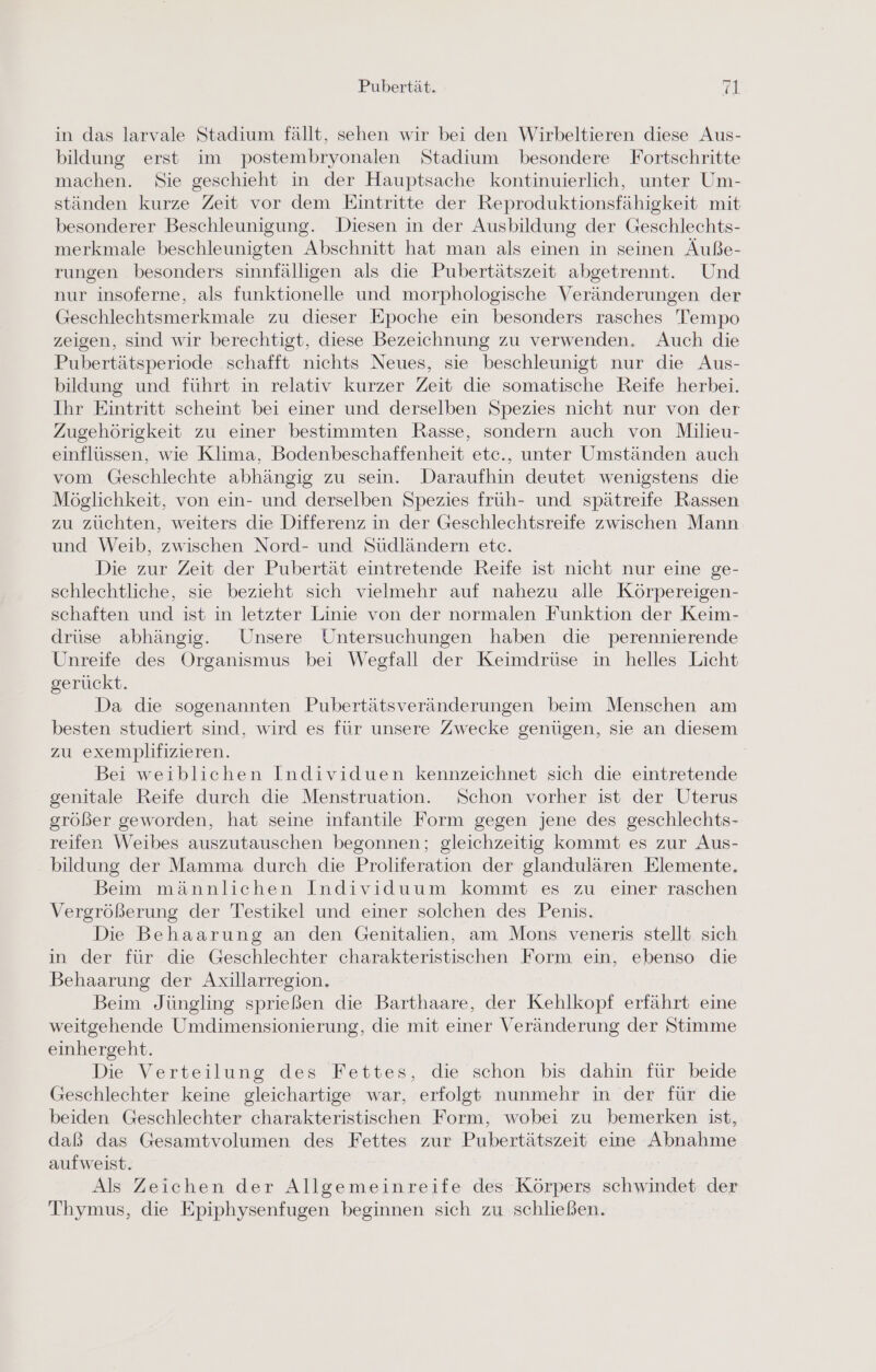 in das larvale Stadium fällt, sehen wir bei den Wirbeltieren diese Aus- bildung erst im postembryonalen Stadium besondere Fortschritte machen. Sie geschieht in der Hauptsache kontinuierlich, unter Um- ständen kurze Zeit vor dem Eintritte der Reproduktionsfähigkeit mit besonderer Beschleunigung. Diesen in der Ausbildung der Geschlechts- merkmale beschleunigten Abschnitt hat man als einen in seinen Äuße- rungen besonders sinnfälligen als die Pubertätszeit abgetrennt. Und nur insoferne, als funktionelle und morphologische Veränderungen der Geschlechtsmerkmale zu dieser Epoche ein besonders rasches Tempo zeigen, sind wir berechtigt, diese Bezeichnung zu verwenden. Auch die Pubertätsperiode schafft nichts Neues, sie beschleunigt nur die Aus- bildung und führt in relativ kurzer Zeit die somatische Reife herbei. Ihr Eintritt scheint bei einer und derselben Spezies nicht nur von der Zugehörigkeit zu einer bestimmten Rasse, sondern auch von Milieu- einflüssen, wie Klima, Bodenbeschaffenheit etc., unter Umständen auch vom Geschlechte abhängig zu sein. Daraufhin deutet wenigstens die Mösglichkeit, von ein- und derselben Spezies früh- und spätreife Rassen zu züchten, weiters die Differenz in der Geschlechtsreife zwischen Mann und Weib, zwischen Nord- und Südländern etc. Die zur Zeit der Pubertät eintretende Reife ist nicht nur eine ge- schlechtliche, sie bezieht sich vielmehr auf nahezu alle Körpereigen- schaften und ist in letzter Linie von der normalen Funktion der Keim- drüse abhängig. Unsere Untersuchungen haben die perennierende Unreife des Organismus bei Weefall der Keimdrüse in helles Licht gerückt. Da die sogenannten Pubertätsveränderungen beim Menschen am besten studiert sind, wird es für unsere Zwecke genügen, sie an diesem zu exemplifizieren. Bei weiblichen Individuen kennzeichnet sich die eintretende genitale Reife durch die Menstruation. Schon vorher ist der Uterus größer geworden, hat seine infantile Form gegen jene des geschlechts- reifen Weibes auszutauschen begonnen; gleichzeitig kommt es zur Aus- bildung der Mamma durch die Proliferation der glandulären Elemente. Beim männlichen Individuum kommt es zu einer raschen Vergrößerung der Testikel und einer solchen des Penis. Die Behaarung an den Genitalien, am Mons veneris stellt sich in der für die Geschlechter charakteristischen Form ein, ebenso die Behaarung der Axillarregion. Beim Jüngling sprießen die Barthaare, der Kehlkopf erfährt eine weitgehende Umdimensionierung, die mit einer Veränderung der Stimme einhergeht. Die Verteilung des Fettes, die schon bis dahin für beide Geschlechter keine gleichartige war, erfolgt nunmehr in der für die beiden Geschlechter charakteristischen Form, wobei zu bemerken ist, daß das Gesamtvolumen des Fettes zur Pubertätszeit eine Abnahme aufweist. | Als Zeichen der Allgemeinreife des Körpers schwindet der Thymus, die Epiphysenfugen beginnen sich zu schließen.