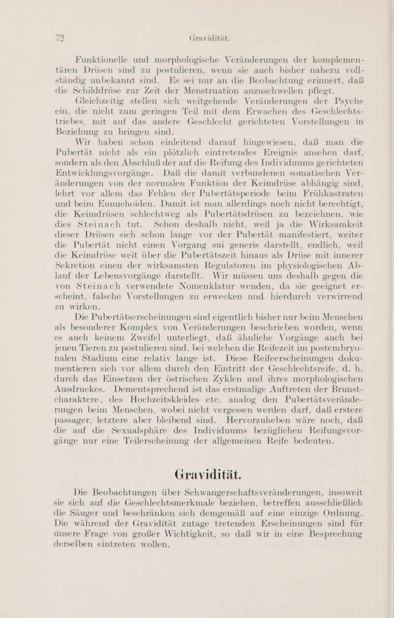 Funktionelle und morphologische Veränderungen der komplemen- tären Drüsen sind zu postulieren, wenn sie auch bisher nahezu voll- ständig unbekannt sind. Es sei nur an die Beobachtung erinnert, daß die Schilddrüse zur Zeit der Menstruation anzuschwellen pflegt. Gleichzeitig stellen sich weitgehende Veränderungen der Psyche ein, die nicht zum geringen Teil mit dem Erwachen des Geschlechts- triebes, mit auf das andere Geschlecht gerichteten Vorstellungen in Beziehung zu bringen sind. Wir haben schon einleitend darauf hingewiesen, daß man die Pubertät nicht als ein plötzlich eintretendes Ereignis ansehen darf, sondern als den Abschluß der auf die Reifung des Individuums gerichteten Entwicklungsvorgänge. Daß die damit verbundenen somatischen Ver- änderungen von der normalen Funktion der Keimdrüse abhängig sind, lehrt vor allem das Fehlen der Pubertätsperiode beim Frühkastraten und beim Eunuchoiden. Damit ist man allerdings noch nicht berechtigt, die Keimdrüsen schlechtweg als Pubertätsdrüsen zu bezeichnen, wie dies Steinach tut. Schon deshalb nicht, weil ja die Wirksamkeit dieser Drüsen sich schon lange vor der Pubertät manifestiert, weiter die Pubertät nicht einen Vorgang sui generis darstellt, endlich, weil die Keimdrüse weit über die Pubertätszeit hinaus als Drüse mit innerer Sekretion einen der wirksamsten Regulatoren im physiologischen Ab- lauf der Lebensvorgänge darstellt. Wir müssen uns deshalb gegen die von Steinach verwendete Nomenklatur wenden, da sie geeignet er- scheint, falsche Vorstellungen zu erwecken und hierdurch verwirrend zu wirken. Die Pubertätserscheinungen sind eigentlich bisher nur beim Menschen als besonderer Komplex von Veränderungen beschrieben worden, wenn es auch keinem Zweifel unterliegt, daß ähnliche Vorgänge auch bei jenen Tieren zu postulieren sind, bei welchen die Reifezeit im postembryo- nalen Stadium eine relativ lange ist. Diese Reifeerscheinungen doku- mentieren sich vor allem durch den Eintritt der Geschlechtsreife, d. h. durch das Einsetzen der östrischen Zyklen und ihres morphologischen Ausdruckes. Dementsprechend ist das erstmalige Auftreten der Brunst- charaktere, des Hochzeitskleides etc. analog den Pubertätsverände- rungen beim Menschen, wobei nicht vergessen werden darf, daß erstere passager, letztere aber bleibend sind. Hervorzuheben wäre noch, dab die auf die Sexualsphäre des Individuums bezüglichen Reifungsvor- gänge nur eine Teilerscheinung der allgemeinen Reife bedeuten. (Gravidität. Die Beobachtungen über Schwangerschaftsveränderungen, insoweit sie sich auf die Geschlechtsmerkmale beziehen, betreffen ausschließlich die Säuger und beschränken sich demgemäß auf eine einzige Ordnung. Die während der Gravidität zutage tretenden Erscheinungen sind für unsere Frage von großer Wichtigkeit, so daß wir in eine Besprechung derselben eintreten wollen.