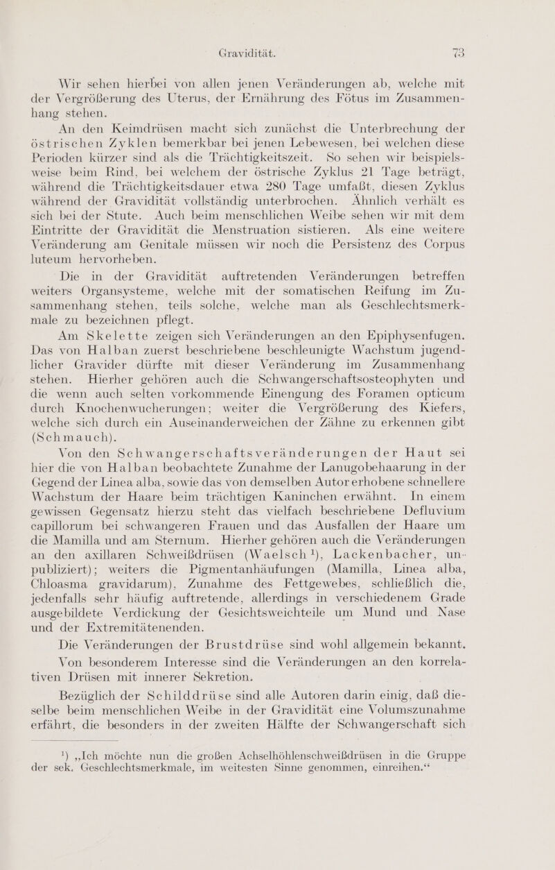 Wir sehen hierbei von allen jenen Veränderungen ab, welche mit der Vergrößerung des Uterus, der Ernährung des Fötus im Zusammen- hang stehen. An den Keimdrüsen macht sich zunächst die Unterbrechung der östrischen Zyklen bemerkbar bei jenen Lebewesen, bei welchen diese Perioden kürzer sind als die Trächtigkeitszeit. So sehen wir beispiels- weise beim Rind, bei welchem der östrische Zyklus 21 Tage beträgt, während die Trächtigkeitsdauer etwa 280 Tage umfaßt, diesen Zyklus während der Gravidität vollständig unterbrochen. Ähnlich verhält es sich bei der Stute. Auch beim menschlichen Weibe sehen wir mit dem Eintritte der Gravidität die Menstruation sistieren. Als eine weitere Veränderung am Genitale müssen wir noch die Persistenz des Corpus luteum hervorheben. Die in der Gravidität auftretenden Veränderungen betreffen weiters Organsysteme, welche mit der somatischen Reifung im Zu- sammenhang stehen, teils solche, welche man als Geschlechtsmerk- male zu bezeichnen pflegt. Am Skelette zeigen sich Veränderungen an den Epiphysenfugen. Das von Halban zuerst beschriebene beschleunigte Wachstum jugend- licher Gravider dürfte mit dieser Veränderung im Zusammenhang stehen. Hierher gehören auch die Schwangerschaftsosteophyten und die wenn auch selten vorkommende Einengung des Foramen opticum durch Knochenwucherungen; weiter die Vergrößerung des Kiefers, welche sich durch ein Auseinanderweichen der Zähne zu erkennen gibt (Schmauch). Von den Schwangerschaftsveränderungen der Haut sei hier die von Halban beobachtete Zunahme der Lanugobehaarung in der Gegend der Linea alba, sowie das von demselben Autor erhobene schnellere Wachstum der Haare beim trächtigen Kaninchen erwähnt. In einem gewissen Gegensatz hierzu steht das vielfach beschriebene Defluvium capillorum bei schwangeren Frauen und das Ausfallen der Haare um die Mamilla und am Sternum. Hierher gehören auch die Veränderungen an den axillaren Schweißdrüsen (Waelsch!), Lackenbacher, un- publiziert); weiters die Pigmentanhäufungen (Mamilla, Linea alba, Chloasma gravidarum), Zunahme des Fettgewebes, schließlich die, jedenfalls sehr häufig auftretende, allerdings in verschiedenem Grade ausgebildete Verdickung der Gesichtsweichteile um Mund und Nase und der Extremitätenenden. | Die Veränderungen der Brustdrüse sind wohl allgemein bekannt. Von besonderem Interesse sind die Veränderungen an den korrela- tiven Drüsen mit innerer Sekretion. Bezüglich der Schilddrüse sind alle Autoren darin einig, daß die- selbe beim menschlichen Weibe in der Gravidität eine Volumszunahme erfährt, die besonders in der zweiten Hälfte der Schwangerschaft sich !) „Ich möchte nun die großen Achselhöhlenschweißdrüsen in die Gruppe der sek. Geschlechtsmerkmale, im weitesten Sinne genommen, einreihen.‘