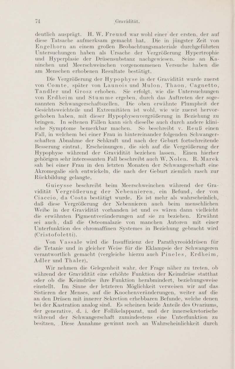 deutlich ausprägt. H. W. Freund war wohl einer der ersten, der auf diese Tatsache aufmerksam gemacht hat. Die in jüngster Zeit von Engelhorn an einem großen Beobachtungsmateriale durchgeführten Untersuchungen haben als Ursache der Vergrößerung Hypertrophie und Hyperplasie der Drüsensubstanz nachgewiesen. Seine an Ka- ninchen und Meerschweinchen vorgenommenen Versuche haben die am Menschen erhobenen Resultate bestätigt. Die Vergrößerung der Hypophyse in der Gravidität wurde zuerst von Comte, später von Launois und Mulon, Thaon, Cagnetto, Tandler und Grosz erhoben. Sie erfolgt, wie die Untersuchungen von Erdheim und Stumme ergeben, durch das Auftreten der soge- nannten Schwangerschaftszellen. Die oben erwähnte Plumpheit der Gesichtsweichteile und Extremitäten ist wohl, wie wir zuerst hervor- gehoben haben, mit dieser Hypophysenvergrößerung in Beziehung zu bringen. In seltenen Fällen kann sich dieselbe auch durch andere klini- sche Symptome bemerkbar machen. So beschreibt v. Reuß einen Fall, in welchem bei einer Frau in hintereinander folgenden Schwanger- schaften Abnahme der Sehkraft und nach der Geburt fortschreitende Besserung eintrat, Erscheinungen, die sich auf die Vergrößerung der Hypophyse während der Gravidität beziehen lassen. Einen hierher gehörigen sehr interessanten Fall beschreibt auch W. Nolen. R. Marek sah bei einer Frau in den letzten Monaten der Schwangerschaft eine Akromegalie sich entwickeln, die nach der Geburt ziemlich rasch zur Rückbildung gelangte, (Guieysse beschreibt beim Meerschweinchen während der Gra- vidität Vergrößerung der Nebennieren, ein Befund, der von Ciaccio, da Costa bestätigt wurde. Es ist mehr als wahrscheinlich, daß diese Vergrößerung der Nebennieren auch beim menschlichen Weibe in der Gravidität vorhanden ist und es wären dann vielleicht die erwähnten Pigmentveränderungen auf sie zu beziehen. Erwähnt sei auch, daß die Osteomalazie von manchen Autoren mit einer Unterfunktion des chromaffinen Systemes in Beziehung gebracht wird (Cristofoletti). Von Vassale wird die Insuffizienz der Parathyreoiddrüsen für die Tetanie und in gleicher Weise für die Eklampsie der Schwangeren verantwortlich gemacht (vergleiche hierzu auch Pineles, Erdheim, Adler und Thaler). Wir nehmen die Gelegenheit wahr, der Frage näher zu treten, ob während der Gravidität eine erhöhte Funktion der Keimdrüse statthat oder ob die Keimdrüse ihre Funktion herabmindert, beziehungsweise einstellt. Im Sinne der letzteren Möglichkeit verweisen wir auf das Sistieren der Menses, auf die Knochenveränderungen, weiter auf die an den Drüsen mit innerer Sekretion erhebbaren Befunde, welche denen bei der Kastration analog sind. Es scheinen beide Anteile des Ovariums, der generative, d. i. der Follikelapparat, und der innersekretorische während der Schwangerschaft zumindestens eine Unterfunktion zu besitzen. Diese Annahme gewinnt noch an Wahrscheinlichkeit durch