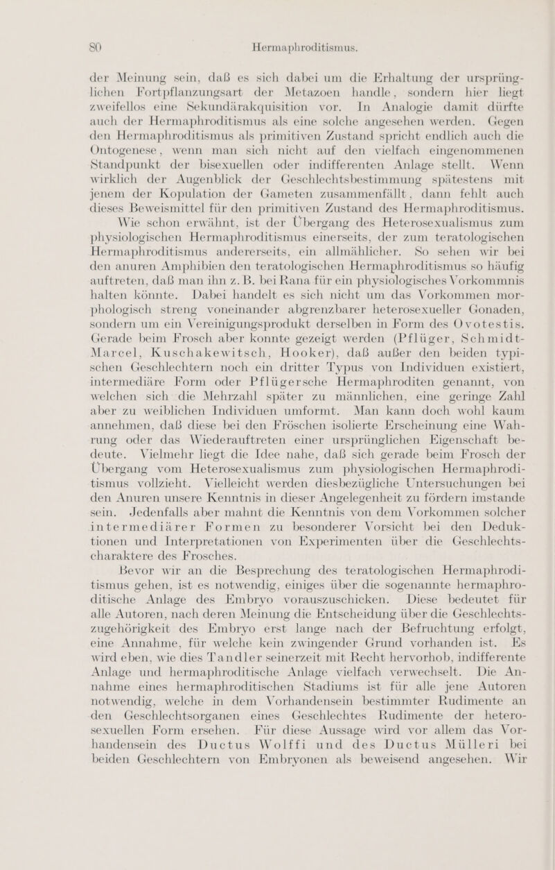 der Meinung sein, dab es sich dabei um die Erhaltung der ursprüng- lichen Fortpflanzungsart der Metazoen handle, sondern hier liegt zweifellos eine Sekundärakquisition vor. In Analogie damit dürfte auch der Hermaphroditismus als eine solche angesehen werden. Gegen den Hermaphroditismus als primitiven Zustand spricht endlich auch die Ontogenese, wenn man sich nicht auf den vielfach eingenommenen Standpunkt der bisexuellen oder indifferenten Anlage stellt. Wenn wirklich der Augenblick der Geschlechtsbestimmung spätestens mit jenem der Kopulation der Gameten zusammenfällt, dann fehlt auch dieses Beweismittel für den primitiven Zustand des Hermaphroditismus. Wie schon erwähnt, ist der Übergang des Heterosexualismus zum physiologischen Hermaphroditismus einerseits, der zum teratologischen Hermaphroditismus andererseits, ein allmählicher. So sehen wir bei den anuren Amphibien den teratologischen Hermaphroditismus so häufig auftreten, daß man ihn z.B. bei Rana für ein physiologisches Vorkommnis halten könnte. Dabei handelt es sich nicht um das Vorkommen mor- phologisch streng voneinander abgrenzbarer heterosexueller Gonaden, sondern um ein Vereinigungsprodukt derselben in Form des Ovotestis. (Gerade beim Frosch aber konnte gezeigt werden (Pflüger, Schmidt- Marcel, Kuschakewitsch, Hooker), daß außer den beiden typi- schen Geschlechtern noch ein dritter Typus von Individuen existiert, intermediäre Form oder Pflügersche Hermaphroditen genannt, von welchen sich ‘die Mehrzahl später zu männlichen, eine geringe Zahl aber zu weiblichen Individuen umformt. Man kann doch wohl kaum annehmen, daß diese bei den Fröschen isolierte Erscheinung eine Wah- rung oder das Wiederauftreten einer ursprünglichen Eigenschaft be- deute. Vielmehr liegt die Idee nahe, daß sich gerade beim Frosch der Übergang vom Heterosexualismus zum physiologischen Hermaphrodi- tismus vollzieht. Vielleicht werden diesbezügliche Untersuchungen bei den Anuren unsere Kenntnis in dieser Angelegenheit zu fördern imstande sein. ‚Jedenfalls aber mahnt die Kenntnis von dem Vorkommen solcher intermediärer Formen zu besonderer Vorsicht bei den Deduk- tionen und Interpretationen von Experimenten über die Geschlechts- charaktere des Frosches. Bevor wır an die Besprechung des teratologischen Hermaphrodi- tismus gehen, ist es notwendig, einiges über die sogenannte hermaphro- ditische Anlage des Embryo vorauszuschicken. Diese bedeutet für alle Autoren, nach deren Meinung die Entscheidung über die Geschlechts- zugehörigkeit des Embryo erst lange nach der Befruchtung erfolgt, eine Annahme, für welche kein zwingender Grund vorhanden ist. Es wird eben, wie dies Tandler seinerzeit mit Recht hervorhob, indifferente Anlage und hermaphroditische Anlage vielfach verwechselt. Die An- nahme eines hermaphroditischen Stadiums ist für alle jene Autoren notwendig, welche in dem Vorhandensein bestimmter Rudimente an den Geschlechtsorganen eines Geschlechtes Rudimente der hetero- sexuellen Form ersehen. Für diese Aussage wird vor allem das Vor- handensein des Ductus Wolffi und des Ductus Mülleri bei beiden Geschlechtern von Embryonen als beweisend angesehen. Wir