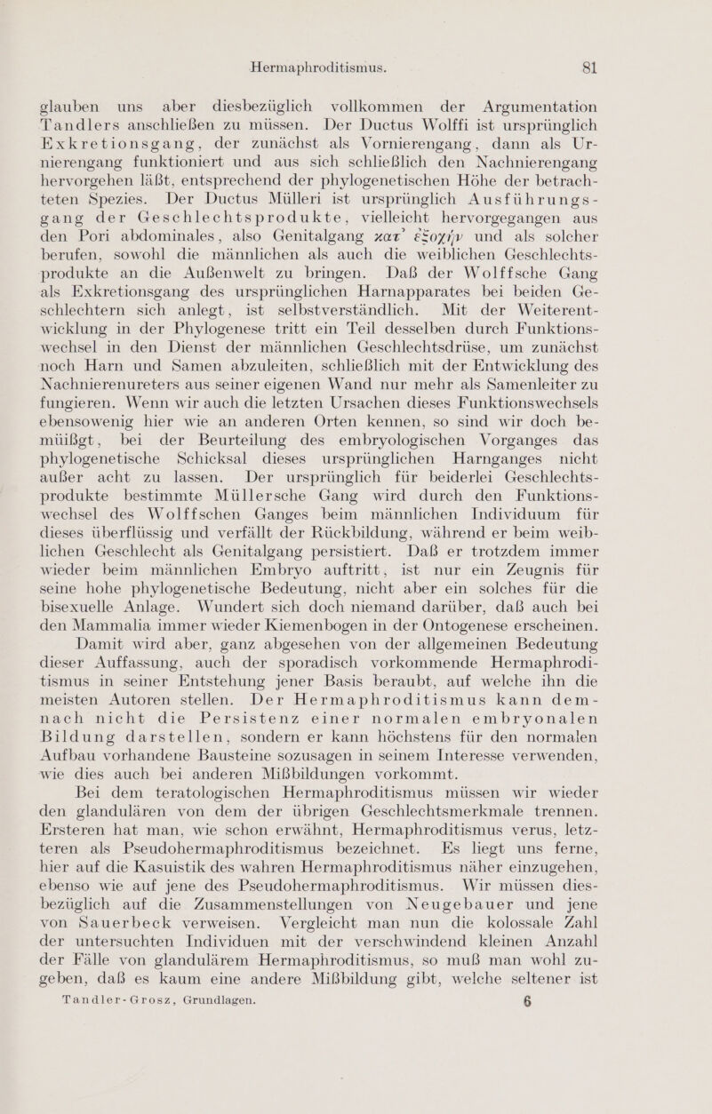 glauben uns aber diesbezüglich vollkommen der Argumentation Tandlers anschließen zu müssen. Der Ductus Wolffi ist ursprünglich Exkretionsgang, der zunächst als Vornierengang, dann als Ur- nierengang funktioniert und aus sich schließlich den Nachnierengang hervorgehen läßt, entsprechend der phylogenetischen Höhe der betrach- teten Spezies. Der Ductus Mülleri ist ursprünglich Ausführungs- gang der Geschlechtsprodukte, vielleicht hervorgegangen aus den Pori abdominales, also Genitalgang zart’ eSoy/v und als solcher berufen, sowohl die männlichen als auch die weiblichen Geschlechts- produkte an die Außenwelt zu bringen. Daß der Wolffsche Gang als Exkretionsgang des ursprünglichen Harnapparates bei beiden Ge- schlechtern sich anlegt, ist selbstverständlich. Mit der Weiterent- wicklung in der Phylogenese tritt ein Teil desselben durch Funktions- wechsel in den Dienst der männlichen Geschlechtsdrüse, um zunächst noch Harn und Samen abzuleiten, schließlich mit der Entwicklung des Nachnierenureters aus seiner eigenen Wand nur mehr als Samenleiter zu fungieren. Wenn wir auch die letzten Ursachen dieses Funktionswechsels ebensowenig hier wie an anderen Orten kennen, so sind wir doch be- müißgt, bei der Beurteilung des embryologischen Vorganges das phylogenetische Schicksal dieses ursprünglichen Harnganges nicht außer acht zu lassen. Der ursprünglich für beiderlei Geschlechts- produkte bestimmte Müllersche Gang wird durch den Funktions- wechsel des Wolffschen Ganges beim männlichen Individuum für dieses überflüssig und verfällt der Rückbildung, während er beim weib- lichen Geschlecht als Genitalgang persistiert. Daß er trotzdem immer wieder beim männlichen Embryo auftritt, ist nur ein Zeugnis für seine hohe phylogenetische Bedeutung, nicht aber ein solches für die bisexuelle Anlage. Wundert sich doch niemand darüber, daß auch bei den Mammalia immer wieder Kiemenbogen in der Ontogenese erscheinen. Damit wird aber, ganz abgesehen von der allgemeinen Bedeutung dieser Auffassung, auch der sporadisch vorkommende Hermaphrodi- tismus in seiner Entstehung jener Basis beraubt, auf welche ihn die meisten Autoren stellen. Der Hermaphroditismus kann dem- nach nicht die Persistenz einer normalen embryonalen Bildung darstellen, sondern er kann höchstens für den normalen Aufbau vorhandene Bausteine sozusagen in seinem Interesse verwenden, wie dies auch bei anderen Mißbildungen vorkommt. Bei dem teratologischen Hermaphroditismus müssen wir wieder den glandulären von dem der übrigen Geschlechtsmerkmale trennen. Ersteren hat man, wie schon erwähnt, Hermaphroditismus verus, letz- teren als Pseudohermaphroditismus bezeichnet. Es liegt uns ferne, hier auf die Kasuistik des wahren Hermaphroditismus näher einzugehen, ebenso wie auf jene des Pseudohermaphroditismus. Wir müssen dies- bezüglich auf die Zusammenstellungen von Neugebauer und jene von Sauerbeck verweisen. Vergleicht man nun die kolossale Zahl der untersuchten Individuen mit der verschwindend kleinen Anzahl der Fälle von glandulärem Hermaphroditismus, so muß man wohl zu- geben, daß es kaum eine andere Mißbildung gibt, welche seltener ist Tandler-Grosz, Grundlagen. 5