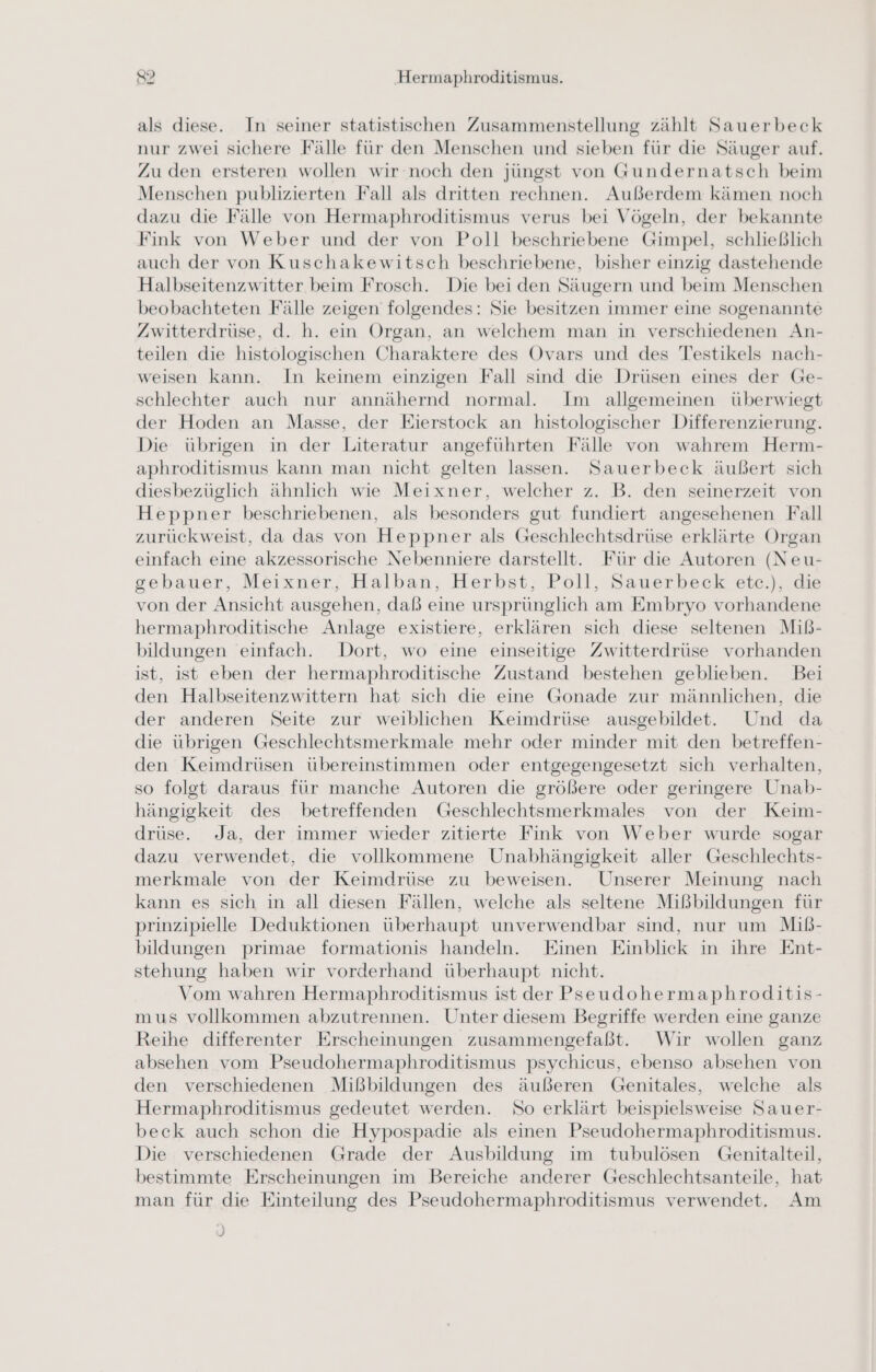 als diese. In seiner statistischen Zusammenstellung zählt Sauerbeck nur zwei sichere Fälle für den Menschen und sieben für die Säuger auf. Zu den ersteren wollen wir noch den jüngst von Gundernatsch beim Menschen publizierten Fall als dritten rechnen. Außerdem kämen noch dazu die Fälle von Hermaphroditismus verus bei Vögeln, der bekannte Fink von Weber und der von Poll beschriebene Gimpel, schließlich auch der von Kuschakewitsch beschriebene, bisher einzig dastehende Halbseitenzwitter beim Frosch. Die bei den Säugern und beim Menschen beobachteten Fälle zeigen folgendes: Sie besitzen immer eine sogenannte Zwitterdrüse, d. h. ein Organ, an welchem man in verschiedenen An- teilen die histologischen Charaktere des Ovars und des Testikels nach- weisen kann. In keinem einzigen Fall sind die Drüsen eines der Ge- schlechter auch nur annähernd normal. Im allgemeinen überwiegt der Hoden an Masse, der Eierstock an histologischer Differenzierung. Die übrigen in der Literatur angeführten Fälle von wahrem Herm- aphroditismus kann man nicht gelten lassen. Sauerbeck äußert sich diesbezüglich ähnlich wie Meixner, welcher z. B. den seinerzeit von Heppner beschriebenen, als besonders gut fundiert angesehenen Fall zurückweist, da das von Heppner als Geschlechtsdrüse erklärte Organ einfach eine akzessorische Nebenniere darstellt. Für die Autoren (Neu- gebauer, Meixner, Halban, Herbst, Poll, Sauerbeck etec.), die von der Ansicht ausgehen, daß eine ursprünglich am Embryo vorhandene hermaphroditische Anlage existiere, erklären sich diese seltenen Miß- bildungen einfach. Dort, wo eine einseitige Zwitterdrüse vorhanden ist, ist eben der hermaphroditische Zustand bestehen geblieben. Bei den Halbseitenzwittern hat sich die eine Gonade zur männlichen, die der anderen Seite zur weiblichen Keimdrüse ausgebildet. Und da die übrigen Geschlechtsmerkmale mehr oder minder mit den betreffen- den Keimdrüsen übereinstimmen oder entgegengesetzt sich verhalten, so folgt daraus für manche Autoren die größere oder geringere Unab- hängigkeit des betreffenden Geschlechtsmerkmales von der Keim- drüse. Ja, der immer wieder zitierte Fink von Weber wurde sogar dazu verwendet, die vollkommene Unabhängigkeit aller Geschlechts- merkmale von der Keimdrüse zu beweisen. Unserer Meinung nach kann es sich in all diesen Fällen, welche als seltene Mißbildungen für prinzipielle Deduktionen überhaupt unverwendbar sind, nur um Miß- bildungen primae formationis handeln. Einen Einblick in ihre Ent- stehung haben wir vorderhand überhaupt nicht. Vom wahren Hermaphroditismus ist der Pseudohermaphroditis- mus vollkommen abzutrennen. Unter diesem Begriffe werden eine ganze Reihe differenter Erscheinungen zusammengefaßt. Wir wollen ganz absehen vom Pseudohermaphroditismus psychicus, ebenso absehen von den verschiedenen Mißbildungen des äußeren Genitales, welche als Hermaphroditismus gedeutet werden. So erklärt beispielsweise Sauer- beck auch schon die Hypospadie als einen Pseudohermaphroditismus. Die verschiedenen Grade der Ausbildung im tubulösen Genitalteil, bestimmte Erscheinungen im Bereiche anderer Geschlechtsanteile, hat man für die Einteilung des Pseudohermaphroditismus verwendet. Am = J