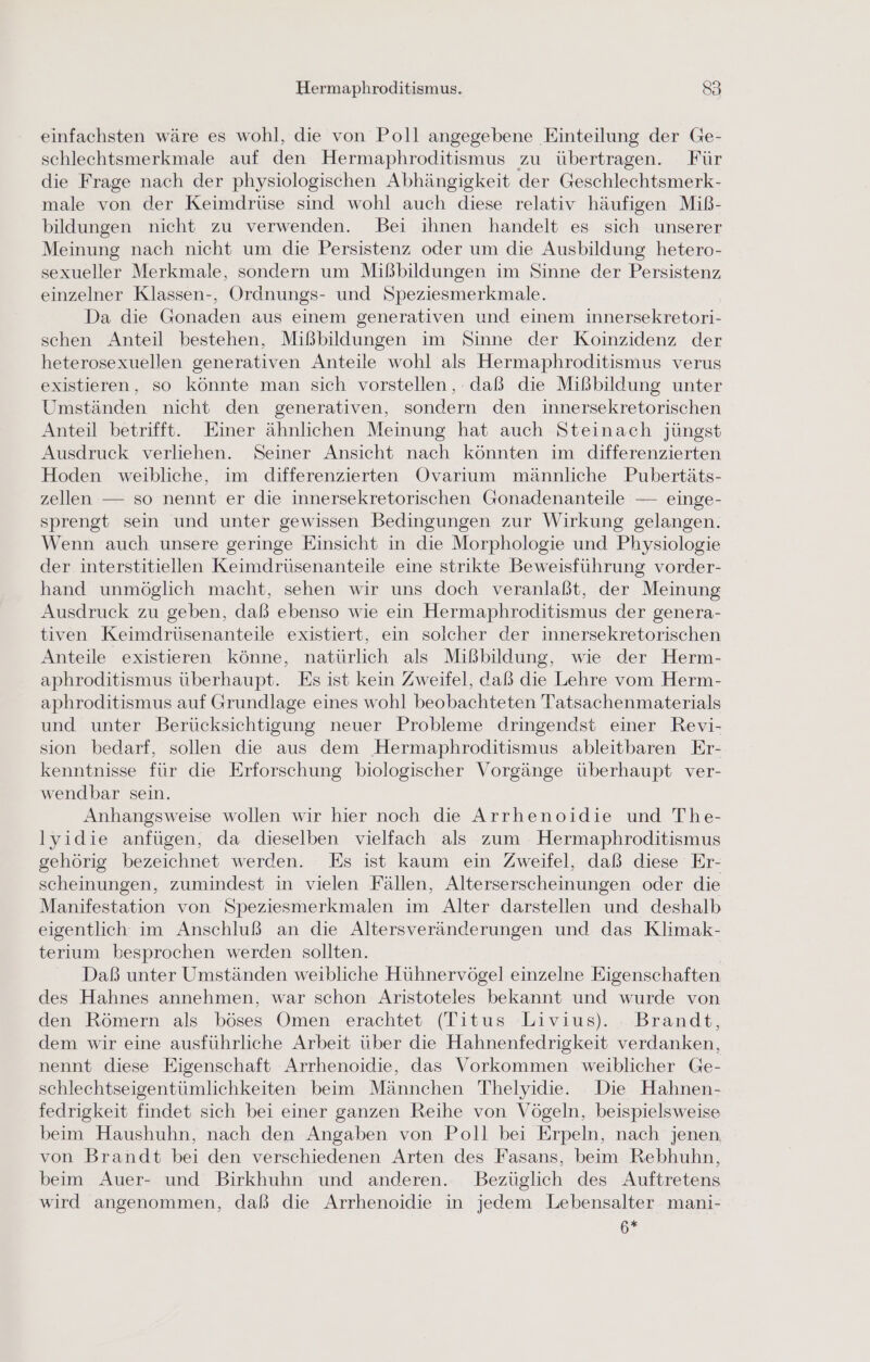 einfachsten wäre es wohl, die von Poll angegebene Einteilung der Ge- schlechtsmerkmale auf den Hermaphroditismus zu übertragen. Für die Frage nach der physiologischen Abhängigkeit der Geschlechtsmerk- male von der Keimdrüse sind wohl auch diese relativ häufigen Miß- bildungen nicht zu verwenden. Bei ihnen handelt es sich unserer Meinung nach nicht um die Persistenz oder um die Ausbildung hetero- sexueller Merkmale, sondern um Mißbildungen im Sinne der Persistenz einzelner Klassen-, Ordnungs- und Speziesmerkmale. Da die Gonaden aus einem generativen und einem innersekretori- schen Anteil bestehen, Mißbildungen im Sinne der Koinzidenz der heterosexuellen generativen Anteile wohl als Hermaphroditismus verus existieren, so könnte man sich vorstellen, daß die Mißbildung unter Umständen nicht den generativen, sondern den innersekretorischen Anteil betrifft. Einer ähnlichen Meinung hat auch Steinach jüngst Ausdruck verliehen. Seiner Ansicht nach könnten im differenzierten Hoden weibliche, im differenzierten Ovarıum männliche Pubertäts- zellen — so nennt er die innersekretorischen Gonadenanteile — einge- sprengt sein und unter gewissen Bedingungen zur Wirkung gelangen. Wenn auch unsere geringe Einsicht in die Morphologie und Physiologie der interstitiellen Keimdrüsenanteile eine strikte Beweisführung vorder- hand unmöglich macht, sehen wir uns doch veranlaßt, der Meinung Ausdruck zu geben, daß ebenso wie ein Hermaphroditismus der genera- tiven Keimdrüsenanteile existiert, ein solcher der innersekretorischen Anteile existieren könne, natürlich als Mißbildung, wie der Herm- aphroditismus überhaupt. Es ist kein Zweifel, daß die Lehre vom Herm- aphroditismus auf Grundlage eines wohl beobachteten Tatsachenmaterials und unter Berücksichtigung neuer Probleme dringendst einer Revi- sion bedarf, sollen die aus dem Hermaphroditismus ableitbaren Er- kenntnisse für die Erforschung biologischer Vorgänge überhaupt ver- wendbar sein. Anhangsweise wollen wir hier noch die Arrhenoidie und The- lyidie anfügen, da dieselben vielfach als zum Hermaphroditismus gehörig bezeichnet werden. Es ist kaum ein Zweifel, daß diese Er- scheinungen, zumindest in vielen Fällen, Alterserscheinungen oder die Manifestation von Speziesmerkmalen im Alter darstellen und deshalb eigentlich im Anschluß an die Altersveränderungen und das Klimak- terıium besprochen werden sollten. Daß unter Umständen weibliche Hühnervögel einzelne Eigenschaften des Hahnes annehmen, war schon Aristoteles bekannt und wurde von den Römern als böses Omen erachtet (Titus Livius). Brandt, dem wir eine ausführliche Arbeit über die Hahnenfedrigkeit verdanken, nennt diese Eigenschaft Arrhenoidie, das Vorkommen weiblicher Ge- schlechtseigentümlichkeiten beim Männchen Thelyidie. Die Hahnen- fedrigkeit findet sich bei einer ganzen Reihe von Vögeln, beispielsweise beim Haushuhn, nach den Angaben von Poll bei Erpeln, nach jenen von Brandt bei den verschiedenen Arten des Fasans, beim Rebhuhn, beim Auer- und Birkhuhn und anderen. Bezüglich des Auftretens wird angenommen, daß die Arrhenoidie in jedem Lebensalter mani- 6*