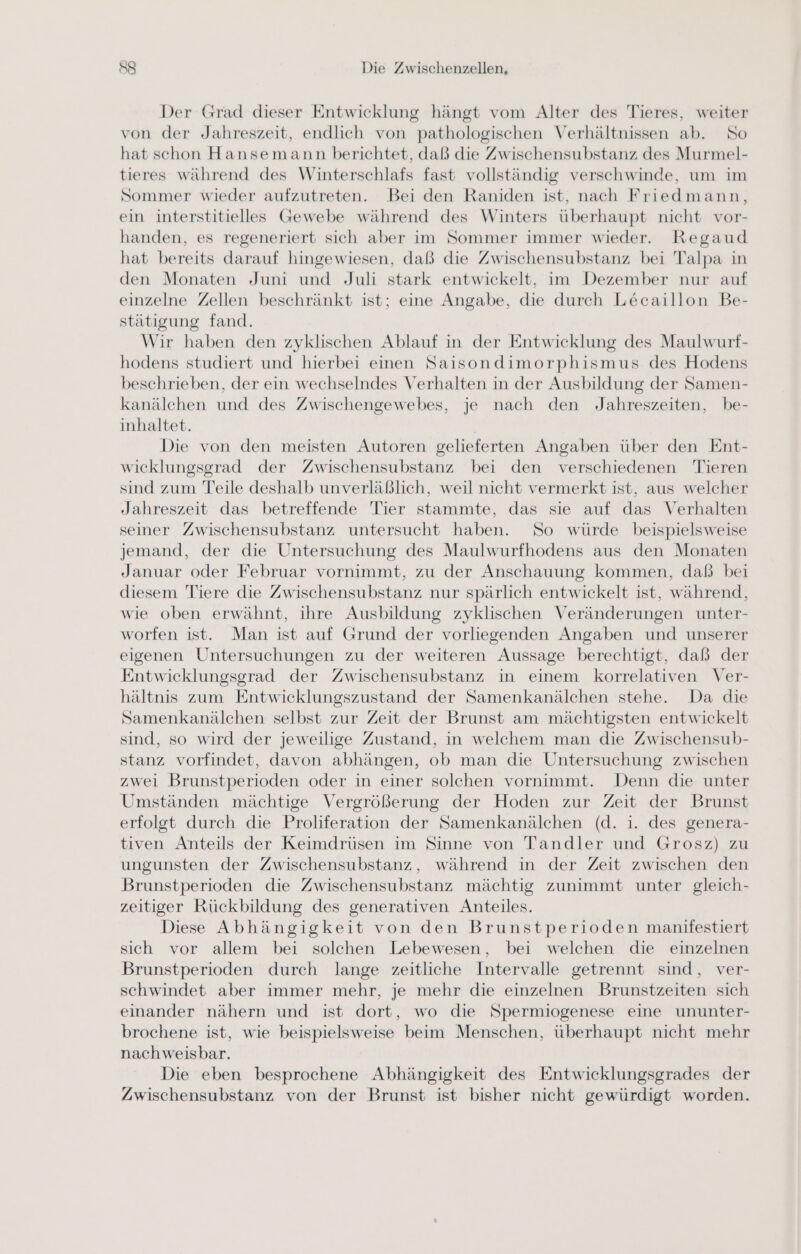 Der Grad dieser Entwicklung hängt vom Alter des Tieres, weiter von der Jahreszeit, endlich von pathologischen Verhältnissen ab. So hat schon Hansemann berichtet, daß die Zwischensubstanz des Murmel- tieres während des Winterschlafs fast vollständig verschwinde, um im Sommer wieder aufzutreten. Bei den Raniden ist, nach Friedmann, ein interstitielles Gewebe während des Winters überhaupt nicht vor- handen, es regeneriert sich aber im Sommer immer wieder. Regaud hat bereits darauf hingewiesen, daß die Zwischensubstanz bei Talpa in den Monaten Juni und Juli stark entwickelt, im Dezember nur auf einzelne Zellen beschränkt ist; eine Angabe, die durch Lecaillon Be- stätigung fand. Wir haben den zyklischen Ablauf in der Entwicklung des Maulwurf- hodens studiert und hierbei einen Saisondimorphismus des Hodens beschrieben, der ein wechselndes Verhalten in der Ausbildung der Samen- kanälchen und des Zwischengewebes, je nach den Jahreszeiten, be- inhaltet. Die von den meisten Autoren gelieferten Angaben über den Ent- wicklungsgrad der Zwischensubstanz bei den verschiedenen Tieren sind zum Teile deshalb unverläßlich, weil nicht vermerkt ist, aus welcher Jahreszeit das betreffende Tier stammte, das sie auf das Verhalten seiner Zwischensubstanz untersucht haben. So würde beispielsweise jemand, der die Untersuchung des Maulwurfhodens aus den Monaten Januar oder Februar vornimmt, zu der Anschauung kommen, daß bei diesem Tiere die Zwischensubstanz nur spärlich entwickelt ist, während, wie oben erwähnt, ihre Ausbildung zyklischen Veränderungen unter- worfen ist. Man ist auf Grund der vorliegenden Angaben und unserer eigenen Untersuchungen zu der weiteren Aussage berechtigt, daß der Entwicklungsgrad der Zwischensubstanz in einem korrelativen Ver- hältnis zum Entwicklungszustand der Samenkanälchen stehe. Da die Samenkanälchen selbst zur Zeit der Brunst am mächtigsten entwickelt sind, so wird der jeweilige Zustand, in welchem man die Zwischensub- stanz vorfindet, davon abhängen, ob man die Untersuchung zwischen zwei Brunstperioden oder in einer solchen vornimmt. Denn die unter Umständen mächtige Vergrößerung der Hoden zur Zeit der Brunst erfolgt durch die Proliferation der Samenkanälchen (d. i. des genera- tiven Anteils der Keimdrüsen im Sinne von Tandler und Grosz) zu ungunsten der Zwischensubstanz, während in der Zeit zwischen den Brunstperioden die Zwischensubstanz mächtig zunimmt unter gleich- zeitiger Rückbildung des generativen Anteiles. Diese Abhängigkeit von den Brunstperioden manifestiert sich vor allem bei solchen Lebewesen, bei welchen die einzelnen Brunstperioden durch lange zeitliche Intervalle getrennt sind, ver- schwindet aber immer mehr, je mehr die einzelnen Brunstzeiten sich einander nähern und ist dort, wo die Spermiogenese eine ununter- brochene ist, wie beispielsweise beim Menschen, überhaupt nicht mehr nachweisbar. Die eben besprochene Abhängigkeit des Entwicklungsgrades der Zwischensubstanz von der Brunst ist bisher nicht gewürdigt worden.