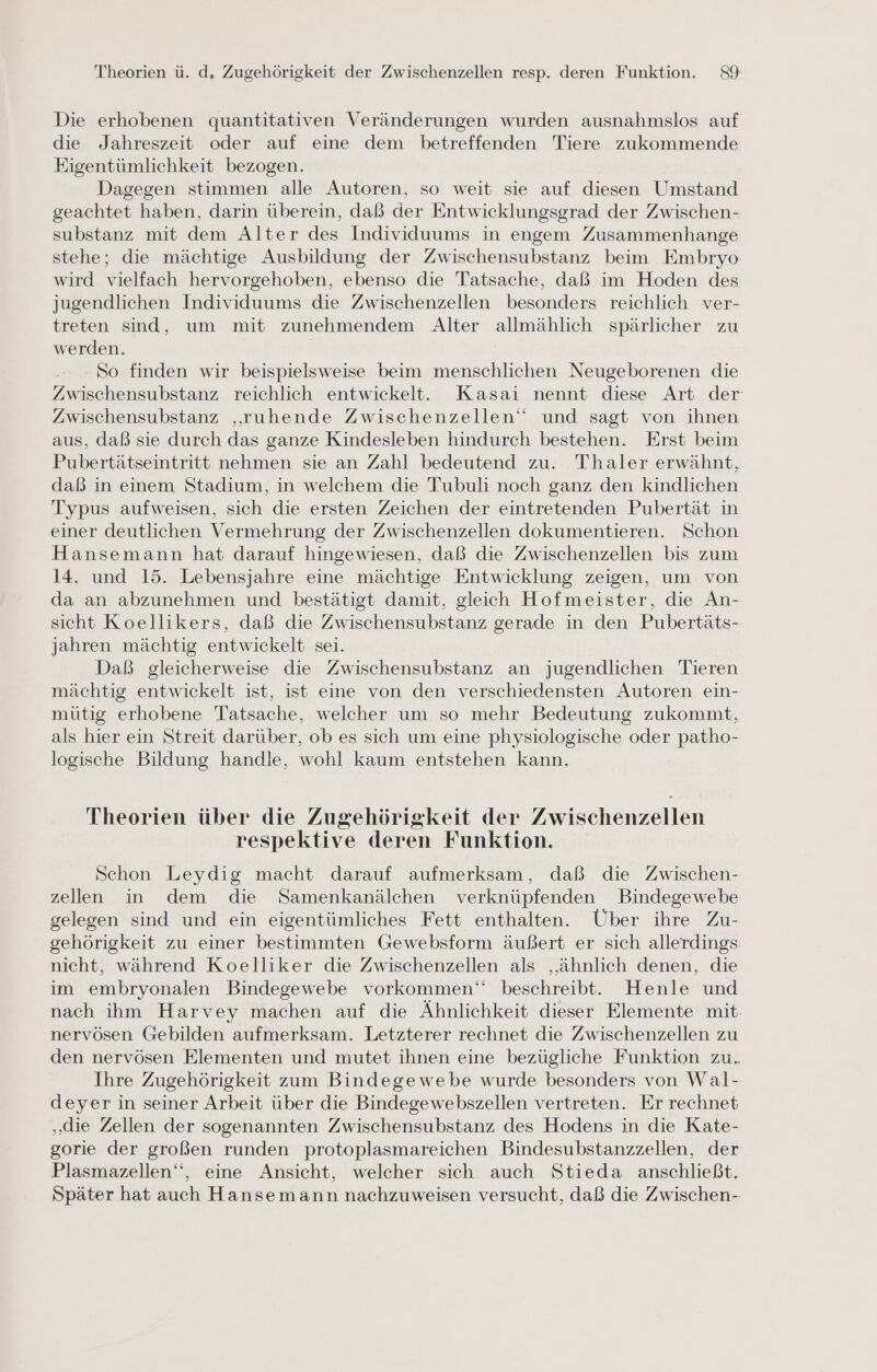 Die erhobenen quantitativen Veränderungen wurden ausnahmslos auf die Jahreszeit oder auf eine dem betreffenden Tiere zukommende Eigentümlichkeit bezogen. Dagegen stimmen alle Autoren, so weit sie auf diesen Umstand geachtet haben, darin überein, daß der Entwicklungsgrad der Zwischen- substanz mit dem Alter des Individuums in engem Zusammenhange stehe; die mächtige Ausbildung der Zwischensubstanz beim Embryo wird vielfach hervorgehoben, ebenso die Tatsache, daß im Hoden des jugendlichen Individuums die Zwischenzellen besonders reichlich ver- treten sind, um mit zunehmendem Alter allmählich spärlicher zu werden. So finden wir beispielsweise beim menschlichen Neugeborenen die Zwischensubstanz reichlich entwickelt. Kasai nennt diese Art der Zwischensubstanz ‚ruhende Zwischenzellen‘“ und sagt von ihnen aus, daß sie durch das ganze Kindesleben hindurch bestehen. Erst beim Pubertätseintritt nehmen sie an Zahl bedeutend zu. Thaler erwähnt, daß in einem Stadium, in welchem die Tubuli noch ganz den kindlichen Typus aufweisen, sich die ersten Zeichen der eintretenden Pubertät in einer deutlichen Vermehrung der Zwischenzellen dokumentieren. Schon Hansemann hat darauf hingewiesen, daß die Zwischenzellen bis zum 14. und 15. Lebensjahre eine mächtige Entwicklung zeigen, um von da an abzunehmen und bestätigt damit, gleich Hofmeister, die An- sicht Koellikers, daß die Zwischensubstanz gerade in den Pubertäts- jahren mächtig entwickelt sei. Daß gleicherweise die Zwischensubstanz an jugendlichen Tieren mächtig entwickelt ist, ist eine von den verschiedensten Autoren ein- mütig erhobene Tatsache, welcher um so mehr Bedeutung zukommt, als hier ein Streit darüber, ob es sich um eine physiologische oder patho- logische Bildung handle, wohl kaum entstehen kann. Theorien über die Zugehörigkeit der Zwischenzellen respektive deren Funktion. Schon Leydig macht darauf aufmerksam, daß die Zwischen- zellen in dem die Samenkanälchen verknüpfenden Bindegewebe gelegen sind und ein eigentümliches Fett enthalten. Über ihre Zu- gehörigkeit zu einer bestimmten Gewebsform äußert er sich allerdings. nicht, während Koelliker die Zwischenzellen als ‚ähnlich denen, die im embryonalen Bindegewebe vorkommen‘ beschreibt. Henle und nach ihm Harvey machen auf die Ähnlichkeit dieser Elemente mit nervösen Gebilden aufmerksam. Letzterer rechnet die Zwischenzellen zu den nervösen Elementen und mutet ihnen eine bezügliche Funktion zu. Ihre Zugehörigkeit zum Bindegewebe wurde besonders von Wal- deyer in seiner Arbeit über die Bindegewebszellen vertreten. Er rechnet „die Zellen der sogenannten Zwischensubstanz des Hodens in die Kate- gorie der großen runden protoplasmareichen Bindesubstanzzellen, der Plasmazellen‘‘, eine Ansicht, welcher sich auch Stieda anschließt. Später hat auch Hansemann nachzuweisen versucht, daß die Zwischen-