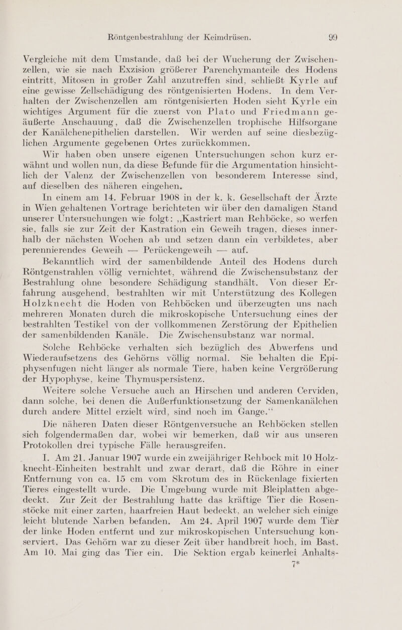 Vergleiche mit dem Umstande, daß bei der Wucherung der Zwischen- zellen, wie sie nach Exzision größerer Parenchymanteile des Hodens eintritt, Mitosen in großer Zahl anzutreffen sind, schließt Kyrle auf eine gewisse Zellschädigung des röntgenisierten Hodens. In dem Ver- halten der Zwischenzellen am röntgenisierten Hoden sieht Kyrle ein wichtiges Argument für die zuerst von Plato und Friedmann ge- äußerte Anschauung, daß die Zwischenzellen trophische Hilfsorgane der Kanälchenepithelien darstellen. Wir werden auf seine diesbezüg- lichen Argumente gegebenen Ortes zurückkommen. Wir haben oben unsere eigenen Untersuchungen schon kurz er- wähnt und wollen nun, da diese Befunde für die Argumentation hinsicht- lich der Valenz der Zwischenzellen von besonderem Interesse sind, auf dieselben des näheren eingehen. In einem am 14. Februar 1908 in der k. k. Gesellschaft der Ärzte in Wien gehaltenen Vortrage berichteten wir über den damaligen Stand unserer Untersuchungen wie folgt: „Kastriert man Rehböcke, so werfen sie, falls sie zur Zeit der Kastration ein Geweih tragen, dieses inner- halb der nächsten Wochen ab und setzen dann ein verbildetes, aber perennierendes Geweih — Perückengeweih — auf. Bekanntlich wird der samenbildende Anteil des Hodens durch Röntgenstrahlen völlig vernichtet, während die Zwischensubstanz der Bestrahlung ohne besondere Schädigung standhält. Von dieser Er- fahrung ausgehend, bestrahlten wir mit Unterstützung des Kollegen Holzknecht die Hoden von Rehböcken und überzeugten uns nach mehreren Monaten durch die mikroskopische Untersuchung eines der bestrahlten Testikel von der vollkommenen Zerstörung der Epithelien der samenbildenden Kanäle. Die Zwischensubstanz war normal. Solche Rehböcke verhalten sich bezüglich des Abwerfens und Wiederaufsetzens des Gehörns völlig normal. Sie behalten die Epi- physenfugen nicht länger als normale Tiere, haben keine Vergrößerung der Hypophyse, keine Thymuspersistenz. Weitere solche Versuche auch an Hirschen und anderen Cerviden, dann solche, bei denen die Außerfunktionsetzung der Samenkanälchen durch andere Mittel erzielt wird, sind noch im Gange.‘ Die näheren Daten dieser Röntgenversuche an Rehböcken stellen sich folgendermaßen dar, wobei wir bemerken, daß wir aus unseren Protokollen drei typische Fälle herausgreifen. I. Am 21. Januar 1907 wurde ein zweijähriger Rehbock mit 10 Holz- knecht-Einheiten bestrahlt und zwar derart, daß die Röhre in einer Entfernung von ca. 15 cm vom Skrotum des in Rückenlage fixierten Tieres eingestellt wurde. Die Umgebung wurde mit Bleiplatten abge- deckt. Zur Zeit der Bestrahlung hatte das kräftige Tier die Rosen- stöcke mit einer zarten, haarfreien Haut bedeckt, an welcher sich einige leicht blutende Narben befanden. Am 24. April 1907 wurde dem Tier der linke Hoden entfernt und zur mikroskopischen Untersuchung kon- serviert. Das Gehörn war zu dieser Zeit über handbreit hoch, im Bast. Am 10. Mai ging das Tier ein. Die Sektion ergab keinerlei Anhalts- 7#
