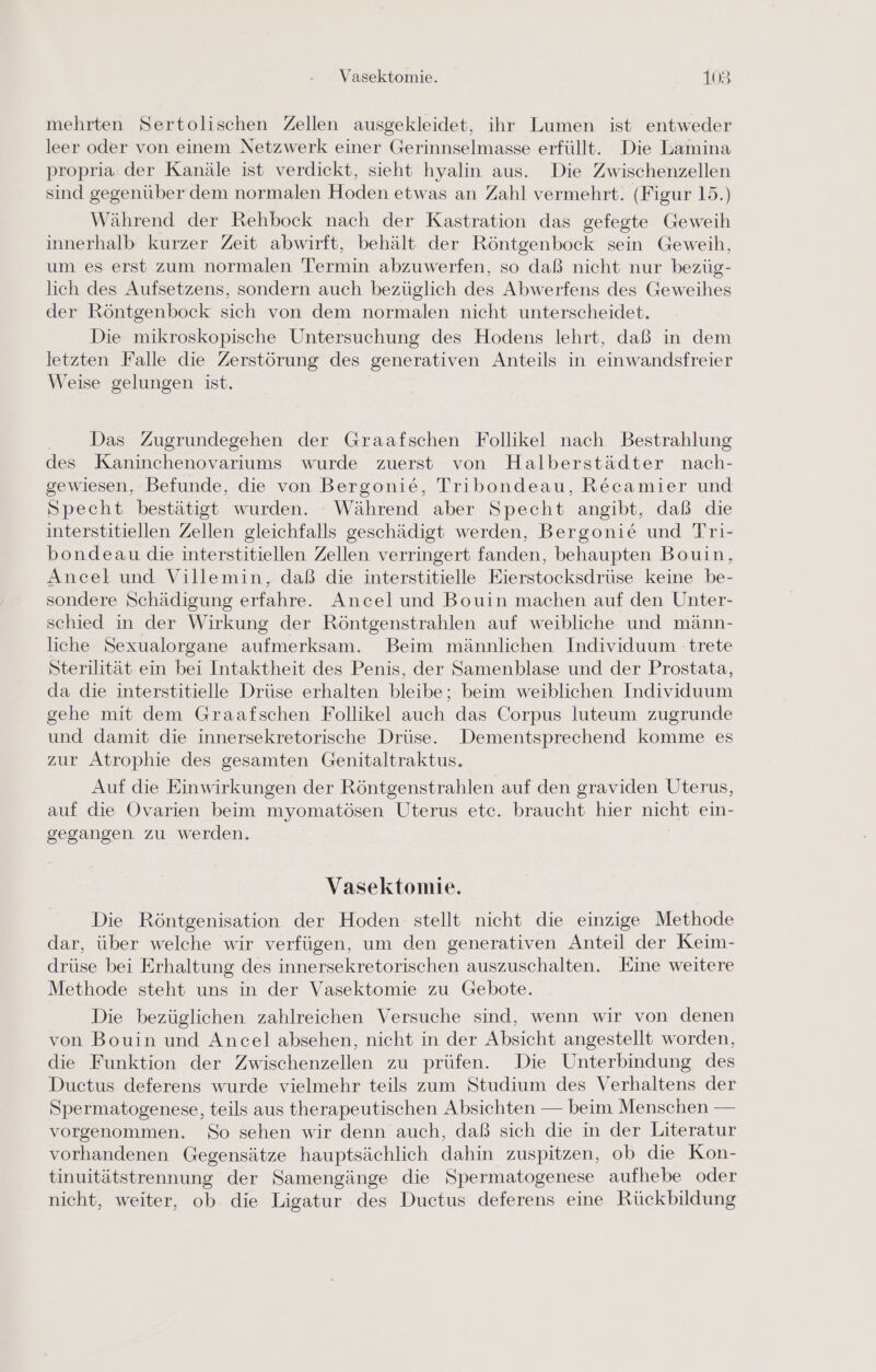 mehrten Sertolischen Zellen ausgekleidet, ihr Lumen ist entweder leer oder von einem Netzwerk einer Gerinnselmasse erfüllt. Die Lamina propria der Kanäle ist verdickt, sieht hyalin aus. Die Zwischenzellen sind gegenüber dem normalen Hoden etwas an Zahl vermehrt. (Figur 15.) Während der Rehbock nach der Kastration das gefegte Geweih innerhalb kurzer Zeit abwirft, behält der Röntgenbock sein Geweih, um es erst zum normalen Termin abzuwerfen, so daß nicht nur bezüg- lich des Aufsetzens, sondern auch bezüglich des Abwerfens des Geweihes der Röntgenbock sich von dem normalen nicht unterscheidet. Die mikroskopische Untersuchung des Hodens lehrt, daß in dem letzten Falle die Zerstörung des generativen Anteils in einwandsfreier Weise gelungen ist. . Das Zugrundegehen der Graafschen Follikel nach Bestrahlung des Kaninchenovariums wurde zuerst von Halberstädter nach- gewiesen, Befunde, die von Bergonie, Tribondeau, Recamier und Specht bestätigt wurden. - Während aber Specht angibt, daß die interstitiellen Zellen gleichfalls geschädigt werden, Bergonie und Tri- bondeau die interstitiellen Zellen verringert fanden, behaupten Bouin, Ancel und Villemin, daß die interstitielle Eierstocksdrüse keine be- sondere Schädigung erfahre. Ancel und Bouin machen auf den Unter- schied in der Wirkung der Röntgenstrahlen auf weibliche und männ- liche Sexualorgane aufmerksam. Beim männlichen Individuum - trete Sterilität ein bei Intaktheit des Penis, der Samenblase und der Prostata, da die interstitielle Drüse erhalten bleibe; beim weiblichen Individuum gehe mit dem Graafschen Follikel auch das Corpus luteum zugrunde und damit die innersekretorische Drüse. Dementsprechend komme es zur Atrophie des gesamten Genitaltraktus. Auf die Einwirkungen der Röntgenstrahlen auf den graviden Uterus, auf die Ovarien beim myomatösen Uterus etc. braucht hier nicht ein- gegangen zu werden. Vasektomie. Die Röntgenisation der Hoden stellt nicht die einzige Methode dar, über welche wir verfügen, um den generativen Anteil der Keim- drüse bei Erhaltung des innersekretorischen auszuschalten. Eine weitere Methode steht uns in der Vasektomie zu Gebote. Die bezüglichen zahlreichen Versuche sind, wenn wir von denen von Bouin und Ancel absehen, nicht in der Absicht angestellt worden, die Funktion der Zwischenzellen zu prüfen. Die Unterbindung des Ductus deferens wurde vielmehr teils zum Studium des Verhaltens der Spermatogenese, teils aus therapeutischen Absichten — beim Menschen — vorgenommen. So sehen wir denn auch, daß sich die in der Literatur vorhandenen Gegensätze hauptsächlich dahin zuspitzen, ob die Kon- tinuitätstrennung der Samengänge die Spermatogenese aufhebe oder nicht, weiter, ob die Ligatur des Ductus deferens eine Rückbildung