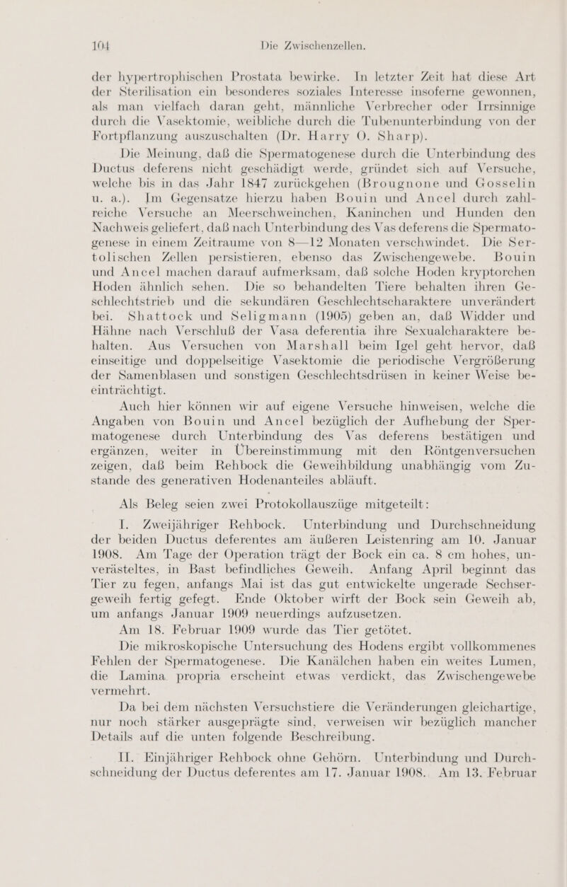 der hypertrophischen Prostata bewirke. In letzter Zeit hat diese Art der Sterilisation ein besonderes soziales Interesse insoferne gewonnen, als man vielfach daran geht, männliche Verbrecher oder Irrsinnige durch die Vasektomie, weibliche durch die Tubenunterbindung von der Fortpflanzung auszuschalten (Dr. Harry O. Sharp). Die Meinung, daß die Spermatogenese durch die Unterbindung des Ductus deferens nicht geschädigt werde, gründet sich auf Versuche, welche bis in das Jahr 1847 zurückgehen (Brougnone und Gosselin u. a.). Im Gegensatze hierzu haben Bouin und Ancel durch zahl- reiche Versuche an Meerschweinchen, Kaninchen und Hunden den Nachweis geliefert, daß nach Unterbindung des Vas deferens die Spermato- genese in einem Zeitraume von 8—12 Monaten verschwindet. Die Ser- tolischen Zellen persistieren, ebenso das Zwischengewebe. Bouin und Ancel machen darauf aufmerksam, daß solche Hoden kryptorchen Hoden ähnlich sehen. Die so behandelten Tiere behalten ihren Ge- schlechtstrieb und die sekundären Geschlechtscharaktere unverändert bei. Shattock und Seligmann (1905) geben an, daß Widder und Hähne nach Verschluß der Vasa deferentia ihre Sexualcharaktere be- halten. Aus Versuchen von Marshall beim Igel geht hervor, daß einseitige und doppelseitige Vasektomie die periodische Vergrößerung der Samenblasen und sonstigen Geschlechtsdrüsen in keiner Weise be- einträchtigt. Auch hier können wir auf eigene Versuche hinweisen, welche die Angaben von Bouin und Ancel bezüglich der Aufhebung der Sper- matogenese durch Unterbindung des Vas deferens bestätigen und ergänzen, weiter in Übereinstimmung mit den Röntgenversuchen zeigen, daß beim Rehbock die Geweihbildung unabhängig vom Zu- stande des generativen Hodenanteiles abläuft. Als Beleg seien zwei Protokollauszüge mitgeteilt: I. Zweijähriger Rehbock. Unterbindung und Durchschneidung der beiden Ductus deferentes am äußeren Leistenring am 10. Januar 1908. Am Tage der Operation trägt der Bock ein ca. 8 cm hohes, un- verästeltes, in Bast befindliches Geweih. Anfang April beginnt das Tier zu fegen, anfangs Mai ist das gut entwickelte ungerade Sechser- geweih fertig gefegt. Ende Oktober wirft der Bock sein Geweih ab, um anfangs Januar 1909 neuerdings aufzusetzen. Am 18. Februar 1909 wurde das Tier getötet. Die mikroskopische Untersuchung des Hodens ergibt vollkommenes Fehlen der Spermatogenese. Die Kanälchen haben ein weites Lumen, die Lamina propria erscheint etwas verdickt, das Zwischengewebe vermehrt. Da bei dem nächsten Versuchstiere die Veränderungen gleichartige, nur noch stärker ausgeprägte sind, verweisen wir bezüglich mancher Details auf die unten folgende Beschreibung. II. Einjähriger Rehbock ohne Gehörn. Unterbindung und Durch- schneidung der Ductus deferentes am 17. Januar 1908. Am 13. Februar