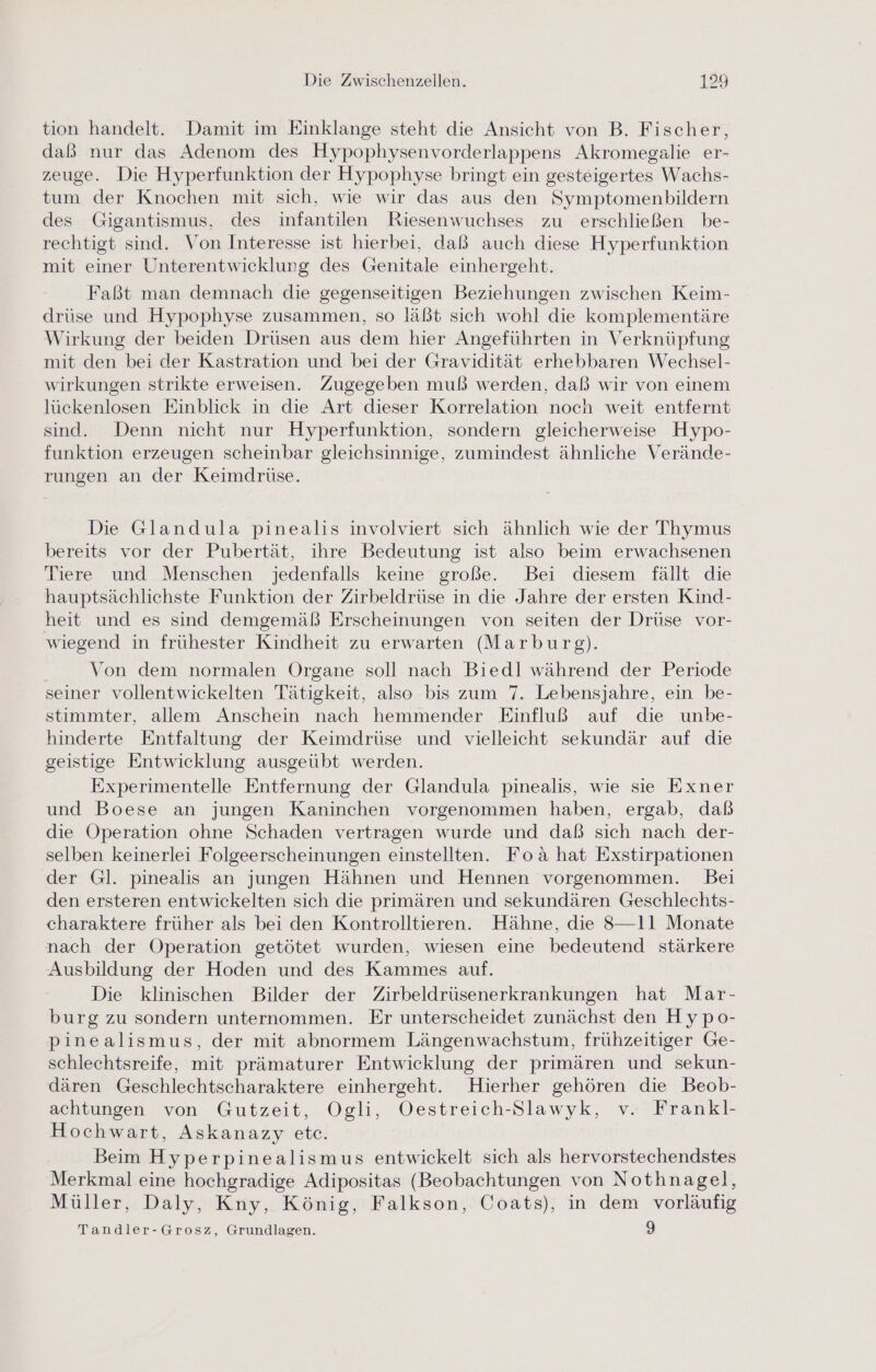 tion handelt. Damit im Einklange steht die Ansicht von B. Fischer, daß nur das Adenom des Hypophysenvorderlappens Akromegalie er- zeuge. Die Hyperfunktion der Hypophyse bringt ein gesteigertes Wachs- tum der Knochen mit sich, wie wir das aus den Symptomenbildern des Gigantismus, des infantilen Riesenwuchses zu erschließen be- rechtigt sind. Von Interesse ist hierbei, daß auch diese Hyperfunktion mit einer Unterentwicklung des Genitale einhergeht. Faßt man demnach die gegenseitigen Beziehungen zwischen Keim- drüse und Hypophyse zusammen, so läßt sich wohl die komplementäre Wirkung der beiden Drüsen aus dem hier Angeführten in Verknüpfung mit den bei der Kastration und bei der Gravidität erhebbaren Wechsel- wirkungen strikte erweisen. Zugegeben muß werden, daß wir von einem lückenlosen Einblick in die Art dieser Korrelation noch weit entfernt sind. Denn nicht nur Hyperfunktion, sondern gleicherweise Hypo- funktion erzeugen scheinbar gleichsinnige, zumindest ähnliche Verände- rungen an der Keimdrüse. Die Glandula pinealis involviert sich ähnlich wie der Thymus bereits vor der Pubertät, ihre Bedeutung ist also beim erwachsenen Tiere und Menschen jedenfalls keine große. Bei diesem fällt die hauptsächlichste Funktion der Zirbeldrüse in die Jahre der ersten Kind- heit und es sind demgemäß Erscheinungen von seiten der Drüse vor- wiegend in frühester Kindheit zu erwarten (Marburg). | Von dem normalen Organe soll nach Biedl während der Periode seiner vollentwickelten Tätigkeit, also bis zum 7. Lebensjahre, ein be- stimmter, allem Anschein nach hemmender Einfluß auf die unbe- hinderte Entfaltung der Keimdrüse und vielleicht sekundär auf die geistige Entwicklung ausgeübt werden. Experimentelle Entfernung der Glandula pinealis, wie sie Exner und Boese an jungen Kaninchen vorgenommen haben, ergab, daß die Operation ohne Schaden vertragen wurde und daß sich nach der- selben keinerlei Folgeerscheinungen einstellten. Foa hat Exstirpationen der Gl. pinealis an jungen Hähnen und Hennen vorgenommen. Bei den ersteren entwickelten sich die primären und sekundären Geschlechts- charaktere früher als bei den Kontrolltieren. Hähne, die 8—11 Monate nach der Operation getötet wurden, wiesen eine bedeutend stärkere Ausbildung der Hoden und des Kammes auf. Die klinischen Bilder der Zirbeldrüsenerkrankungen hat Mar- burg zu sondern unternommen. Er unterscheidet zunächst den Hypo- pinealismus, der mit abnormem Längenwachstum, frühzeitiger Ge- schlechtsreife, mit prämaturer Entwicklung der primären und sekun- dären Geschlechtscharaktere einhergeht. Hierher gehören die Beob- achtungen von Gutzeit, Ogli, Oestreich-Slawyk, v. Frankl- Hochwart, Askanazy ete. Beim Hyperpinealismus entwickelt sich als hervorstechendstes Merkmal eine hochgradige Adipositas (Beobachtungen von Nothnagel, Müller, Daly, Kny, König, Falkson, Coats), in dem vorläufig Tandler-Grosz, Grundlagen. 9
