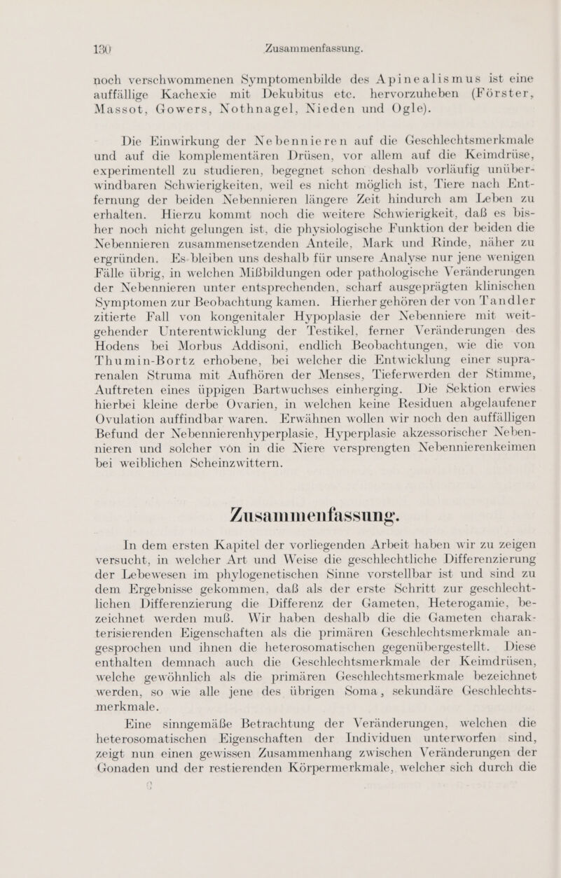 noch verschwommenen Symptomenbilde des Apinealismus ist eine auffällige Kachexie mit Dekubitus etc. hervorzuheben (Förster, Massot, Gowers, Nothnagel, Nieden und Ogle). Die Einwirkung der Nebennieren auf die Geschlechtsmerkmale und auf die komplementären Drüsen, vor allem auf die Keimdrüse, experimentell zu studieren, begegnet schon deshalb vorläufig unüber- windbaren Schwierigkeiten, weil es nicht möglich ist, Tiere nach Ent- fernung der beiden Nebennieren längere Zeit hindurch am Leben zu erhalten. Hierzu kommt noch die weitere Schwierigkeit, daß es bis- her noch nicht gelungen ist, die physiologische Funktion der beiden die Nebennieren zusammensetzenden Anteile, Mark und Rinde, näher zu ergründen. Fs-bleiben uns deshalb für unsere Analyse nur jene wenigen Fälle übrig, in welchen Mißbildungen oder pathologische Veränderungen der Nebennieren unter entsprechenden, scharf ausgeprägten klinischen Symptomen zur Beobachtung kamen. Hierher gehören der von Tandler zitierte Fall von kongenitaler Hypoplasie der Nebenniere mit weit- gehender Unterentwicklung der Testikel, ferner Veränderungen des Hodens bei Morbus Addisoni, endlich Beobachtungen, wie die von Thumin-Bortz erhobene, bei welcher die Entwicklung einer supra- renalen Struma mit Aufhören der Menses, Tieferwerden der Stimme, Auftreten eines üppigen Bartwuchses einherging. Die Sektion erwies hierbei kleine derbe Ovarien, in welchen keine Residuen abgelaufener Ovulation auffindbar waren. Erwähnen wollen wir noch den auffälligen Befund der Nebennierenhyperplasie, Hyperplasie akzessorischer Neben- nieren und solcher von in die Niere versprengten Nebennierenkeimen bei weiblichen Scheinzwittern. Zusammenfassung. In dem ersten Kapitel der vorliegenden Arbeit haben wir zu zeigen versucht, in welcher Art und Weise die geschlechtliche Differenzierung der Lebewesen im phylogenetischen Sinne vorstellbar ist und sind zu dem Ergebnisse gekommen, daß als der erste Schritt zur geschlecht- lichen Differenzierung die Differenz der Gameten, Heterogamie, be- zeichnet werden muß. Wir haben deshalb die die Gameten charak- terisierenden Eigenschaften als die primären Geschlechtsmerkmale an- gesprochen und ihnen die heterosomatischen gegenübergestellt. Diese enthalten demnach auch die Geschlechtsmerkmale der Keimdrüsen, welche gewöhnlich als die primären Geschlechtsmerkmale bezeichnet werden, so wie alle jene des übrigen Soma, sekundäre Geschlechts- merkmale. Eine sinngemäße Betrachtung der Veränderungen, welchen die heterosomatischen Eigenschaften der Individuen unterworfen sind, zeigt nun einen gewissen Zusammenhang zwischen Veränderungen der Gonaden und der restierenden Körpermerkmale, welcher sich durch die s) >