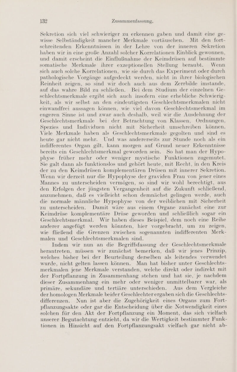 Sekretion sich viel schwieriger zu erkennen gaben und damit eine ge- wisse Selbständigkeit mancher Merkmale vortäuschen. Mit den fort- schreitenden Erkenntnissen in der Lehre von der inneren Sekretion haben wir in eine große Anzahl solcher Korrelationen Einblick gewonnen, und damit erscheint die Einflußnahme der Keimdrüsen auf bestimmte somatische Merkmale ihrer exzeptionellen Stellung beraubt. Wenn sich auch solche Korrelationen, wie sie durch das Experiment oder durch pathologische Vorgänge aufgedeckt werden, nicht in ihrer biologischen Reinheit zeigen, so sind wir doch auch aus dem Zerrbilde imstande, auf das wahre Bild zu schließen. Bei dem Studium der einzelnen Ge- schlechtsmerkmale ergibt sich auch insofern eine erhebliche Schwierig- keit, als wir selbst an den eindeutigsten Geschlechtsmerkmalen nicht einwandfrei aussagen können, wie viel davon Geschlechtsmerkmal im engeren Sinne ist und zwar auch deshalb, weil wir die Ausdehnung der Geschlechtsmerkmale bei der Betrachtung von Klassen, Ordnungen, Spezies und Individuen nicht mit Sicherheit umschreiben können. Viele Merkmale haben als Geschlechtsmerkmale gegolten und sind es heute gar nicht mehr. Und was andererseits zur Stunde noch als ein indifferentes Organ gilt, kann morgen auf Grund neuer Erkenntnisse bereits ein Geschlechtsmerkmal geworden sein. So hat man der Hypo- physe früher mehr oder weniger mystische Funktionen zugemutet. Sie galt dann als funktionslos und gehört heute, mit Recht, in den Kreis der zu den Keimdrüsen komplementären Drüsen mit innerer Sekretion. Wenn wir derzeit nur die Hypophyse der graviden Frau von jener eines Mannes zu unterscheiden vermögen, so sind wir wohl berechtigt, aus den Erfolgen der jüngsten Vergangenheit auf die Zukunft schließend, anzunehmen, daß es vielleicht schon demnächst gelingen werde, auch die normale männliche Hypophyse von der weiblichen mit Sicherheit zu unterscheiden. Damit wäre aus einem Organe zunächst eine zur Keimdrüse komplementäre Drüse geworden und schließlich sogar ein Geschlechtsmerkmal. Wir haben dieses Beispiel, dem noch eine Reihe anderer angefügt werden könnten, hier vorgebracht, um zu zeigen, wie fließend die Grenzen zwischen sogenannten indifferenten Merk- malen und Geschlechtsmerkmalen sind. Indem wir nun an die Begriffsfassung der Geschlechtsmerkmale herantreten, müssen wir zunächst bemerken, daß wir jenes Prinzip, welches bisher bei der Beurteilung derselben als leitendes verwendet wurde, nicht gelten lassen können. Man hat bisher unter Geschlechts- merkmalen jene Merkmale verstanden, welche direkt oder indirekt mit der Fortpflanzung in Zusammenhang stehen und hat sie, je nachdem dieser Zusammenhang ein mehr oder weniger unmittelbarer war, als primäre, sekundäre und tertiäre unterschieden. Aus dem Vergleiche der homologen Merkmale beider Geschlechter ergaben sich die Geschlechts- differenzen. Nun ist aber die Zugehörigkeit eines Organs zum Fort- pflanzungsakte oder gar die Entscheidung über die Notwendigkeit eines solchen für den Akt der Fortpflanzung ein Moment, das sich vielfach unserer Begutachtung entzieht, da wir die Wertigkeit bestimmter Funk- tionen in Hinsicht auf den Fortpflanzungsakt vielfach gar nicht ab-