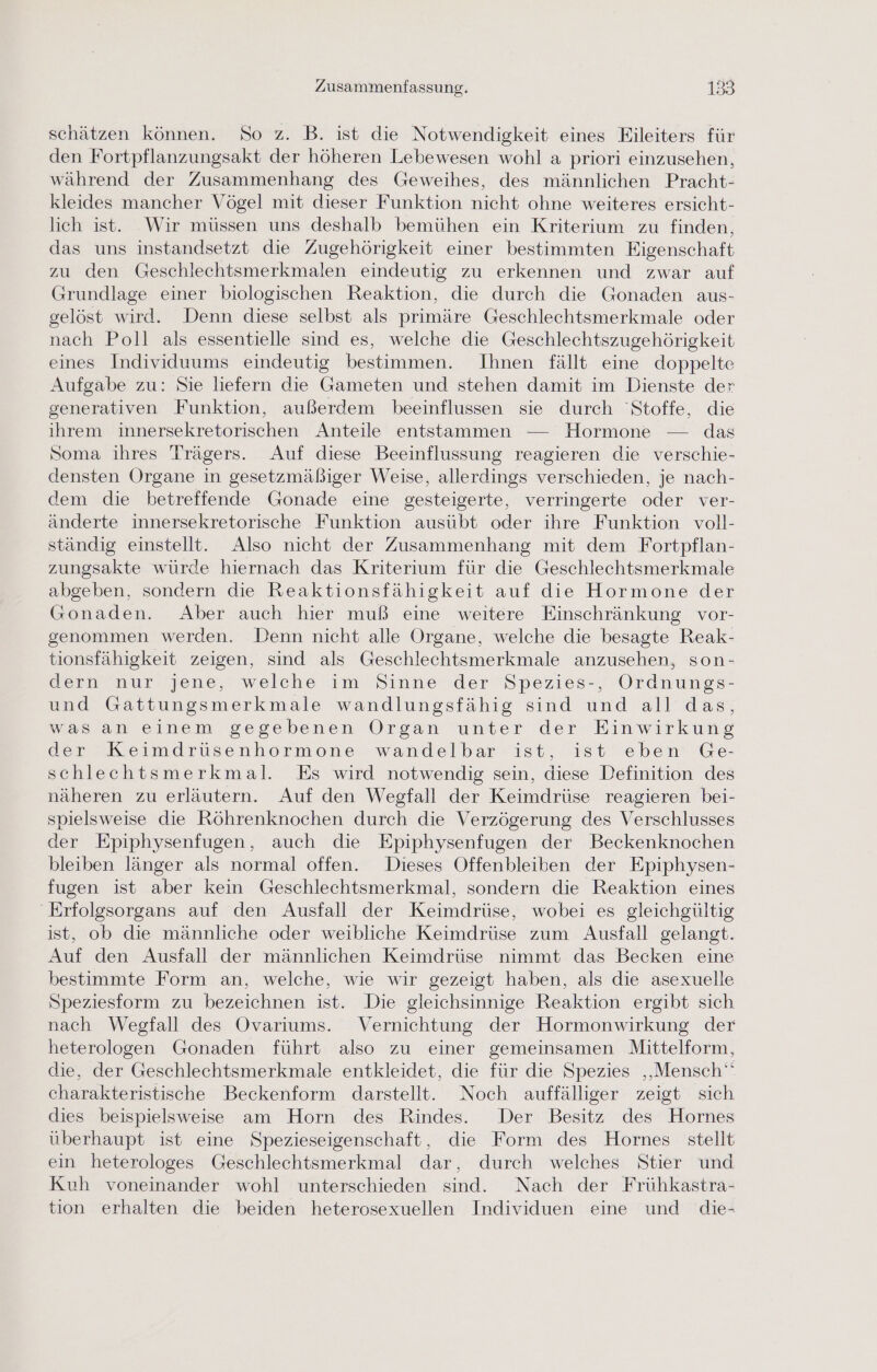 schätzen können. So z. B. ist die Notwendigkeit eines Eileiters für den Fortpflanzungsakt der höheren Lebewesen wohl a priori einzusehen, während der Zusammenhang des Geweihes, des männlichen Pracht- kleides mancher Vögel mit dieser Funktion nicht ohne weiteres ersicht- lich ist. Wir müssen uns deshalb bemühen ein Kriterium zu finden, das uns instandsetzt die Zugehörigkeit einer bestimmten Figenschaft zu den Geschlechtsmerkmalen eindeutig zu erkennen und zwar auf Grundlage einer biologischen Reaktion, die durch die Gonaden aus- gelöst wird. Denn diese selbst als primäre Geschlechtsmerkmale oder nach Poll als essentielle sind es, welche die Geschlechtszugehörigkeit eines Individuums eindeutig bestimmen. Ihnen fällt eine doppelte Aufgabe zu: Sie liefern die Gameten und stehen damit im Dienste der generativen Funktion, außerdem beeinflussen sie durch Stoffe, die ihrem innersekretorischen Anteile entstammen — Hormone — das Soma ihres Trägers. Auf diese Beeinflussung reagieren die verschie- densten Organe in gesetzmäßiger Weise, allerdings verschieden, je nach- dem die betreffende Gonade eine gesteigerte, verringerte oder ver- änderte innersekretorische Funktion ausübt oder ihre Funktion voll- ständig einstellt. Also nicht der Zusammenhang mit dem Fortpflan- zungsakte würde hiernach das Kriterium für die Geschlechtsmerkmale abgeben, sondern die Reaktionsfähigkeit auf die Hormone der Gonaden. Aber auch hier muß eine weitere Einschränkung vor- genommen werden. Denn nicht alle Organe, welche die besagte Reak- tionsfähigkeit zeigen, sind als Geschlechtsmerkmale anzusehen, son- dern nur jene, welche im Sinne der Spezies-, Ordnungs- und Gattungsmerkmale wandlungsfähig sind und all das, was an einem gegebenen Organ unter der Einwirkung der Keimdrüsenhormone wandelbar ist, ist eben Ge- schlechtsmerkmal. Es wird notwendig sein, diese Definition des näheren zu erläutern. Auf den Wegfall der Keimdrüse reagieren bei- spielsweise die Röhrenknochen durch die Verzögerung des Verschlusses der Epiphysenfugen, auch die Epiphysenfugen der Beckenknochen bleiben länger als normal offen. Dieses Offenbleiben der Epiphysen- fugen ist aber kein Geschlechtsmerkmal, sondern die Reaktion eines 'Erfolgsorgans auf den Ausfall der Keimdrüse, wobei es gleichgültig ist, ob die männliche oder weibliche Keimdrüse zum Ausfall gelangt. Auf den Ausfall der männlichen Keimdrüse nimmt das Becken eine bestimmte Form an, welche, wie wir gezeigt haben, als die asexuelle Speziesform zu bezeichnen ist. Die gleichsinnige Reaktion ergibt sich nach Wegfall des Ovarıums. Vernichtung der Hormonwirkung der heterologen Gonaden führt also zu einer gemeinsamen Mittelform, die, der Geschlechtsmerkmale entkleidet, die für die Spezies ‚Mensch‘ charakteristische Beckenform darstellt. Noch auffälliger zeigt sich dies beispielsweise am Horn des Rindes.. Der Besitz des Hornes überhaupt ist eine Spezieseigenschaft, die Form des Hornes_ stellt ein heterologes Geschlechtsmerkmal dar, durch welches Stier und Kuh voneinander wohl unterschieden sind. Nach der Frühkastra- tion erhalten die beiden heterosexuellen Individuen eine und die-