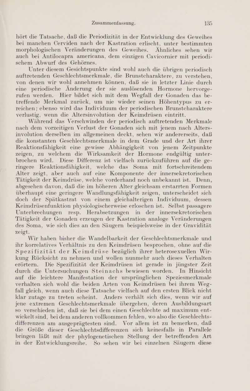 hört die Tatsache, daß die Periodizität in der Entwicklung des Geweihes bei manchen Cerviden nach der Kastration erlischt, unter bestimmten morphologischen Veränderungen des Geweihes. Ähnliches sehen wir auch bei Antilocapra americana, dem einzigen Cavicornier mit periodi- schem Abwurf des Gehörnes. Unter diesem Gesichtspunkte sind wohl auch die übrigen periodisch auftretenden Geschlechtsmerkmale, die Brunstcharaktere, zu verstehen, von denen wir wohl annehmen können, daß sie in letzter Linie durch eine periodische Änderung der sie auslösenden Hormone hervorge- rufen werden. Hier bildet sich mit dem Wegfall der Gonaden das be- treffende Merkmal zurück, um nie wieder seinen Höhentypus zu er- reichen ; ebenso wird das Individuum der periodischen Brunstcharaktere verlustig, wenn die Altersinvolution der Keimdrüsen eintritt. Während das Verschwinden der periodisch auftretenden Merkmale nach dem vorzeitigen Verlust der Gonaden sich mit jenem nach Alters- involution derselben im allgemeinen deckt, sehen wir andererseits, daß die konstanten Geschlechtsmerkmale in dem Grade und der Art ihrer Reaktionsfähigkeit eine gewisse Abhängigkeit von jenem Zeitpunkte zeigen, zu welchem die Wirksamkeit der Hormone endgültig unter- brochen wird. Diese Differenz ist vielfach zurückzuführen auf die ge- ringere Reaktionsfähigkeit, welche das Soma mit fortschreitendem Alter zeigt, aber auch auf eine Komponente der innersekretorischen Tätigkeit der Keimdrüse, welche vorderhand noch unbekannt ist. Denn, abgesehen davon, daß die im höheren Alter gleichsam erstarrten Formen überhaupt eine geringere Wandlungsfähigkeit zeigen, unterscheidet sich doch der Spätkastrat von einem gleichalterigen Individuum, dessen Keimdrüsenfunktion physiologischerweise erloschen ist. Selbst passagere Unterbrechungen resp. Herabsetzungen in der innersekretorischen Tätigkeit der Gonaden erzeugen der Kastration analoge Veränderungen des Soma, wie sich dies an den Säugern beispielsweise in der Gravidität zeigt. Wir haben bisher die Wandelbarkeit der Geschlechtsmerkmale und ihr korrelatives Verhältnis zu den Keimdrüsen besprochen, ohne auf die Spezifizität der Keimdrüse bezüglich ihrer heterosexuellen Wir- kung Rücksicht zu nehmen und wollen nunmehr auch dieses Verhalten erörtern. Die Spezifizität der Keimdrüsen ist gerade in jüngster Zeit durch die Untersuchungen Steinachs bewiesen worden. In Hinsicht auf die leichtere Manifestation der ursprünglichen Speziesmerkmale verhalten sich wohl die beiden Arten von Keimdrüsen bei ihrem Weg- fall gleich, wenn auch diese Tatsache vielfach auf den ersten Blick nicht klar zutage zu treten scheint. Anders verhält sich dies, wenn wir auf jene extremen Geschlechtsmerkmale übergehen, deren Ausbildungsart so verschieden ist, daß sie bei dem einen Geschlechte ad maximum ent- wickelt sind, bei dem anderen vollkommen fehlen, wo also die Geschlechts- differenzen am ausgeprägtesten sind. Vor allem ist zu bemerken, daß die Größe dieser Geschlechtsdifferenzen sich keinesfalls in Parallele bringen läßt mit der phylogenetischen Stellung der betreffenden Art in der Entwicklungsreihe. So sehen wir bei einzelnen Säugern diese