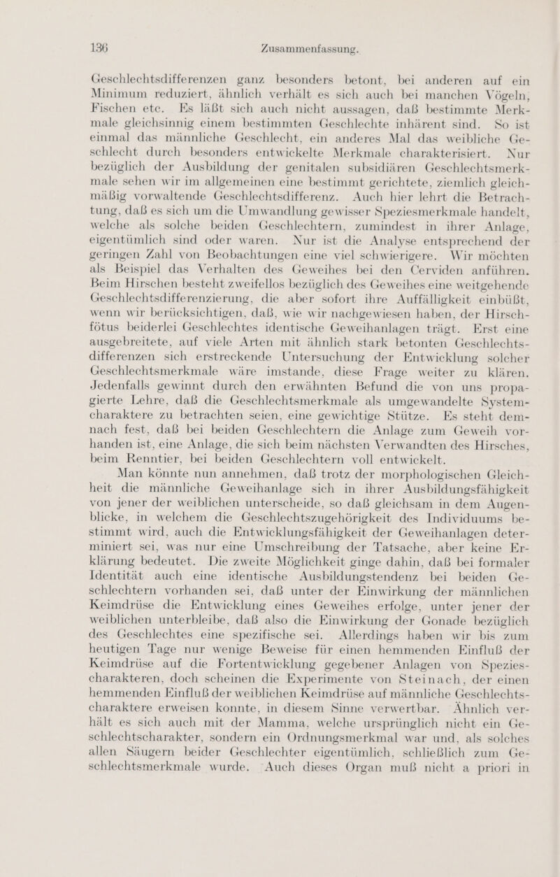 Geschlechtsdifferenzen ganz besonders betont, bei anderen auf ein Minimum reduziert, ähnlich verhält es sich auch bei manchen Vögeln, Fischen ete. Es läßt sich auch nicht aussagen, daß bestimmte Merk- male gleichsinnig einem bestimmten Geschlechte inhärent sind. So ist einmal das männliche Geschlecht, ein anderes Mal das weibliche Ge- schlecht durch besonders entwickelte Merkmale charakterisiert. Nur bezüglich der Ausbildung der genitalen subsidiären Geschlechtsmerk- male sehen wir im allgemeinen eine bestimmt gerichtete, ziemlich gleich- mäßig vorwaltende Geschlechtsdifferenz. Auch hier lehrt die Betrach- tung, daß es sich um die Umwandlung gewisser Speziesmerkmale handelt, welche als solche beiden Geschlechtern, zumindest in ihrer Anlage, eigentümlich sind oder waren. Nur ist die Analyse entsprechend der geringen Zahl von Beobachtungen eine viel schwierigere. Wir möchten als Beispiel das Verhalten des Geweihes bei den Cerviden anführen. Beim Hirschen besteht zweifellos bezüglich des Geweihes eine weitgehende Geschlechtsdifferenzierung, die aber sofort ihre Auffälligkeit einbüßt, wenn wir berücksichtigen, daß, wie wir nachgewiesen haben, der Hirsch- fötus beiderlei Geschlechtes identische Geweihanlagen trägt. Erst eine ausgebreitete, auf viele Arten mit ähnlich stark betonten Geschlechts- differenzen sich erstreckende Untersuchung der Entwicklung solcher Geschlechtsmerkmale wäre imstande, diese Frage weiter zu klären. Jedenfalls gewinnt durch den erwähnten Befund die von uns propa- gierte Lehre, daß die Geschlechtsmerkmale als umgewandelte System- charaktere zu betrachten seien, eine gewichtige Stütze. Es steht dem- nach fest, daß bei beiden Geschlechtern die Anlage zum Geweih vor- handen ist, eine Anlage, die sich beim nächsten Verwandten des Hirsches, beim Renntier, bei beiden Geschlechtern voll entwickelt. Man könnte nun annehmen, daß trotz der morphologischen Gleich- heit die männliche Geweihanlage sich in ihrer Ausbildungsfähigkeit von jener der weiblichen unterscheide, so daß gleichsam in dem Augen- blicke, in welchem die Geschlechtszugehörigkeit des Individuums be- stimmt wird, auch die Entwicklungsfähigkeit der Geweihanlagen deter- miniert sei, was nur eine Umschreibung der Tatsache, aber keine Er- klärung bedeutet. Die zweite Möglichkeit ginge dahin, daß bei formaler Identität auch eine identische Ausbildungstendenz bei beiden Ge- schlechtern vorhanden sei, daß unter der Einwirkung der männlichen Keimdrüse die Entwicklung eines Geweihes erfolge, unter jener der weiblichen unterbleibe, daß also die Einwirkung der Gonade bezüglich des Geschlechtes eine spezifische sei. Allerdings haben wir bis zum heutigen Tage nur wenige Beweise für einen hemmenden Einfluß der Keimdrüse auf die Fortentwicklung gegebener Anlagen von Spezies- charakteren, doch scheinen die Experimente von Steinach, der einen hemmenden Einfluß der weiblichen Keimdrüse auf männliche Geschlechts- charaktere erweisen konnte, in diesem Sinne verwertbar. Ähnlich ver- hält es sich auch mit der Mamma, welche ursprünglich nicht ein Ge- schlechtscharakter, sondern ein Ordnungsmerkmal war und, als solches allen Säugern beider Geschlechter eigentümlich, schließlich zum Ge- schlechtsmerkmale wurde. Auch dieses Organ muß nicht a priori in