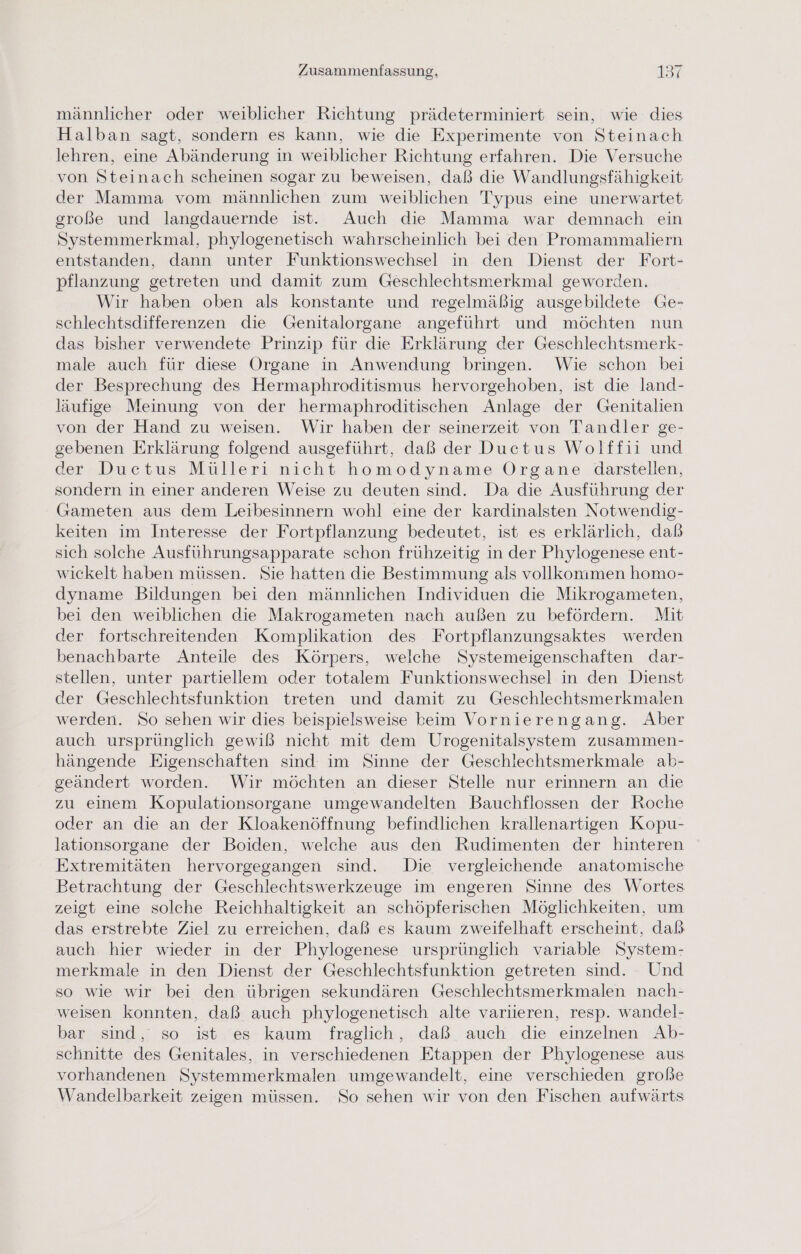 männlicher oder weiblicher Richtung prädeterminiert sein, wie dies Halban sagt, sondern es kann, wie die Experimente von Steinach lehren, eine Abänderung in weiblicher Richtung erfahren. Die Versuche von Steinach scheinen sogar zu beweisen, daß die Wandlungsfähigkeit der Mamma vom männlichen zum weiblichen Typus eine unerwartet große und langdauernde ist. Auch die Mamma war demnach ein Systemmerkmal, phylogenetisch wahrscheinlich bei den Promammaliern entstanden, dann unter Funktionswechsel in den Dienst der Fort- pflanzung getreten und damit zum Geschlechtsmerkmal geworden. Wir haben oben als konstante und regelmäßig ausgebildete Ge- schlechtsdifferenzen die Genitalorgane angeführt und möchten nun das bisher verwendete Prinzip für die Erklärung der Geschlechtsmerk- male auch für diese Organe in Anwendung bringen. Wie schon bei der Besprechung des Hermaphroditismus hervorgehoben, ist die land- läufige Meinung von der hermaphroditischen Anlage der Genitalien von der Hand zu weisen. Wir haben der seinerzeit von Tandler ge- gebenen Erklärung folgend ausgeführt, daß der Ductus Wolffii und der Ducetus Mülleri nicht homodyname Organe darstellen, sondern in einer anderen Weise zu deuten sind. Da die Ausführung der Gameten aus dem Leibesinnern wohl eine der kardinalsten Notwendig- keiten im Interesse der Fortpflanzung bedeutet, ist es erklärlich, dab sich solche Ausführungsapparate schon frühzeitig in der Phylogenese ent- wickelt haben müssen. Sie hatten die Bestimmung als vollkommen homo- dyname Bildungen bei den männlichen Individuen die Mikrogameten, bei den weiblichen die Makrogameten nach außen zu befördern. Mit der fortschreitenden Komplikation des Fortpflanzungsaktes werden benachbarte Anteile des Körpers, welche Systemeigenschaften dar- stellen, unter partiellem oder totalem Funktionswechsel in den Dienst der Geschlechtsfunktion treten und damit zu Geschlechtsmerkmalen werden. So sehen wir dies beispielsweise beim Vornierengang. Aber auch ursprünglich gewiß nicht mit dem Urogenitalsystem zusammen- hängende Eigenschaften sind im Sinne der Geschlechtsmerkmale ab- geändert worden. Wir möchten an dieser Stelle nur erinnern an die zu einem Kopulationsorgane umgewandelten Bauchflossen der Roche oder an die an der Kloakenöffnung befindlichen krallenartigen Kopu- lationsorgane der Boiden, welche aus den Rudimenten der hinteren Extremitäten hervorgegangen sind. Die vergleichende anatomische Betrachtung der Geschlechtswerkzeuge im engeren Sinne des Wortes zeigt eine solche Reichhaltigkeit an schöpferischen Möglichkeiten, um das erstrebte Ziel zu erreichen, daß es kaum zweifelhaft erscheint, daß auch hier wieder in der Phylogenese ursprünglich variable System- merkmale in den Dienst der Geschlechtsfunktion getreten sind. Und so wie wir bei den übrigen sekundären Geschlechtsmerkmalen nach- weisen konnten, daß auch phylogenetisch alte variieren, resp. wandel- bar sind, so ist es kaum fraglich, daß auch die einzelnen Ab- schnitte des Genitales, in verschiedenen Etappen der Phylogenese aus vorhandenen Systemmerkmalen umgewandelt, eine verschieden große Wandelbarkeit zeigen müssen. So sehen wir von den Fischen aufwärts