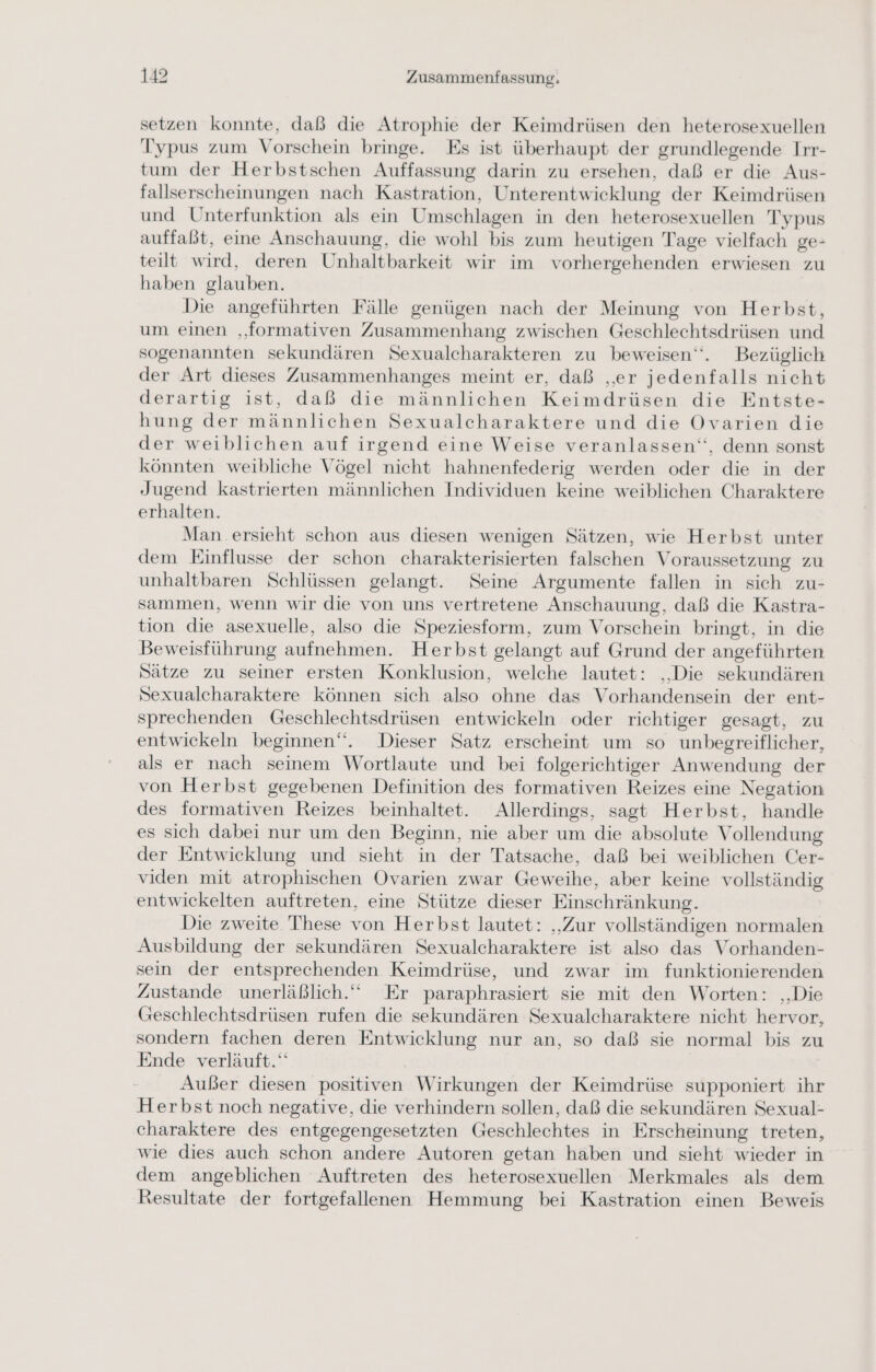 setzen konnte, daß die Atrophie der Keimdrüsen den heterosexuellen Typus zum Vorschein bringe. Es ist überhaupt der grundlegende Irr- tum der Herbstschen Auffassung darin zu ersehen, daß er die Aus- fallserscheinungen nach Kastration, Unterentwicklung der Keimdrüsen und Unterfunktion als ein Umschlagen in den heterosexuellen Typus auffaßst, eine Anschauung, die wohl bis zum heutigen Tage vielfach ge- teilt wird, deren Unhaltbarkeit wir im vorhergehenden erwiesen zu haben glauben. Die angeführten Fälle genügen nach der Meinung von Herbst, um einen „formativen Zusammenhang zwischen Geschlechtsdrüsen und sogenannten sekundären Sexualcharakteren zu beweisen“. Bezüglich der Art dieses Zusammenhanges meint er, daß „er jedenfalls nicht derartig ist, daß die männlichen Keimdrüsen die Entste- hung der männlichen Sexualcharaktere und die Ovarien die der weiblichen auf irgend eine Weise veranlassen‘, denn sonst könnten weibliche Vögel nicht hahnenfederig werden oder die in der Jugend kastrierten männlichen Individuen keine weiblichen Charaktere erhalten. Man ersieht schon aus diesen wenigen Sätzen, wie Herbst unter dem Einflusse der schon charakterisierten falschen Voraussetzung zu unhaltbaren Schlüssen gelangt. Seine Argumente fallen in sich zu- sammen, wenn wir die von uns vertretene Anschauung, daß die Kastra- tion die asexuelle, also die Speziesform, zum Vorschein bringt, in die Beweisführung aufnehmen. Herbst gelangt auf Grund der angeführten Sätze zu seiner ersten Konklusion, welche lautet: ‚Die sekundären Sexualcharaktere können sich also ohne das Vorhandensein der ent- sprechenden Geschlechtsdrüsen entwickeln oder richtiger gesagt, zu entwickeln beginnen“. Dieser Satz erscheint um so unbegreiflicher, als er nach seinem Wortlaute und bei folgerichtiger Anwendung der von Herbst gegebenen Definition des formativen Reizes eine Negation des formativen Reizes beinhaltet. Allerdings, sagt Herbst, handle es sich dabei nur um den Beginn, nie aber um die absolute Vollendung der Entwicklung und sieht in der Tatsache, daß bei weiblichen Cer- viden mit atrophischen Ovarien zwar Geweihe, aber keine vollständig entwickelten auftreten, eine Stütze dieser Einschränkung. Die zweite These von Herbst lautet: „Zur vollständigen normalen Ausbildung der sekundären Sexualcharaktere ist also das Vorhanden- sein der entsprechenden Keimdrüse, und zwar im funktionierenden Zustande unerläßlich.‘“‘ Er paraphrasiert sie mit den Worten: ‚Die Geschlechtsdrüsen rufen die sekundären Sexualcharaktere nicht hervor, sondern fachen deren Entwicklung nur an, so daß sie normal bis zu Ende verläuft.‘ Außer diesen positiven Wirkungen der Keimdrüse supponiert ihr Herbst noch negative, die verhindern sollen, daß die sekundären Sexual- charaktere des entgegengesetzten Geschlechtes in Erscheinung treten, wie dies auch schon andere Autoren getan haben und sieht wieder in dem angeblichen Auftreten des heterosexuellen Merkmales als dem Resultate der fortgefallenen Hemmung bei Kastration einen Beweis