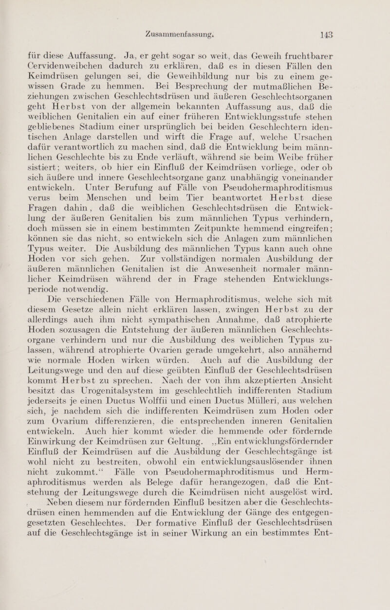 für diese Auffassung. Ja, er geht sogar so weit, das Geweih fruchtbarer Cervidenweibchen dadurch zu erklären, daß es in diesen Fällen den Keimdrüsen gelungen sei, die Geweihbildung nur bis zu einem ge- wissen Grade zu hemmen. Bei Besprechung der mutmaßlichen Be- ziehungen zwischen Geschlechtsdrüsen und äußeren Geschlechtsorganen geht Herbst von der allgemein bekannten Auffassung aus, daß die weiblichen Genitalien ein auf einer früheren Entwicklungsstufe stehen gebliebenes Stadium einer ursprünglich bei beiden Geschlechtern iden- tischen Anlage darstellen und wirft die Frage auf, welche Ursachen dafür verantwortlich zu machen sind, daß die Entwicklung beim männ- lichen Geschlechte bis zu Ende verläuft, während sie beim Weibe früher sistiert; weiters, ob hier ein Einfluß der Keimdrüsen vorliege, oder ob sich äußere und innere Geschlechtsorgane ganz unabhängig voneinander entwickeln. Unter Berufung auf Fälle von Pseudohermaphroditismus verus beim Menschen und beim Tier beantwortet Herbst diese Fragen dahin, daß die weiblichen Geschlechtsdrüsen die Entwick- lung der äußeren Genitalien bis zum männlichen Typus verhindern, doch müssen sie in einem bestimmten Zeitpunkte hemmend eingreifen ; können sie das nicht, so entwickeln sich die Anlagen zum männlichen Typus weiter. Die Ausbildung des männlichen Typus kann auch ohne Hoden vor sich gehen. Zur vollständigen normalen Ausbildung der äußeren männlichen Genitalien ist die Anwesenheit normaler männ- licher Keimdrüsen während der in Frage stehenden Entwicklungs- periode notwendig. Die verschiedenen Fälle von Hermaphroditismus, welche sich mit diesem Gesetze allein nicht erklären lassen, zwingen Herbst zu der allerdings auch ihm nicht sympathischen Annahme, daß atrophierte Hoden sozusagen die Entstehung der äußeren männlichen Geschlechts- organe verhindern und nur die Ausbildung des weiblichen Typus zu- lassen, während atrophierte Ovarien gerade umgekehrt, also annähernd wie normale Hoden wirken würden. Auch auf die Ausbildung der Leitungswege und den auf diese geübten Einfluß der Geschlechtsdrüsen kommt Herbst zu sprechen. Nach der von ihm akzeptierten Ansicht besitzt das Urogenitalsystem im geschlechtlich indifferenten Stadium jederseits je einen Ductus Wolffii und einen Ductus Mülleri, aus welchen sich, je nachdem sich die indifferenten Keimdrüsen zum Hoden oder zum Ovarium differenzieren, die entsprechenden inneren Genitalien entwickeln. Auch hier kommt wieder. die hemmende oder fördernde Einwirkung der Keimdrüsen zur Geltung. ‚Ein entwicklungsfördernder Einfluß der Keimdrüsen auf die Ausbildung der Geschlechtsgänge ist wohl nicht zu bestreiten, obwohl ein entwicklungsauslösender ihnen nicht zukommt.“ Fälle von Pseudohermaphroditismus und Herm- aphroditismus werden als Belege dafür herangezogen, daß die Ent- stehung der Leitungswege durch die Keimdrüsen nicht ausgelöst wird. Neben diesem nur fördernden Einfluß besitzen aber die Geschlechts- drüsen einen hemmenden auf die Entwicklung der Gänge des entgegen- gesetzten Geschlechtes. Der formative Einfluß der Geschlechtsdrüsen auf die Geschlechtsgänge ist in seiner Wirkung an ein bestimmtes Ent-