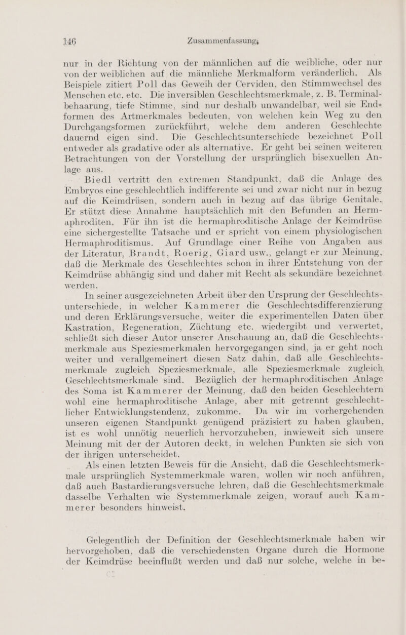 nur in der Richtung von der männlichen auf die weibliche, oder nur von der weiblichen auf die männliche Merkmalform veränderlich, Als Beispiele zitiert Poll das Geweih der Cerviden, den Stimmwechsel des Menschen etc. etc. Die inversiblen Geschlechtsmerkmale, z. B. Terminal- behaarung, tiefe Stimme, sind nur deshalb unwandelbar, weil sie End+ formen des Artmerkmales bedeuten, von welchen kein Weg zu den Durchgangsformen zurückführt, welche dem anderen Geschlechte dauernd eigen sind. Die Geschlechtsunterschiede bezeichnet Poll entweder als gradative oder als alternative. Er geht bei seinen weiteren Betrachtungen von der Vorstellung der ursprünglich bisexuellen An- lage aus. Biedl vertritt den extremen Standpunkt, daß die Anlage des Embryos eine geschlechtlich indifferente sei und zwar nicht nur in bezug auf die Keimdrüsen, sondern auch in bezug auf das übrige Genitale. Er stützt diese Annahme hauptsächlich mit den Befunden an Herm- aphroditen. Für ihn ist die hermaphroditische Anlage der Keimdrüse eine sichergestellte Tatsache und er spricht von einem physiologischen Hermaphroditismus. Auf Grundlage einer Reihe von Angaben aus der Literatur, Brandt, Roerig, Giard usw,, gelangt er zur Meinung, daß die Merkmale des Geschlechtes schon in ihrer Entstehung von der Keimdrüse abhängig sind und daher mit Recht als sekundäre bezeichnet werden. In seiner ausgezeichneten Arbeit über den Ursprung der Geschlechts- unterschiede, in welcher Kammerer die Geschlechtsdifferenzierung und deren Erklärungsversuche, weiter die experimentellen Daten über Kastration, Regeneration, Züchtung etc. wiedergibt und verwertet, schließt sich dieser Autor unserer Anschauung an, daß die Geschlechts- merkmale aus Speziesmerkmalen hervorgegangen sind, ja er geht noch weiter und verallgemeinert diesen Satz dahin, daß alle Geschlechts- merkmale zugleich Speziesmerkmale, alle Speziesmerkmale zugleich. Geschlechtsmerkmale sind. Bezüglich der hermaphroditischen Anlage des Soma ist Kammerer der Meinung, daß den beiden Geschlechtern wohl eine hermaphroditische Anlage, aber mit getrennt geschlecht- licher Entwicklungstendenz, zukomme. Da wir im vorhergehenden unseren eigenen Standpunkt genügend präzisiert zu haben glauben, ist es wohl unnötig neuerlich hervorzuheben, inwieweit sich unsere Meinung mit der der Autoren deckt, in welchen Punkten sie sich von der ihrigen unterscheidet. Als einen letzten Beweis für die Ansicht, daß die Geschlechtsmerk- male ursprünglich Systemmerkmale waren, wollen wir noch anführen, daß auch Bastardierungsversuche lehren, daß die Geschlechtsmerkmale dasselbe Verhalten wie Systemmerkmale zeigen, worauf auch Kam- merer besonders hinweist, Gelegentlich der Definition der Geschlechtsmerkmale haben wir hervorgehoben, daß die verschiedensten Organe durch die Hormone der Keimdrüse beeinflußt werden und daß nur solche, welche in be-