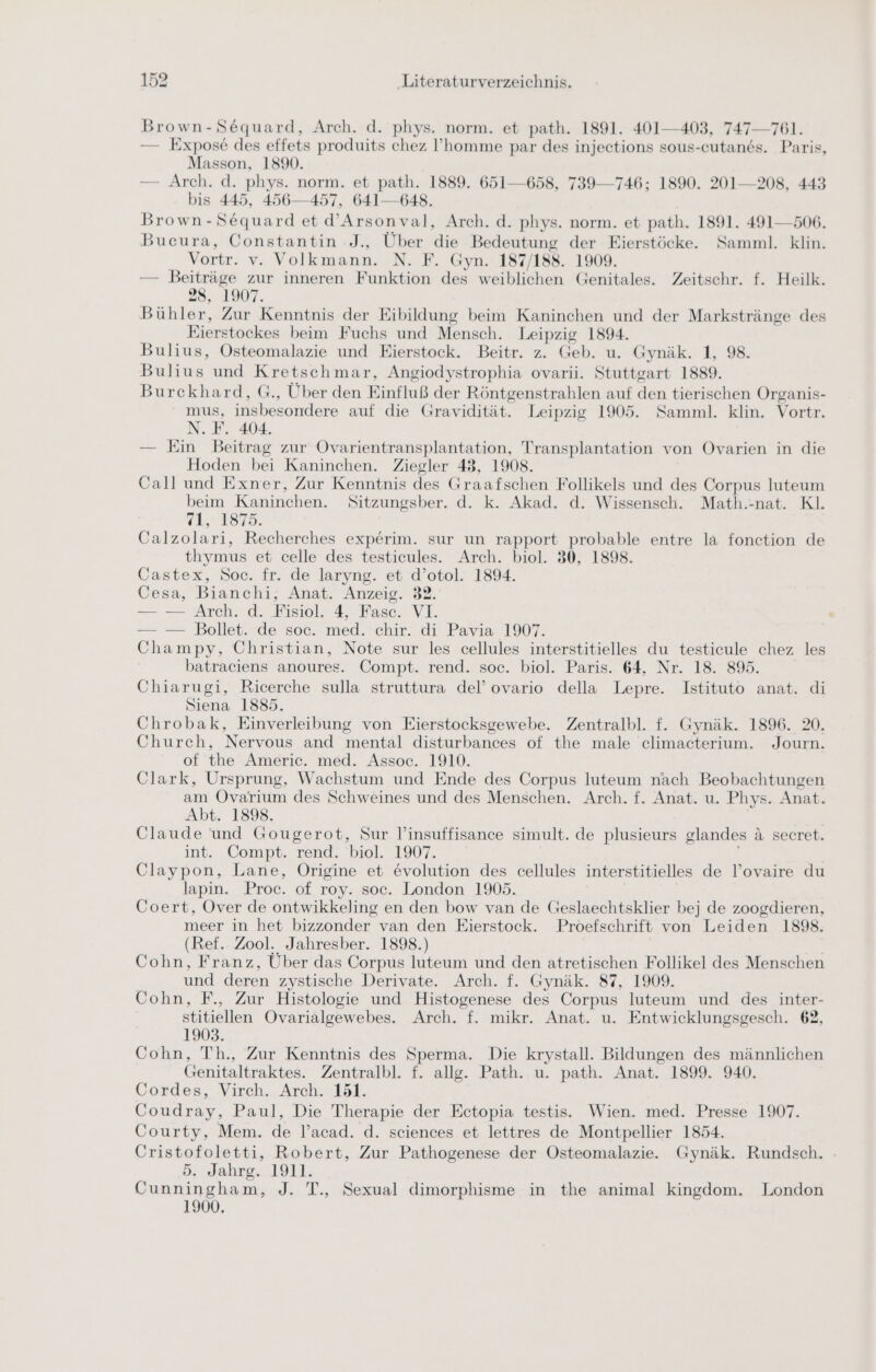 Brown-Sequard, Arch. d. phys. norm. et path. 1891. 401-403, 747—761. — Expose des effets produits chez ’homme par des injections sous-cutands. Paris, Masson, 1890. — Arch. d. phys. norm. et path. 1889. 651—658, 739-746; 1890. 201—208, 443 bis 445, 456—457, 641—648. Brown-Sequard et d’Arsonval, Arch. d. phys. norm. et path. 1891. 491—506. Bucura, ae J., Über die Bedeutung der Eierstöcke. Samml. klin. Vortr. v. Volkmann. N. F. Gyn. 187/188. 1909. — Beiträge % zur inneren Funktion des weiblichen Genitales. Zeitschr. f. Heilk. 28, 1907. Bühler, Zur Kenntnis der Eibildung beim Kaninchen und der Markstränge des Eierstockes beim Fuchs und Mensch. Leipzig 1894. Bulius, Östeomalazie und Eierstock. Beitr. z. Geb. u. Gynäk. 1, 98 Bulius und Kretschmar, Angiodystrophia ovarii. Stuttgart 1889. Burckhard, G., Über den Einfluß der Röntgenstrahlen auf den tierischen Organis- mus, insbesondere auf die Gravidität. Leipzig 1905. Samml. klin. Vortr. N.F. 404. — Ein Beitrag zur Ovarientransplantation, Transplantation von Ovarien in die Hoden bei Kaninchen. Ziegler 43, 1908. Call und Exner, Zur Kenntnis des Graafschen Follikels und des Corpus luteum beim Kaninchen. Sitzungsber. d. k. Akad. d. Wissensch. Math.-nat. Kl. 1.7875. Calzolari, Recherches experim. sur un rapport probable entre la fonction de thymus et celle des testicules. Arch. biol. 30, 1898. Castex, Soc. fr. de laryng. et d’otol. 1894. Cesa, Bianchi, Anat. Anzeig. 832. — — Arch. d. Fisiol, 4, Fasc. VI. — — Bollet. ‘de soc. med.‘ chir. di Pavia 1907. Champy, Christian, Note sur les cellules interstitielles du testicule chez les batraciens anoures. Compt. rend. soc. biol. Paris. 64, Nr. 18. 895. Chiarugi, Ricerche sulla struttura del’ ovario della Lepre. Istituto anat. di Siena 1885. Chrobak, Einverleibung von Eierstocksgewebe. Zentralbl. f. Gynäk. 1896. 20. Church, Nervous and mental disturbances of the male climacterium. Journ. of the Americ. med. Assoc. 1910. Clark, Ursprung, Wachstum und Ende des Corpus luteum nach Beobachtungen am Ovarium des Schweines und des Menschen. Arch. f. Anat. u. Phys. Anat. Abt. 1898. Claude und Gougerot, Sur l'insuffisance simult. de plusieurs glandes ä secret. int. Compt. rend. biol. 1907. Claypon, Lane, Origine et &amp;volution des cellules interstitielles de l’ovaire du lapin. Proc. of roy. soc. London 1905. Coert, Over de ontwikkeling en den bow van de Geslaechtsklier bej de zoogdieren, meer in het bizzonder van den Eierstock. Proefschrift von Leiden 1898. (Ref. Zool. Jahresber. 1898.) Cohn, Franz, Über das Corpus luteum und den atretischen Follikel des Menschen und deren zystische Derivate. Arch. f. Gynäk. 87, 1909. Cohn, F., Zur Histologie und Histogenese des Corpus luteum und des inter- stitiellen Ovarialgewebes. Arch. f. mikr. Anat. u. Entwicklungsgesch. 62, 1903. Cohn, 'Th., Zur Kenntnis des Sperma. Die krystall. Bildungen des männlichen Genitaltraktes. Zentralbl. f. allg. Path. u. path. Anat. 1899. 940. Cordes, Virch. Arch. 151. Coudray, Paul, Die Therapie der Ectopia testis. Wien. med. Presse 1907. Courty, Mem. de l’acad. d. sciences et lettres de Montpellier 1854. Cristofoletti, Robert, Zur Pathogenese der Osteomalazie. Gynäk. Rundsch. 5. Jahrg. 1911. Cunningham, J. T., Sexual dimorphisme in the animal kingdom. London 1900,