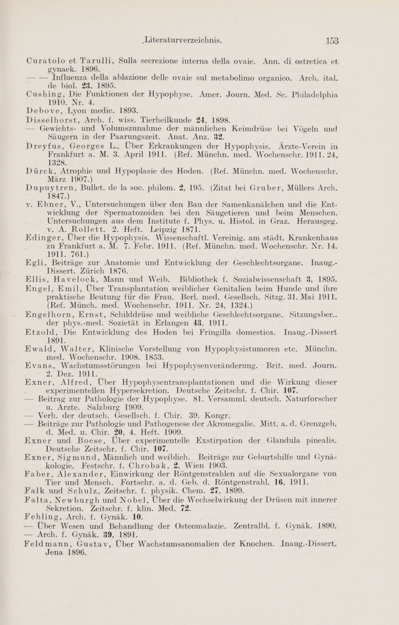 Curatolo et Tarulli, Sulla secrezione interna della ovaie. Ann. di ostretica et gynaek. 1896. — — Influenza della ablazione delle ovaie sul metabolimo organico. Arch. ital. de biol. 23, 1895. Cushing, Die Funktionen der Hypophyse. Amer. Journ. Med. Sc. Philadelphia 1910. Nr. 4. Debove, Lyon medic. 1893. Disselhorst, Arch. f. wiss. Tierheilkunde 24, 1898. — Gewichts- und Volumszunahme der männlichen Keimdrüse bei Vögeln und Säugern in der Paarungszeit. Anat. Anz. 32. Dreyfus, Georges L., Über Erkrankungen der Hypophysis. Ärzte-Verein in Frankfurt a. M. 2. April 1911. (Ref. Münchn. med. Wochenschr. 1911. 24, 1328. Dürck, Atrophie und Hypoplasie des Hoden. (Ref. Münchn. med. Wochenschr. März 1907.) Dupuytren, Bullet. de la soc. philom. 2, 195. (Zitat bei Gruber, Müllers Arch. 1847.) v. Ebner, V., Untersuchungen über den Bau der Samenkanälchen und die Ent- wicklung der Spermatozoiden bei den Säugetieren und beim Menschen. Untersuchungen aus dem Institute f. Phys. u. Histol. in Graz. Herausgeg. v. A. Rollett. 2. Heft. Leipzig 1871. Edinger, Über die Hypophysis. Wissenschaftl. Vereinig. am städt. Krankenhaus zu Frankfurt a. M. 7. Febr. 1911. (Ref. Münchn. med. Wochenschr. Nr. 14. 19112 16%.) Egli, Beiträge zur Anatomie und Entwicklung der Geschlechtsorgane. Inaug.- Dissert. Zürich 1876. Ellis, Havelock, Mann und Weib. Bibliothek f. Sozialwissenschaft 3, 1895. Engel, Emil, Über Transplantation weiblicher Genitalien beim Hunde und ihre praktische Beutung für die Frau. Berl. med. Gesellsch. Sitzg. 31. Mai 1911. (Ref. Münch. med. Wochenschr. 1911. Nr. 24, 1324.) Engelhorn, Ernst, Schilddrüse und weibliche Geschlechtsorgane. Sitzungsber.. der phys.-med. Sozietät in Erlangen 43, 1911. Etzold, Die Entwicklung des Hoden bei Fringilla domestica. Inaug.-Dissert 1891. Ewald, Walter, Klinische Vorstellung von Hypophysistumoren etc. Münchn. med. Wochenschr. 1908. 1853. Evans, Wachstumsstörungen. bei Hypophysenveränderung. Brit. med. Journ. 22 Dez>219rL.,, Exner, Alfred, Über Hypophysentransplantationen und die Wirkung dieser experimentellen Hypersekretion. Deutsche Zeitschr. f. Chir. 107. — Beitrag zur Pathologie der Hypophyse. 81. Versamml. deutsch. Naturforscher u. Arzte. Salzburg 1909. — Verh. der deutsch. Gesellsch. f. Chir. 39. Kongr. — Beiträge zur Pathologie und Pathogenese der Akromegalie. Mitt. a. d. Grenzgeb. d. Med. u. Chir. 20, £.. Heft. 1909. Exner und Boese, Über experimentelle Exstirpation der Glandula pinealis. Deutsche Zeitschr. f. Chir. 107. Exner, Sigmund, Männlich und weiblich. Beiträge zur Geburtshilfe und Gynä- kologie. Festschr. f. Chrobak, 2, Wien 1903. Faber, Alexander, Einwirkung der Röntgenstrahlen auf die Sexualorgane von Tier und Mensch. Fortschr. a. d. Geb. d. Röntgenstrahl. 16, 1911. Falk und Schulz, Zeitschr. f. physik. Chem. 27, 1899. Falta, Newburgh und Nobel, Über die Wechselwirkung der Drüsen mit innerer Sekretion. Zeitschr. f. klin. Med. 72. Fehling, Arch. f. Gynäk. 10. — Über Wesen und Behandlung der Osteomalazie. Zentralbl. f. Gynäk. 1890. — Arch. f. Gynäk. 39, 1891. Feldmann, Gustav, Über Wachstumsanomalien der Knochen. Inaug.-Dissert. Jena 1896.