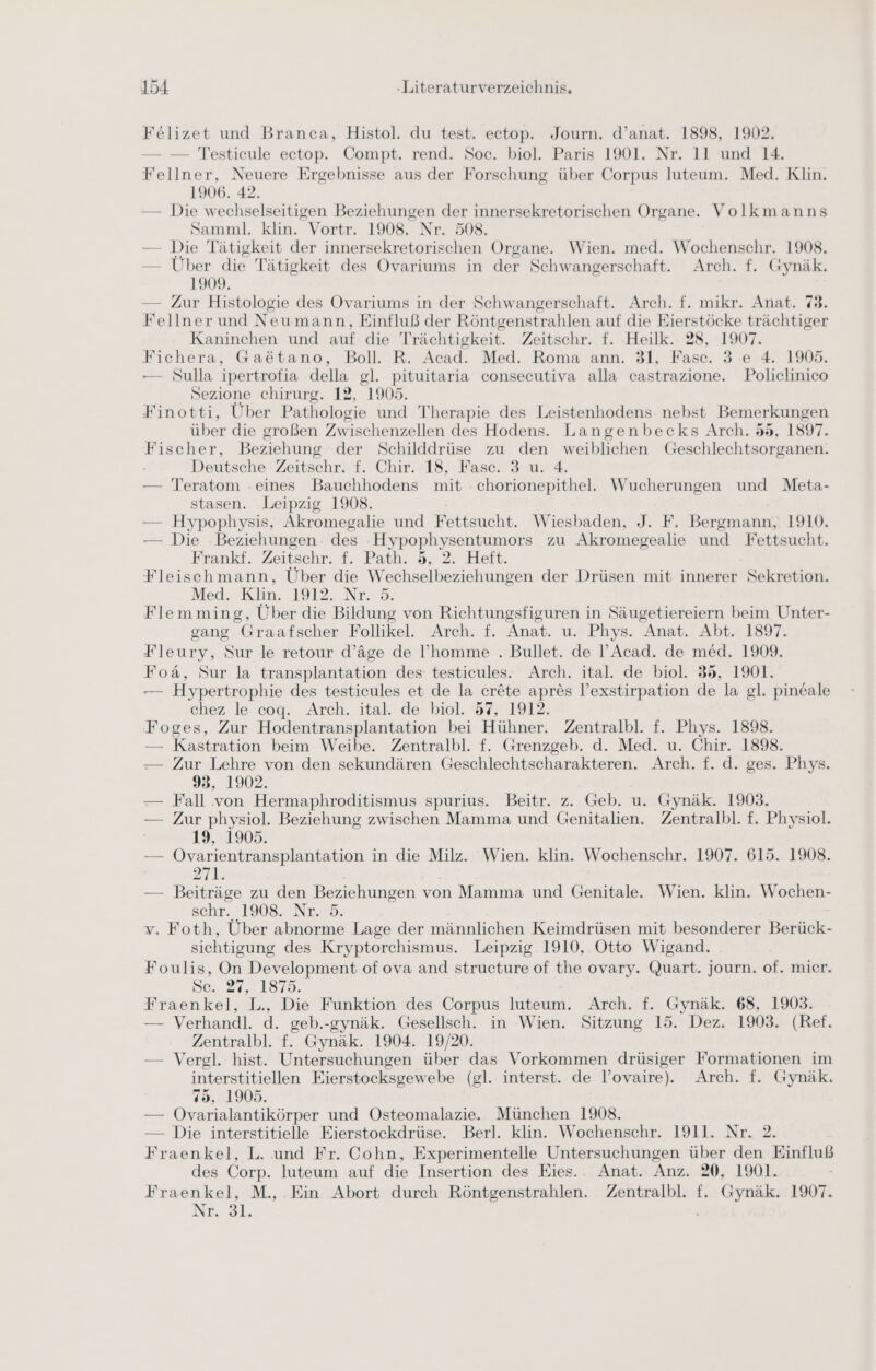 Felizet und Branca, Histol. du test. ectop. Journ. d’anat. 1898, 1902. — — Testicule ectop. Compt. rend. Soc. biol. Paris 1901. Nr. 11 und 14. Fellner, Neuere Ergebnisse aus der Forschung über Corpus luteum. Med. Klin. 1906. 42. — Die wechselseitigen Beziehungen der innersekretorischen Organe. Volkmanns Samml. klin. Vortr. 1908. Nr. 508. — Die Tätigkeit der innersekretorischen Organe. Wien. med. Wochenschr. 1908. — Über die Tätigkeit des Ovariums in der Schwangerschaft. Arch. f. Gynäk. 1909. — Zur Histologie des Ovariums in der Schwangerschaft. Arch. f. mikr. Anat. 79. Fellner und Neu mann, Einfluß der Röntgenstrahlen auf die Eierstöcke trächtiger Kaninchen und auf die T rächtigkeit. Zeitschr. f. Heilk.. 28, 1907. Fichera, Ga&ätano, Boll. R. Acad. Med. Roma ann. 31, Fasc. 3 e 4. 1905. — Sulla ipertrofia della gl. pituitaria consecutiva alla castrazione. Policlinico Sezione chirurg. 12, 1905. Finotti, Über Pathologie und Therapie des Leistenhodens nebst Bemerkungen über die großen Zwischenzellen des Hodens. Langenbecks Arch. 55, 1897. Fischer, Beziehung der Schilddrüse zu den Be Geschlechtsorganen. Deutsche Zeitschr. f. Chir. 18, Fase. 3 u. 4. — Teratom eines Bauchhodens mit chorionepithel. Wucherungen und Meta- stasen. Leipzig 1908. — Hypophysis, Akromegalie und Fettsucht. Wiesbaden, J. F. Bergmann, 1910. — Die Beziehungen. des Hypophysentumors zu Akromegealie und Fettsucht. Frankt. Zeitschr. f. Path. d, 2. Heft. Fleischmann, Über die W echselbeziehungen der Drüsen mit innerer Sekretion. Med. Klin. 1912. Nr. 5. Flemming, Über die Bildung von Richtungsfiguren in Säugetiereiern beim Unter- gang Graafscher Follikel. Arch. f. Anat. u. Phys. Anat. Abt. 1897. Fleury, Sur le retour d’äge de l’homme . Bullet. de l’Acad. de med. 1909. Foä, Sur la transplantation des testicules. Arch. ital. de biol. 35, 1901. — Hypertrophie des testicules et de la er&te apres l’exstirpation de la gl. pineale chez le coq. Arch. ital. de biol. 57, 1912. Foges, Zur Hodentransplantation bei Hühner. Zentralbl. f. Phys. 1898. — Kastration beim Weibe. Zentralbl. f. Grenzgeb. d. Med. u. Chir. 1898. — Zur Lehre von den sekundären Geschlechtscharakteren. Arch. f. d. ges. Phys. 93, 1902. — Fall von Hermaphroditismus spurius. Beitr. z. Geb. u. Gynäk. 1903. — Zur physiol. Beziehung zwischen Mamma und Genitalien. Zentralbl. f. Physiol. 19, 1905. — Övarientransplantation in die Milz. Wien. klin. Wochenschr. 1907. 615. 1908. 271. — Beiträge zu den Beziehungen von Mamma und Genitale. Wien. klin. Wochen- schr. 1908. Nr. 5. v. Foth, Über abnorme Lage der männlichen Keimdrüsen mit besonderer Bi sichtigung des Kryptorchismus. Leipzig 1910, Otto Wigand. Foulis, On Development of ova and structure of the ovary. Quart. journ. of. mier. De. 24,. 18758. Fraenkel, L., Die Funktion des Corpus luteum. Arch. f. Gynäk. 68, 1903. — Verhandl. d. geb.-gynäk. Gesellsch. in Wien. Sitzung 15. Dez. 1903. (Ref. Zentralbl. f. Gynäk. 1904. 19/20. — Vergl. hist. Untersuchungen über das Vorkommen drüsiger Formationen im interstitiellen Eierstocksgewebe (gl. interst. de l’ovaire). Arch. f. Gynäk. 75, 1905. — Ovarialantikörper und Osteomalazie. München 1908. — Die interstitielle Eierstockdrüse. Berl. klin. Wochenschr. 1911. Nr. 2. Fraenkel, L. und Fr. Cohn, Experimentelle Untersuchungen über den Einfluß des Corp. luteum auf die Insertion des Eies. Anat. Anz. 20, 1901. Fraenkel, M., Ein Abort durch Röntgenstrahlen. Zentralbl. f. Gynäk. 1907. Nr. 31.