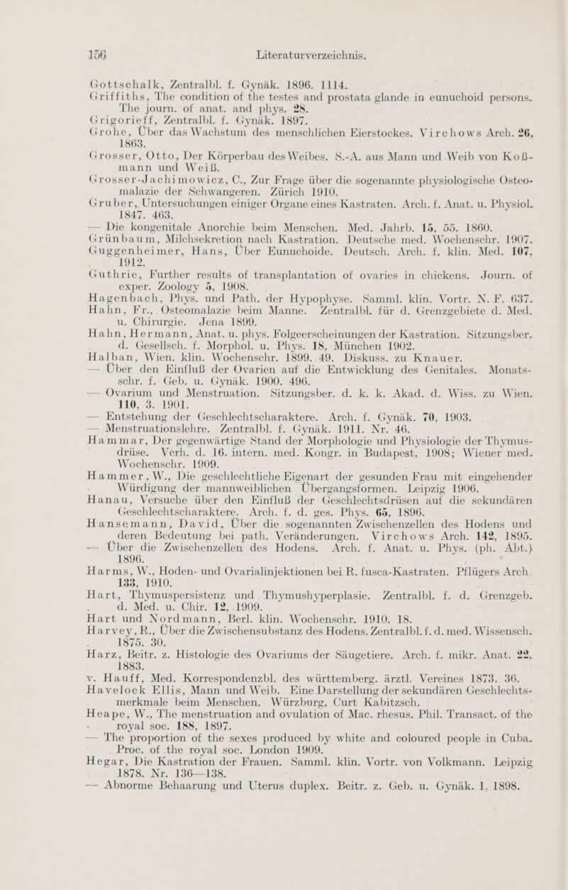 Gottschalk, Zentralbl. f. Gynäk. 1896. 1114. Griffiths, T he condition of the testes and prostata glande in eunuchoid persons. The journ. of anat. and phys. 28. Grigorieff, Zentralbl. f. Gynäk. 1897. Grohe, Über das Wachstum des menschlichen Eierstockes. Virchows Arch. 26, 1863. Grosser, Otto, Der Körperbau des Weibes. S.-A. aus Mann und ‚Weib von Koß- mann und Weiß, Grosser-Jachimowicz, C., Zur Frage über die sogenannte physiologische Osteo- malazie der Schwangeren. Zürich 1910. Gruber, Untersuchungen einiger Organe eines Kastraten. Arch. f. Anat. u. Physiol. 1847. 463. — Die kongenitale Anorchie beim Menschen. Med. Jahrb. 15, 55. 1860. Grünbaum, Milchsekretion nach Kastration. Deutsche med. Wochenschr. 1907. Guggenheimer, Hans, Über Eunuchoide. Deutsch. Arch. f. klin. Med. 107, 1912 Guthrie, Further results of transplantation of ovaries in chickens. Journ. of exper. Zoology 5, 1908. Hagenbach, Phys. und Path. der Hypophyse. Samml. klin. Vortr. N. F. 637. Hahn, Fr., Osteomalazie beim Manne. Zentralbl. für d. Grenzgebiete d. Med. u. Chirurgie. Jena 1899. Hahn, Hermann, Anat. u. phys. Folgeerscheinungen der Kastration. Sitzungsber. d. Gesellsch. f. Morphol. u. Phys. 18, München 1902. Halban, Wien. klin. Wochenschr. 1899. 49. Diskuss. zu Knauer. — Über den Einfluß der Ovarien auf die Entwicklung des Genitales. Monats- schr. f. Geb. u. Gynäk. 1900. 496. — Ovarium und Menstruation. Sitzungsber. d. k. k. Akad. d. Wiss. zu Wien. 110, 3..1901. — Entstehung der Geschlechtscharaktere. Arch. f. Gynäk. 70, 1903. — Menstruationslehre. Zentralbl. f. Gynäk. 1911. Nr. 46. Hammar, Der gegenwärtige Stand der Morphologie und Physiologie der Thymus- drüse. Verh. d. 16. intern. med. Kongr. in Budapest, 1908; Wiener med. Wochenschr. 1909. Hammer,W., Die geschlechtliche Eigenart der gesunden Frau mit eingehender Würdigung der mannweiblichen Übergangsformen. Leipzig 1906. Hanau, Versuche über den Einfluß der Geschlechtsdrüsen auf die sekundären Geschlechtscharaktere. Arch. f. d. ges. Phys. 65, 1896. Hansemann, David, Über die sogenannten Zwischenzellen des Hodens und deren Bedeutung bei path. Veränderungen. Virchows Arch. 142, 1895. — Über die Zwischenzellen des Hodens. Arch. f. Anat. u. Phys. (ph. Abt.) 1896. Harms, W., Hoden- und Ovarialinjektionen bei R. fusca-Kastraten. Pflügers Arch. 133, 1910. Hart, Thymuspersistenz und Thymushyperplasie. Zentralbl. f. d. Grenzgeb. d. Med. u. Chir. 12, 1909. Hart und Nordmann, Berl. klin. Wochenschr. 1910. 18. Harvey,R., Über die Zwischensubstanz des Hodens. Zentralbl.f.d. med. Wissensch. 1875. 30. Harz, Beitr. z. Histologie des Ovariums der Säugetiere. Arch. f. mikr. Anat. 22, 1883. v. Hauff, Med. Korrespondenzbl. des württemberg. ärztl. Vereines 1873. 36. Havelock Ellis, Mann und Weib. Eine Darstellung der sekundären Geschlechts- merkmale beim Menschen. Würzburg, Curt Kabitzsch. Heape, W., The menstruation and ovulation of Mac. rhesus. Phil. Transact. of the royal soc. 188, 1897. — The proportion of the sexes produced by white and coloured people in Cuba. Proc. of the royal soc. London 1909. Hegar, Die Kastration der Frauen. Samml. klin. Vortr. von Volkmann. Leipzig 1878. Nr. 136—138. — Abnorme Behaarung und Uterus duplex. Beitr. z. Geb. u. Gynäk. 1, 1898.