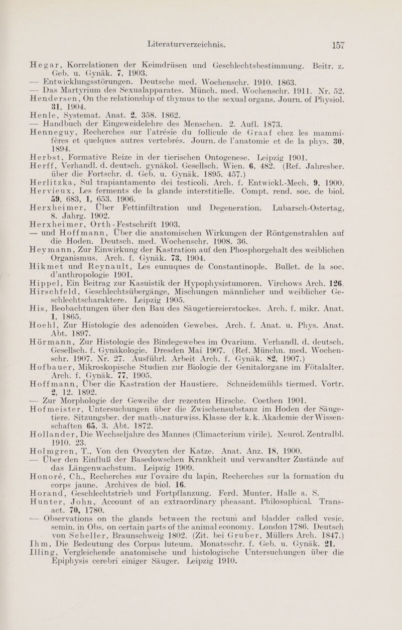Hegar, Korrelationen der Keimdrüsen und Geschlechtsbestimmung. Beitr. z. Geb. u. Gynäk. 7, 1903. — Entwicklungsstörungen. Deutsche med. Wochenschr. 1910. 1863. — Das Martyriıum des Sexualapparates. Münch. med. Wochenschr. 1911. Nr. 52. Hendersen, On the relationship of thymus to the sexual organs. Journ. of Physiol. 31, 1904. Henle, Systemat. Anat. 2, 358. 1862. — Handbuch der Eingeweidelehre des Menschen. 2. Aufl. 1873. Henneguy, Recherches sur lY’atresie du follicule de Graaf chez les mammi- feres et quelques autres vertebres. Journ. de l’anatomie et de la phys. 30, 1894. Herbst, Formative Reize in der tierischen Ontogenese. Leipzig 1901. Hlertr, Verhandl. d. deutsch. gynäkol. Gesellsch. Wien. 6, 482. (Ref. Jahresber. über die Fortschr. d. Geb. u. Gynäk. 1895. 457.) Herlitzka, Sul trapiantamento dei testicoli. Arch. f. Entwickl.-Mech. 9, 1900. Hervieux, Les ferments de la glande interstitielle.. Compt. rend. soc. de biol. 59, 683, 1, 653. 1906. Herxhei mer, Über Fettinfiltration und Degeneration. Lubarsch-Ostertag, 8. Jahrg. 1902. Herxheimer, Orth -Festschrift 1903. — und Hoffmann, Über die anatomischen Wirkungen der Röntgenstrahlen auf | die Hoden. Deutsch. med. Wochenschr. 1908. 36. Heymann, Zur Einwirkung der Kastration auf den Phosphorgehalt des weiblichen Organismus. Arch. f. Gynäk. 73, 1904. Hikmet und Reynault, Les eunuques de Constantinople. Bullet. de la soc. d’anthropologie 1901. Hippel, Ein Beitrag zur Kasuistik der Hypophysistumoren. Virchows Arch. 126. Hirschfeld, Geschlechtsübergänge, Mischungen männlicher und weiblicher Ge- schlechtscharaktere. Leipzig 1905. His, Beobachtungen über den Bau des Säugetiereierstockes. Arch. f. mikr. Anat. 1, 1865. Hoehl, Zur Histologie des adenoiden Gewebes. Arch. f. Anat. u. Phys. Anat. Abt. 1897. Hörmann, Zur Histologie des Bindegewebes im Ovarıum. Verhandl. d. deutsch. Gesellsch. f. Gynäkologie. Dresden Mai 1907. (Ref. Münchn. med. Wochen- schr. 1907. Nr. 27. Ausführl. Arbeit Arch. f. Gynak. 8% 1907.) Hofbauer, Mikroskopische Studien zur Biologie der Genitalorgane im Fötalalter. Arch. 1. Gynsk..74,.1905. Hoffmann, Über die Kastration der Haustiere. Schneidemühls tiermed. Vortr. 2.12: 1892. — Zur Morphologie der Geweihe der rezenten Hirsche. Coethen 1901. Hofmeister, Untersuchungen über die Zwischensubstanz im Hoden der Säuge- tiere. Sitzungsber. der math-.naturwiss. Klasse der k.k. Akademie der Wissen- schaften 68,:3. Abt. 1872. Hollander, Die Wechseljahre des Mannes (Climacterium virile). Neurol. Zentralbl. 1910, 23. Holmgren, T., Von den Ovozyten der Katze. Anat. Anz. 18, 1900. — Über den Einfluß der Basedowschen Krankheit und verwandter Zustände auf das Längenwachstum. Leipzig 1909. Honore, Ch., Recherches sur l’ovaire du lapin, Recherches sur la formation du corps jaune. Archives de biol. 16. Horand, Geschlechtstrieb und Fortpflanzung. Ferd. Munter, Halle a. S. Hunter, John, Account of an extraordinary pheasant. Philosophical. Trans- act. 70, 1780. — ÖObservations on the glands between the rectum and bladder called vesic. semin. in Obs. on certain parts of the animal economy. London 1786. Deutsch von Scheller, Braunschweig 1802. (Zit. bei Gruber, Müllers Arch. 1847.) Ihm, Die Bedeutung des Corpus luteum. Monatsschr. f. Geb. u. Gynäk. 21. Illing, Vergleichende anatomische und histologische Untersuchungen über die Epiphysis cerebri einiger Säuger. Leipzig 1910.