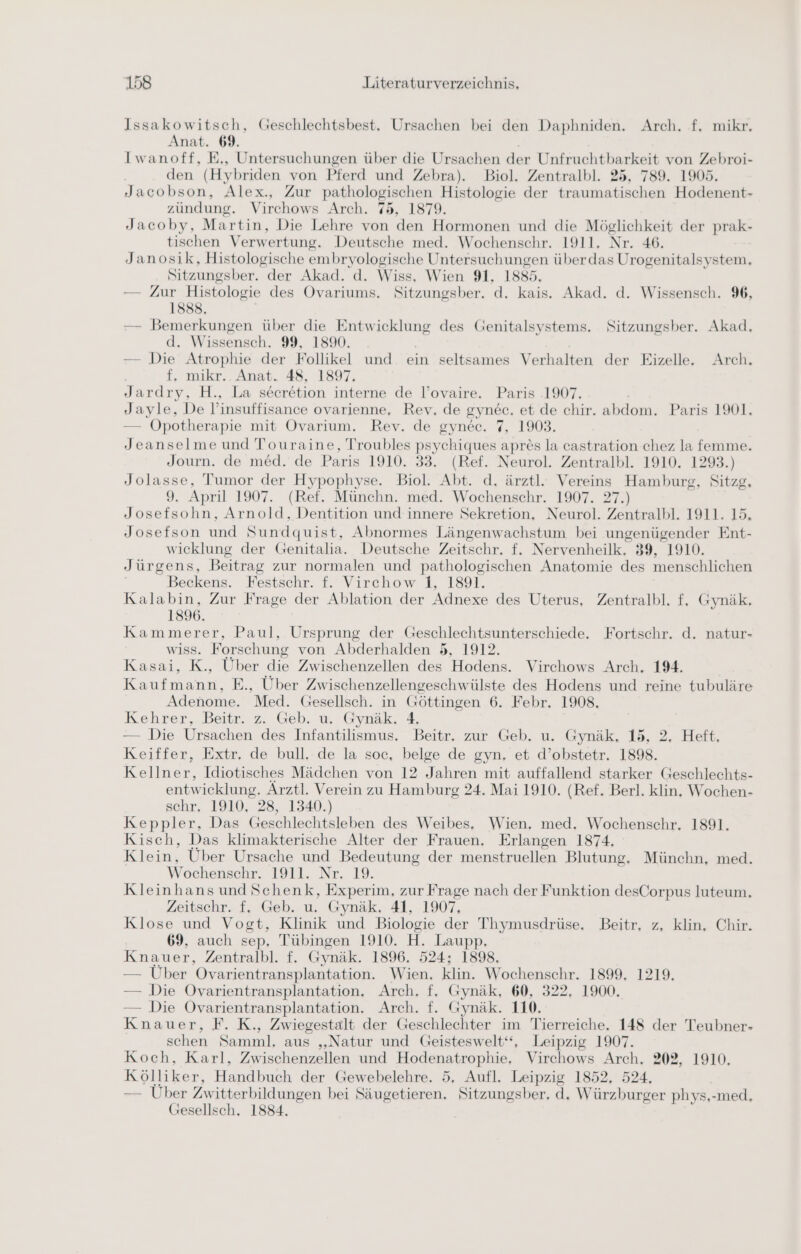 Issakowitsch, Geschlechtsbest. Ursachen bei den Daphniden. Arch. f. mikr. Anat. 69. Iwanoff, E., Untersuchungen über die Ursachen der Unfruchtbarkeit von Zebroi- den (Hybriden von Pferd und Zebra). Biol. Zentralbl. 25, 789. 1905. Jacobson, Alex., Zur pathologischen Histologie der traumatischen Hodenent- zündung. Virchows Arch. 75, 1879. Jacoby, Martin, Die Lehre von den Hormonen und die Möglichkeit der prak- tischen Verwertung. Deutsche med. Wochenschr. 1911. Nr. 46. Janosik, Histologische ae Untersuchungen über das Urogenitalsystem. Sitzungsber. der Akad. Wiss, Wien 91, 1885, — Zur Histologie des ee Sitzungsber. d. kais. Akad. d. Wissensch. 9%, 1888. — Bemerkungen über die Entwicklung des Genitalsystems. Sitzungsber. Akad, d. Wissensch. 99, 1890. — Die Atrophie der Follikel und ein seltsames Verhalten der Eizelle. Arch, f, mikr.. Anat. 48, 1897. Jardry, H., La secretion interne de l’ovaire. Paris .1907. Jayle, De l’insuffisance ovarienne, Rev, de 8y nec. et de chir. abdom. Paris 1901. — ÖOpotherapie mit Ovarium. Rev. de gynec. 7, 1903. Jeanselme und Touraine, Troubles psychiques apres la castration chez la femme. Journ. de med. de Paris 1910. 33. (Ref. Neurol. Zentralbl. 1910. 1293.) Jolasse, Tumor der Hypophyse. Biol. Abt. d. ärztl. Vereins Hamburg, Sitzg. 9. April 1907. (Ref. Münchn. med. Wochenschr. 1907. 27.) Josefsohn, Arnold, Dentition und innere Sekretion. Neurol. Zentralbl. 1911. 15. Josefson und Sundquist, Abnormes Längenwachstum bei ungenügender Ent- wicklung der Genitalia. Deutsche Zeitschr. f. Nervenheilk. 39, 1910. Jürgens, Beitrag zur normalen und pathologischen Anatomie des menschlichen Beckens. Festschr. f. Virchow 1, 1891. Kalabin, Zur Frage der Ablation der Adnexe des Uterus, Zentralbl. f. Gynäk, 1896. Kammerer, Paul, Ursprung der Geschlechtsunterschiede. Fortschr. d. natur- wiss. Forschung von Abderhalden 5, 1912. Kasai, K., Über die Zwischenzellen des Hodens. Virchows Arch. 194. Kaufen, E., Über Zwischenzellengeschwülste des Hodens und reine tubuläre Adenome. Med. Gesellsch. in Göttingen 6. Febr. 1908. Kehrer, Beiür. 2. Geb, u, Gynäk. 4, — Die Ursachen des Infantilismus. Beitr. zur Geb. u. Gymäk, 15, 2. Heft, Keiffer, Extr. de bull, de la soc, belge de gyn. et d’obstetr. 1898. Kellner, Idiotisches Mädchen von 12 Jahren mit auffallend starker Geschlechts- entwicklung. Ärztl. Verein zu Hamburg 24. Mai 1910. (Ref. Berl. klin, Wochen- schr. 1910, 28, 1340.) Keppler, Das Geschlechtsleben des Weibes. Wien, med. Wochenschr. 1891, Kisch, Das klimakterische Alter der Frauen. Erlangen 1874. Klein, Über Ursache und Bedeutung der menstruellen Blutung. Münchn, med. Wochenschr. 1911. Nr. 19. Kleinhans und Schenk, Experim, zur Frage nach der Funktion desCorpus luteum, Zeitschr. f, Geb. u. Gynäk. 41, 1907, Klose und Vogt, Klinik und Biologie der Thymusdrüse. Beitr, z, klin, Chir. 69, auch sep, Tübingen 1910. H. Laupp, Knauer, Zentralbl. f. Gynäk. 1896. 524; 1898, — Uber Ovarientransplantation. Wien. klin. Wochenschr. 1899, 1219. — Die Ovarientransplantation, Arch. f, Gynäk, 60, 322, 1900. — Die Ovarientransplantation. Arch. f. Gynäk. 110. Knauer, F. K., Zwiegestalt der Geschlechter im Tierreiche. 148 der Teubner- schen Samml. aus „Natur und Geisteswelt“, Leipzig 1907. Koch, Karl, Zwischenzellen und Hodenatrophie. Virchows Arch. 202, 1910. Kölliker, Handbuch der Gewebelehre. 5, Aufl. Leipzig 1852, 524, — Über Zwitterbildungen bei Säugetieren, Sitzungsber, d. Würzburger phys,-med, Gesellsch. 1884.