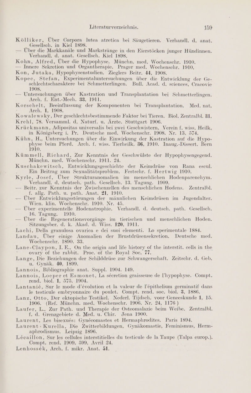 Kölliker, Über Corpora lutea atretica bei Säugetieren. Verhandl. d, anat. Gesellsch. in Kiel 1898. — Über die Markkanäle und Markstränge in den Eierstöcken junger Hündinnen. Verhandl. d. anat. Gesellsch. Kiel 1898, Kohn, Alfred, Über die Hypophyse. Münchn. med. Wochenschr. 1910. — Innere Sekretion und ÖOrgantherapie. Prager med. Wochenschr. 1910, Kon, Jutaka, Hypophysenstudien. Zieglers Beitr. 44, 1908. Kopec, Stefan, Experimentaluntersuchungen über die Entwicklung der Ge- schlechtscharaktere bei Schmetterlingen. Bull. Acad. d. sciences, Cracovie 1908. — Untersuchungen über Kastration und Transplantation bei Schmetterlingen. Arch. f. Ent.-Mech. 33, 1911. Korschelt, Beeinflussung der Komponenten bei Transplantation. Med. nat, Arch. 1, 1908. Kowalewsky, Der geschlechtsbestimmende Faktor bei Tieren. Biol. Zentralbl. 31, Krehl, 78. Versamml. d. Naturf. u. Ärzte. Stuttgart 1906. Krückmann, Adipositas universalis bei zwei Geschwistern, Verein f, wiss, Heilk. in Königsberg i. Pr. Deutsche med. Wochenschr. 1908. Nr. 13, 574, Kühn, H,, Untersuchungen über die Einwirkung der Kastration auf die Hypo- physe beim Pferd. Arch. f. wiss. Tierheilk. 36, 1910. Inaug.-Dissert, Bern 1910. Kümmell, Richard, Zur Kenntnis der Geschwülste der Hypophysengegend. Münchn. med. Wochenschr. 1911. 24. Kuschakewitsch, Entwicklungsgeschichte der Keimdrüse von Rana escul. Ein Beitrag zum Sexualitätsproblem. Festschr. f. Hertwig 1910. Kyrle, Josef, Über Strukturanomalien im menschlichen Hodenparenchym. Verhandl. d. deutsch. path. Gesellsch. 13. Tagung. 1909. — Beitr. zur Kenntnis der Zwischenzellen des menschlichen Hodens. Zentralbl. f. allg. Path. u. path. Anat. 21, 1910. — Über Entwicklungsstörungen der männlichen Keimdrüsen im Jugendalter. ., Wien. klin. Wochenschr. 1910. Nr. 45. — Uber experimentelle Hodenatrophie. Verhandl. d. deutsch. path. Gesellsch. 16, Tagung; 1910. — Über die Regenerationsvorgänge im tierischen und menschlichen Hoden. Sitzungsber. d. k. Akad. d. Wiss. 120, 1911. Lachi, Della granulosa ovarica e dei suoi elementi. Lo sperimentale 1884. Landau, Über einige Anomalien der Brustdrüsensekretion. Deutsche med. Wochenschr. 1890. 33. Lane-Claypon, I. E., On the origin and life history of the interstit. cells in the ovary of the rabbit. Proc. of the Royal Soc, 77, Lange, Die Beziehungen der Schilddrüse zur Schwangerschaft. Zeitschr. d. Geb, u. Gynäk. 40, 1899. Lannois, Bibliographie anat. Suppl. 1904. 149. Lannois, Loeper et Esmonet, La secretion graisseuse de ’hypophyse. Compt. rend, biol. 1, 575; 1904. Lantanie, Sur le mode d’evolution et la valeur de l’epithelium germinatif dans le testicule embryonnaire du poulet. Compt. rend. soc. biol. 3, 1886. Lanz, Otto, Der ektopische Testikel. Nederl. Tijdsch. voor Geneeskunde 1, 15. 1906. (Ref. Münchn. med, Wochenschr. 1906. Nr. 24, 1176 ) Laufer, L., Zur Path. und Therapie der Osteomalazie beim Weibe. Zentralbl. f. d. Grenzgebiete d. Med. u. Chir. Jena 1900. Laurent, Les bisexues: Gynecomastes et Hermaphrodites. Paris 1894. Laurent-Kurella, Die Zwitterbildungen, Gynäkomastie, Feminismus, Herm- aphrodismus. Leipzig 1896. Lecaillon, Sur les cellules interstitielles du testicule de la Taupe (Talpa europ.). Compt, rend. 1909. 599, Avril 24, Lenhossek, Arch. f. mikr. Anat. 51.