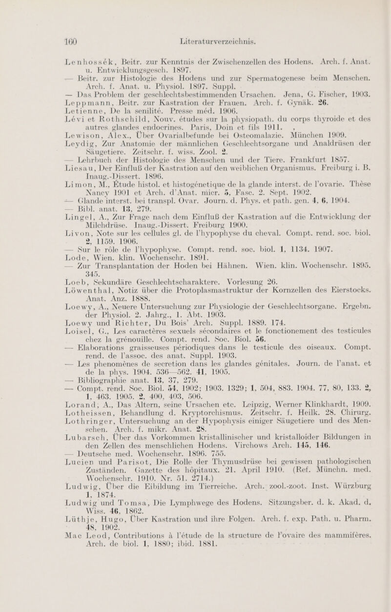 Lenhossek, Beitr. zur Kenntnis der Zwischenzellen des Hodens. Arch. f. Anat. u. Entwicklungsgesch. 1897. — Beitr. zur Histologie des Hodens und zur Spermatogenese beim Menschen. Arch. f. Anat. u. Physiol. 1897. Suppl. — Das Problem der geschlechtsbestimmenden Ursachen. Jena, G. Fischer, 1903. Leppmann, Beitr. zur Kastration der Frauen. Arch. f. Gynäk. 26. Letienne, De la senilite. Presse med. 1906. Levi et Rothschild, Nouv. etudes sur la physiopath. du corps thyroide et des autres glandes endocrines. Paris, Doin et fils 1911. Lewison, Alex., Über Ovarialbefunde bei Osteomalazie. München 1909. Leydig, Zur Anatomie der männlichen Geschlechtsorgane und Analdrüsen der Säugetiere. Zeitschr. f. wiss. Zool. 2. — Lehrbuch der Histologie des Menschen und der Tiere. Frankfurt 1857. Liesau, Der Einfluß der Kastration auf den weiblichen Organismus. Freiburg i. B. Inaug.-Dissert. 1896. Limon, M., Etude histol. et histoge ee de la glande interst. de l’ovarie. These Nancy 1901 et Arch. d’Anat. mier. 5, Fasc. 2. Sept. 1902. — Glande interst. bei transpl. Ovar. Te d. Phys. et path. gen. 4, 6, 1904. — Bibl. anat. 13, 279. Lingel, A., Zur Frage nach dem Einfluß der Kastration auf die Entwicklung der Milchdrüse. Inaug.-Dissert. Freiburg 1900. Livon, Note sur les cellules gl. de !’hypophyse du cheval. Compt. rend. soc. biol. 2, 1159. 1906. — Sur le röle de I’hypophyse. Compt. rend. soc. biol. 1, 1134. 1907. Lode, Wien. klin. Wochenschr. 1891. — Zur Transplantation der Hoden bei Hähnen. Wien. klin. Wochenschr. 1895. 345. Loeb, Sekundäre Geschlechtscharaktere. Vorlesung 26. Löwenthal, Notiz über die Protoplasmastruktur der Kornzellen des Eierstocks. Anat. Anz. 1888. Loewy, A., Neuere U, zur Physiologie der Geschlechtsorgane. Ergebn. der. Physiol.- 2. Jahrg., 1. Abt. 1903. Loewy und Richter, Du Bois Arch. Suppl. 1889. 174. Loisel, G., Les caracteres sexuels secondaires et le fonctionement des testicules chez la grenouille. Compt. rend. Soc. Biol. 56. — FElaborations graisseuses periodiques dans le testicule des oiseaux. Compt. rend. de l’assoc. des anat. Suppl. 1903. — Les phenom£nes de secretion dans les glandes genitales. Journ. de l’anat. et de la phys. 1904. 536—562. 41, 1905. — Bibliographie anat. 13, 37, 279. — Compt. rend. Soc. Biol. 54, 1902; 1903. 1329; 1, 504, 883. 1904. 77, 80, 133. 2, 1. 463. 1905. 2, 400, 403, 506. Lorand, A., Das Altern, seine Ursachen etc. Leipzig, Werner Klinkhardt, 1909. Lotheissen, Behandlung d. Kryptorchismus. Zeitschr. f. Heilk. 28. Chirurg. Lothringer, Untersuchung an der Hypophysis einiger Säugetiere und des Men- schen. Arch. f. mikr. Anat. 28. Lubarsch, Über das Vorkommen kristallinischer und kristalloider Bildungen in den Zellen des menschlichen Hodens. Virchows Arch. 145, 146. — Deutsche med. Wochenschr. 1896. 755. Lucien und Parisot, Die Rolle der Thymusdrüse bei gewissen pathologischen Zuständen. Gazette nn 21. April 1910. (Ref. Münchn. med. Wochenschr. 1910. Nr. 2714.) Ludwig, Über die Bibildung. im Tierreiche. Arch. zool.-zoot. Inst. Würzburg 1, 1874. Ludwig und Tomsa, Die Lymphwege des Hodens. Sitzungsber. d. k. Akad. d. Wiss. 46, 1862. Lüthje, Hugo, Über Kastration und ihre Folgen. Arch. f. exp. Path. u. Pharm. 48, 1902. Mac Leod, Contributions &amp; l’e&amp;tude de la structure de Fovaire des mammiferes. Arch. de biol. 1, 1880; ibid. 1881.