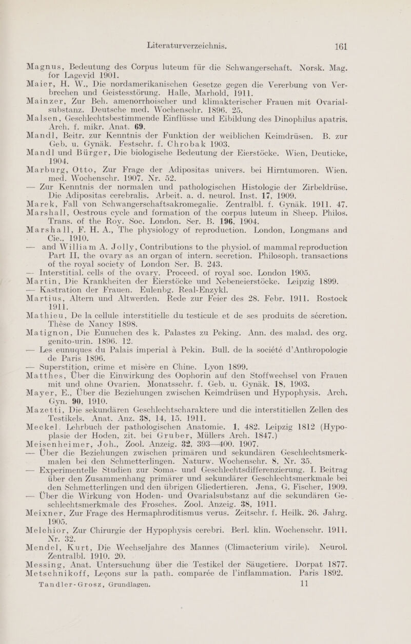 Magnus, Bedeutung des Corpus luteum für die Schwangerschaft. Norsk. Mag. for Lagevid 1901. Mäier, H. W., Die nordamerikanischen Gesetze gegen die Vererbung von Ver- brechen und Geistesstörung. Halle, Marhold, 1911. Mainzer, Zur Beh. amenorrhoischer und klimakterischer Frauen mit Ovarial- substanz. Deutsche med. Wochenschr. 1896. 25. Malsen, Geschlechtsbestimmende Einflüsse und Eibildung des Dinophilus apatris. Arch. f. mikr. Anat. 69. Mandl, Beitr. zur Kenntnis der Funktion der weiblichen Keimdrüsen. B. zur Geb. u. Gynäk. Festschr. f. Chrobak 1903. Mandl und Bürger, Die biologische Bedeutung der Eierstöcke. Wien, Deuticke, 1904. Marburg, Otto, Zur Frage der Adipositas univers. bei Hirntumoren. Wien. med. Wochenschr. 1907. Nr. 52. — Zur Kenntnis der normalen und pathologischen Histologie der Zirbeldrüse. Die Adipositas cerebralis. Arbeit. a. d. neurol. Inst. 17, 1909. Marek, Fall von Schwangerschaftsakromegalie. Zentralbl. f. Gynäk. 1911. 47. Marshall, Oestrous cycle and formation of the corpus luteum in Sheep. Philos. Trans. of the Roy. Soc. London. Ser. B. 196, 1904. Marshall, F. H. A., The physiology of reproduction. London, Longmans and Cie., 1910. — and William A. Jolly, Contributions to the physiol. of mammalreproduction Part II, the ovary as an organ of intern. secretion. Philosoph. transactions of the royal society of London Ser. B. 243. — Interstitial. cells of the ovary. Proceed. of royal soc. London 19035. Martin, Die Krankheiten der Eierstöcke und Nebeneierstöcke. Leipzig 1899. — Kastration der Frauen. Eulenbg. Real-Enzykl. Martius, Altern und Altwerden. Rede zur Feier des 28. Febr. 1911. Rostock E93 Mathieu, De la cellule interstitielle du testicule et de ses produits de secretion. These de Nancy 1898. Matignon, Die Eunuchen des k. Palastes zu Peking. Ann. des malad. des org. genito-urin. 1896. 12. — Les eunuques du Palais imperial &amp; Pekin. Bull. de la societ&amp;e d’Anthropologie de Paris 1896. — Superstition, crime et misere en Chine. Lyon 1899. Matthes, Über die Einwirkung des Oophorin auf den Stoffwechsel von Frauen mit und ohne Ovarien. Monatsschr. f. Geb. u. Gynäk. 18, 1903. Mayer, E., Über die Beziehungen zwischen Keimdrüsen und Hypophysis. Arch. Gyn. 9%, 1910. Mazetti, Die sekundären Geschlechtscharaktere und die interstitiellen Zellen des Testikels. Anat. Anz. 38, 14, 15. 1911: Meckel. Lehrbuch der pathologischen Anatomie. 1, 482. Leipzig 1812 (Hypo- plasie der Hoden, zit. bei Gruber, Müllers Arch. 1847.) Meisenheimer, Joh., Zool. Anzeig. 22, 393—400. 1907. — Über die Beziehungen zwischen primären und sekundären Geschlechtsmerk- malen bei den Schmetterlingen. Naturw. Wochenschr. 8, Nr. 35. — Experimentelle Studien zur Soma- und Geschlechtsdifferenzierung. I. Beitrag über den Zusammenhang primärer und sekundärer Geschlechtsmerkmale bei den Schmetterlingen und den übrigen Gliedertieren. Jena, G. Fischer, 1909. — Über die Wirkung von Hoden- und Ovarialsubstanz auf die sekundären Ge- schlechtsmerkmale des Frosches. Zool. Anzeig. 38, 1911. Meixner, Zur Frage des Hermaphroditismus verus. Zeitschr. f. Heilk. 26. Jahrg. 1905. Melchior, Zur Chirurgie der Hypophysis cerebri. Berl. klin. Wochenschr. 1911. Ne. 32. Mendel, Kurt, Die Wechseljahre des Mannes (Climacterium virile). Neurol. Zentralbl. 1910. 20. Messing, Anat. Untersuchung über die Testikel der Säugetiere. Dorpat 1877. Metschnikoff, Lecons sur la path. comparee de l’inflammation. Paris 1892. Tandler-Grosz, Grundlagen. 11