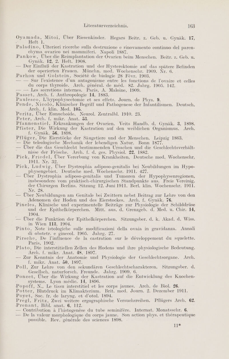 eg Mitoi, Uber Riesenkinder. Hegars Beitr. z. Geb. u. Gynäk. 17, ertı I Paladino, Ulteriori ricerche sulla destruzione e rinovamento continuo del paren- chyma ovarico nei mammiferi. Napoli 1887. Pankow, Über die Reimplantation der Ovarien beim Menschen. Beitr. z. Geb. u. Gynäk. 12, 2. Heft. 1908. — Der Einfluß der Kastration und der Hysterektomie auf das spätere Befinden der operierten Frauen. Münchn. med. Wochenschr. 1909. Nr. 6. Parhon und Golstein, Societe de biologie 28 Fevr. 1903. — — Sur l’existence d’un antagonisme entre les fonctions de l’ovaire et celles du corps thyroide. Arch, general. de med. 82. Jahrg. 1905. 142. — —- Les secretions internes. Paris, A. Maloine, 1909. Passet, Arch. f. Anthropologie 14, 1883. Paulesco, L’hypophysectomie et ses effets. Journ. de Phys. 9. Pende, Nicolo, Klinischer Begriff und Pathogenese der Infantilismen. Deutsch. Arch. f. klin. Med. 105. | Peritz, Uber Eunuchoide. Neurol. Zentralbl. 1910. 23. Peter, Arch. f. mikr. :Anat. 583. Pfannenstiel, Erkrankungen der Ovarien. Veits Handb. d. Gynäk. 3, 1898. Pfister, Die Wirkung der Kastration auf den weiblichen Organismus. Arch. f. Gynäk. 56, 1898. Pflüger, Die Eierstöcke der Säugetiere und der Menschen. Leipzig 1863. — Die teleologische Mechanik der lebendigen Natur. Bonn 1877. — Über die das Geschlecht bestimmenden Ursachen und die Geschlechtsverhält- nisse der Frösche. Arch. f. d. ges. Physiol. 22, 1882. Pick, Friedel, Über Vererbung von Krankheiten. Deutsche med. Wochenschr. 1911. Nr. 32. Pick, Ludwig, Über Dystrophia adiposo-genitalis bei Neubildungen im Hypo- .. physengebiet. Deutsche med. Wochenschr. 1911. 427. — Uber Dystrophia adiposo-genitalis und Tumoren der Hypophysenregionen, insbesondere vom praktisch-chirurgischen Standpunkte aus. Freie Vereinig. der Chirurgen Berlins. Sitzung 12. Juni 1911. Berl. klin. Wochenschr. 1911. Nr. 28. — Über Neubildungen am Genitale bei Zwittern nebst Beitrag zur Lehre von den Adenomen der Hoden und des Eierstockes. Arch. f. Gynäk. 76. Pineles, Klinische und experimentelle Beiträge zur Physiologie der Schilddrüse und der Epithelkörperchen. Mitt. aus. d. Grenzgeb. d. Med. u. Chir. 14, 1904. — Über die Funktion der Epithelkörperchen. Sitzungsber. d. k. Akad. d. Wiss. in Wien 113, 1904. Pinto, Note istologiche sulle modificazioni della ovaia in gravidanza. Annali di obstetr. e ginecol. 1905. Jahrg. 27. Pirsche, De l’influence de la castration sur le developpement du squelette. Paris, 19027 Plato, Die interstitiellen Zellen des Hodens und ihre physiologische Bedeutung. Arch. f.'mikr. Anat. 48, 1897. — Zur Kenntnis der Anatomie und Physiologie der Geschlechtsorgane. Arch. i. mikr. Anat. 50, 1897. Poll, Zur Lehre von den sekundären Geschlechtscharakteren. Sitzungsber. d. Gesellsch. naturforsch. Freunde. Jahrg. 1909. 6. Poncet, Über die Wirkung der Kastration auf die Entwicklung des Knochen- systems. Lyon-medic. 14, 1896. Popoff, N., Le tissu interstitiel et les corps jaunes. Arch. de Biol. 26. Potter, Blutdruck im Klimakterium. Brit. med. Journ. 2. Dezember 1911. Poyet, Soc. fr. de laryng. et d’otol. 1894. Pregl, Fritz, Zwei weitere ergographische Versuchsreihen. Pflügers Arch. 62. Prenant, Bibl. anat. 6, 112. — Contribution &amp; l’histogenese du tube seminifere. Internat. Monatsschr. 6. — De la valeur morphologique du corps jaune. Son action phys. et therapeutique possible. Rev. generale des sciences 1898. 1