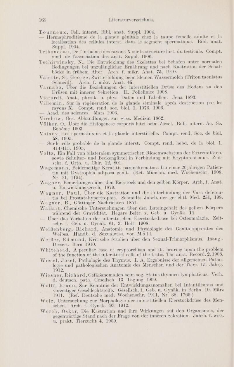 Tourneux, Cell. interst, Bibl. anat. Suppl. 1904. — Hermaphroditisme de la glande genitale chez la taupe femelle adulte et la localisation des cellules interst. dans le segment spermatique. Bibl. anat, Suppl. 1904. Tribondeau, De l’influence des rayons X sur la structure hist. du testicule. Compt. rend. de l’association des anat. Suppl. 1906. Tschirwinsky, N., Die Entwicklung des Skelettes bei Schafen unter normalen Bedingungen bei unzulänglicher Ernährung und nach Kastration der Schaf- böcke in frühem Alter. Arch. f. mikr. Anat. 75, 1910. Valette, St. George, Zwitterbildung beim kleinen Wassermolch (Triton taeniatus Schneid). Arch. f. mikr. Anat. 45. Varnabo, Über die Beziehungen der interstitiellen Drüse des Hodens zu den Drüsen mit innerer Sekretion. II. Policlinico 1908. Vierordt, Anat., physik. u. phys. Daten und Tabellen. Jena 1893. Villemin, Sur la regeneration de la glande seminale apres destruction par les rayons X. Compt. rend. soc. biol. 1, 1076. 1906. — Acad. des sciences. Mars 1906. Virchow, Ges. Abhandlungen zur wiss. Medizin 1862. Völker, O., Über die Histogenese corporis lutei beim Ziesel. Bull. intern. Ac. Sc. Bohöme 1903. Voinov, Les spermatoxins et la glande interstitielle. Compt. rend. Soc. de biol. 58, 1905. — Surle röle probable de la glande interst. Compt. rend. hebd. de la biol. 1, 414/415. 1905; Voltz, Ein Fall von bilateralem symmetrischen Riesenwachstum der Extremitäten, sowie Schulter- und Beckengürtel in Verbindung mit Kryptorchismus. Zeit- schr. £. Orth. 1: Chir 12,801; Wagemann, Beiderseitige Keratitis parenchymatosa bei einer 20 jährigen Patien- tin mit Dystrophia adiposa genit. (Ref. Münchn. med. Wochenschr. 1908. Nr. 21, 1154). Wagner, Bemerkungen über den Eierstock und den gelben Körper. Arch. f. Anat. u. Entwicklungsgesch. 1879. Wagner, Paul, Über die Kastration und die Unterbindung der Vasa deferen- tia bei Prostatahypertrophie. Schmidts Jahrb. der gerichtl. Med. 251, 198. Wagner, R., Göttinger Nachrichten 1851. Wallart, Chemische Untersuchungen über den Luteingehalt des gelben Körpers während der Gravidität. Hegars Beitr. z. Geb. u. Gynäk. 14. — Über das Verhalten der interstitiellen Eierstocksdrüse bei Osteomalazie. Zeit- schr. f. Geb. u. Gynäk. 61, 3. Heft. 1908. Weißenberg, Richard, Anatomie und Physiologie des Genitalapparates des Weibes. Handb. d. Sexualwiss. von Moll. Weißer, Edmund, Kritische Studien über den Sexual-Trimorphismus. Inaug.- Dissert. Bern 1910. Whitehead, A peculiar case of eryptorchism and its bearing upon the problem of the function of the interstitial cells of the testis. The anat. Record. 2, 1908. Wiesel, Josef, Pathologie des Thymus. I. A. Ergebnisse der allgemeinen Patho- logie und pathologischen Anatomie des Menschen und der Tiere. 15. Jahrg. 1912. Wiesner,Richard, Gefäßanomalien beim sog. Status thymico-lymphaticus. Verh. d. deutsch. path. Gesellsch. 13. Tagung 1909. Wolff, Bruno, Zur Kenntnis der Entwicklungsanomalien bei Infantilismus und vorzeitiger Geschlechtsreife. Gesellsch. f. Geb. u. Gynäk. in Berlin, 10. März 1911. (Ref. Deutsche med. Wochenschr. 1911, Nr. 38, 1769.) Wolz, Untersuchung zur Morphologie der interstitiellen Eierstockdrüse des Men- schen.‘ Arch. f. Gynäk. 97, 1912, Worch, Oskar, Die Kastration und ihre Wirkungen auf den Organismus, der gegenwärtige Stand nach der Frage von der inneren Sekretion. Jahrb. f. wiss.