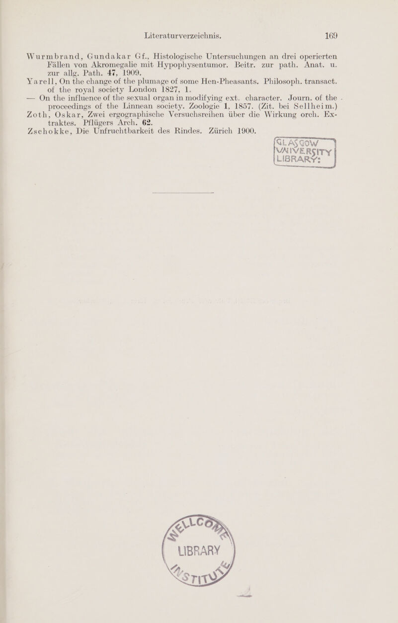 Wurmbrand, Gundakar Gf., Histologische Untersuchungen an drei operierten Fällen von Akromegalie mit Hypophysentumor. Beitr. zur path. Anat. u. zur allg. Path. 47, 1909. Yarell, On the change of the plumage of some Hen-Pheasants. Philosoph. transact. of the royal society London 1827, 1. — On the influence of the sexual organ in modifying ext. character. Journ. of the - proceedings of the Linnean society. Zoologie 1, 1857. (Zit. bei Sellheim.) Zoth, Oskar, Zwei ergographische Versuchsreihen über die Wirkung orch. Ex- traktes. Pflügers Arch. 62. Zschokke, Die Unfruchtbarkeit des Rindes. Zürich 1900. N ASCowW ) VAIVERSITY ILIBRARY“ * \ LIBRARY N Rs SrıT