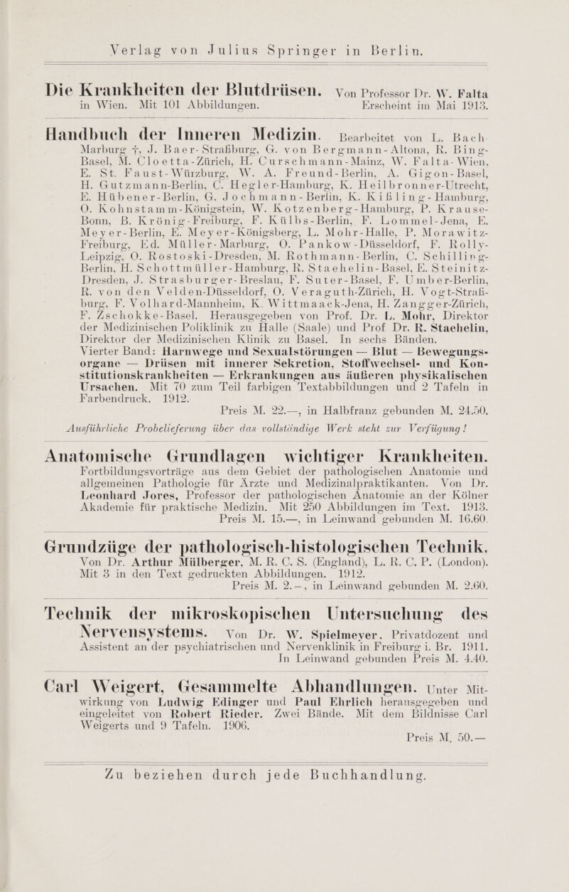 Die Krankheiten der Blutdrüsen. Yon Professor Dr. W. Falta in Wien. Mit 101 Sum TBsen Erscheint im Mai 1913. Handbuch der Inneren Medizin. Bearbeitet von L. Bach. Marburg 7, J. Baer- Straßburg, G. von Bergmann-Altona, R. Bing- Basel, M. Cloetta-Zürich, H. Cursehmann-Mainz, W. F alta- Wien, E. St. Faust- Würzburg, W. A. Freund-Berlin, A. Gigon- Basel, H. Gutzmann-Berlin, ©. Hegler-Hamburg, K. Heilbronner-Utrecht, E. Hübener-Berlin, G. Joe hmann- Berlin, K.Kißling- Hamburg, OÖ. Kohnstamm- Königstein, W. Kotzenber &-Hamburg, P. Krause- Bonn, ‚B. Krönie- Freiburg, F. Külbs- Berlin, F. Lommel-Jena, E. Meyer-Berlin, E. Meyer-Königsberg, L. Mohr-Halle, P. Morawitz Freiburg, Ed. Müller-Marburg, O. Pankow -Düsseldorf, F. Rolly- Leipzig, OÖ. Rostoski- Dresden, M. Rothmann- Berlin, C. Schilling- Berlin, H. Schottmüller- Hamburg, R. Staehelin- Basel, E. Steinitz- Dresden, J. Strasburger-Breslau, F. Suter-Basel, F. Umber-Berlin, R. von den Velden-Düsseldorf, OÖ. Veraguth-Zürich, H. Vogt-Straß- burg, F. Volhard-Mannheim, K. Wittmaack- Jena, H. Zane ger-Zürich, F. Zschokke-Baeel. Herause egeben von Prof. Dr, Mohr, Direktor der Medizinischen Poliklinik zu Halle (Saale) und Prof Dr. R. Staehelin, Direktor der Medizinischen Klinik zu Basel. In sechs Bänden. Vierter Band: Harnwege und Sexualstörungen — Blut — Bewegungs- organe — Drüsen mit innerer Sekretion, Stoffwechsel- und Kon- stitutionskrankheiten — Erkrankungen aus äußeren physikalischen Ursachen. Mit 70 zum Teil farbigen Textabbildungen und 2 Tafeln in Farbendruck. 1912. Preis M. 22.—, in Halbfranz gebunden M. 24.50. en liche EWOCHSUNG über das Das Werk steht zur en Anatomische Grundlagen wichtiger Krankheiten. Fortbildungsvorträge aus en Gebiet der era Anatomie und alleemeinen Pathologie für Ärzte und Medizinalpraktikanten. Von Dr. Leonhard Jor es, Professor der pathologischen Anatomie an der Kölner Akademie für praktische Medizin. Mit 250 Abbildungen im Text. 1913. Preis M. 15.—, in Leinwand zebunden M. 16.60. Grundzüge der pathologisch- histologischen Technik. Von Dr. Arthur Mülberger, M.R. ©. S. (England), L. R. ©. P. (London). Mit 3 in den Text gedruckten Abbildungen. 1912. Preis M. 2.-, in Leinwand gebunden M. 2.60. Technik der mikroskopischen Untersuchung des Nervensystems. Von Dr. W. Spielmeyer. Privatdozent und Assistent an der psychiatrischen und Nervenklinik in Freiburg i. Br. 1911. In Leinwand gebunden Preis M. 4.40. Carl Weigert, Gesammelte. Abhandlungen. Unter Mit wirkung von Ludwig Edinger und Paul Ehrlich Kerken und eingeleitet von Robert Rieder. Zwei Bände. Mit dem Bildnisse Carl Weigerts und 9 Tafeln. 1906. Preis M, 50.—