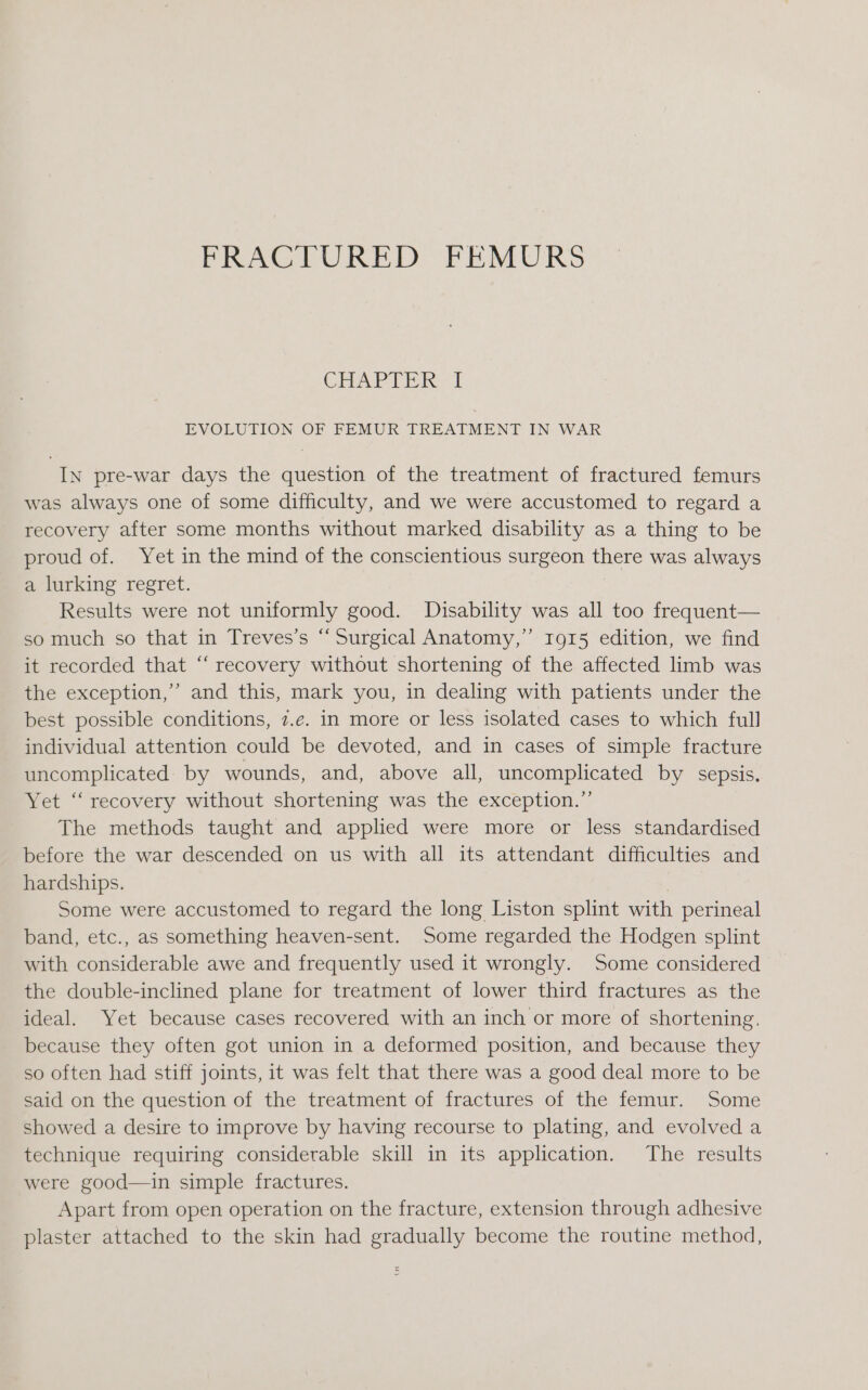 FRACTURED FEMURS CHAPTER | EVOLUTION OF FEMUR TREATMENT IN WAR IN pre-war days the question of the treatment of fractured femurs was always one of some difficulty, and we were accustomed to regard a recovery after some months without marked disability as a thing to be proud of. Yet in the mind of the conscientious surgeon there was always a lurking regret. Results were not uniformly good. Disability was all too frequent— so much so that in Treves’s “Surgical Anatomy,” Ig15 edition, we find it recorded that “‘ recovery without shortening of the affected limb was the exception,” and this, mark you, in dealing with patients under the best possible conditions, 7.e. in more or less isolated cases to which full individual attention could be devoted, and in cases of simple fracture uncomplicated by wounds, and, above all, uncomplicated by sepsis. Yet “‘ recovery without shortening was the exception.” The methods taught and applied were more or less standardised before the war descended on us with all its attendant difficulties and hardships. : Some were accustomed to regard the long Liston splint with perineal band, etc., as something heaven-sent. Some regarded the Hodgen splint with considerable awe and frequently used it wrongly. Some considered the double-inclined plane for treatment of lower third fractures as the ideal. Yet because cases recovered with an inch or more of shortening. because they often got union in a deformed position, and because they so often had stiff joints, it was felt that there was a good deal more to be said on the question of the treatment of fractures of the femur. Some showed a desire to improve by having recourse to plating, and evolved a technique requiring considerable skill in its application. The results were good—in simple fractures. Apart from open operation on the fracture, extension through adhesive plaster attached to the skin had gradually become the routine method,