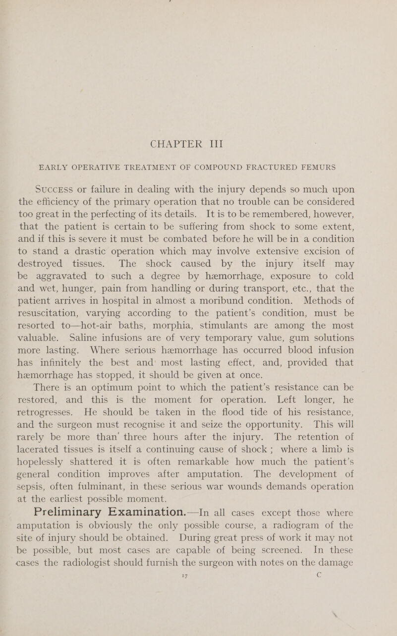 GT en hl EARLY OPERATIVE TREATMENT OF COMPOUND FRACTURED FEMURS Success or failure in dealing with the injury depends so much upon the efficiency of the primary operation that no trouble can be considered too great in the perfecting of its details. It is to be remembered, however, that the patient is certain to be suffering from shock to some extent, and if this is severe it must be combated before he will be in a condition to stand a drastic operation which may involve extensive excision of Ge moved), tissues. The shock caused by? the-injury itself “may be aggravated to such a degree by hemorrhage, exposure to cold and wet, hunger, pain from handling or during transport, etc., that the patient arrives in hospital in almost a moribund condition. Methods of resuscitation, varying according to the patient’s condition, must be resorted to—hot-air baths, morphia, stimulants are among the most valuable. Saline infusions are of very temporary value, gum solutions more lasting. Where serious hemorrhage has occurred blood infusion has infinitely the best and’ most lasting effect, and, provided that hemorrhage has stopped, it should be given at once. There is an optimum point to which the patient’s resistance can be mestored..dnd this is. the ‘moment. for operation. Welt longer, he retrogresses. He should be taken in the flood tide of his resistance, and the surgeon must recognise it and seize the opportunity. This will rarely be more than’ three hours after the injury. The retention of lacerated tissues is itself a continuing cause of shock; where a limb is hopelessly shattered it is often remarkable how much the patient’s general condition improves after amputation. The development of sepsis, often fulminant, in these serious war wounds demands operation at the earlest possible moment. Preliminary Examination.—In all cases except those where amputation is obviously the only possible course, a radiogram of the site of injury should be obtained. During great press of work it may not be possible, but most cases are capable of being screened. In these cases the radiologist should furnish the surgeon with notes on the damage 7 ‘G