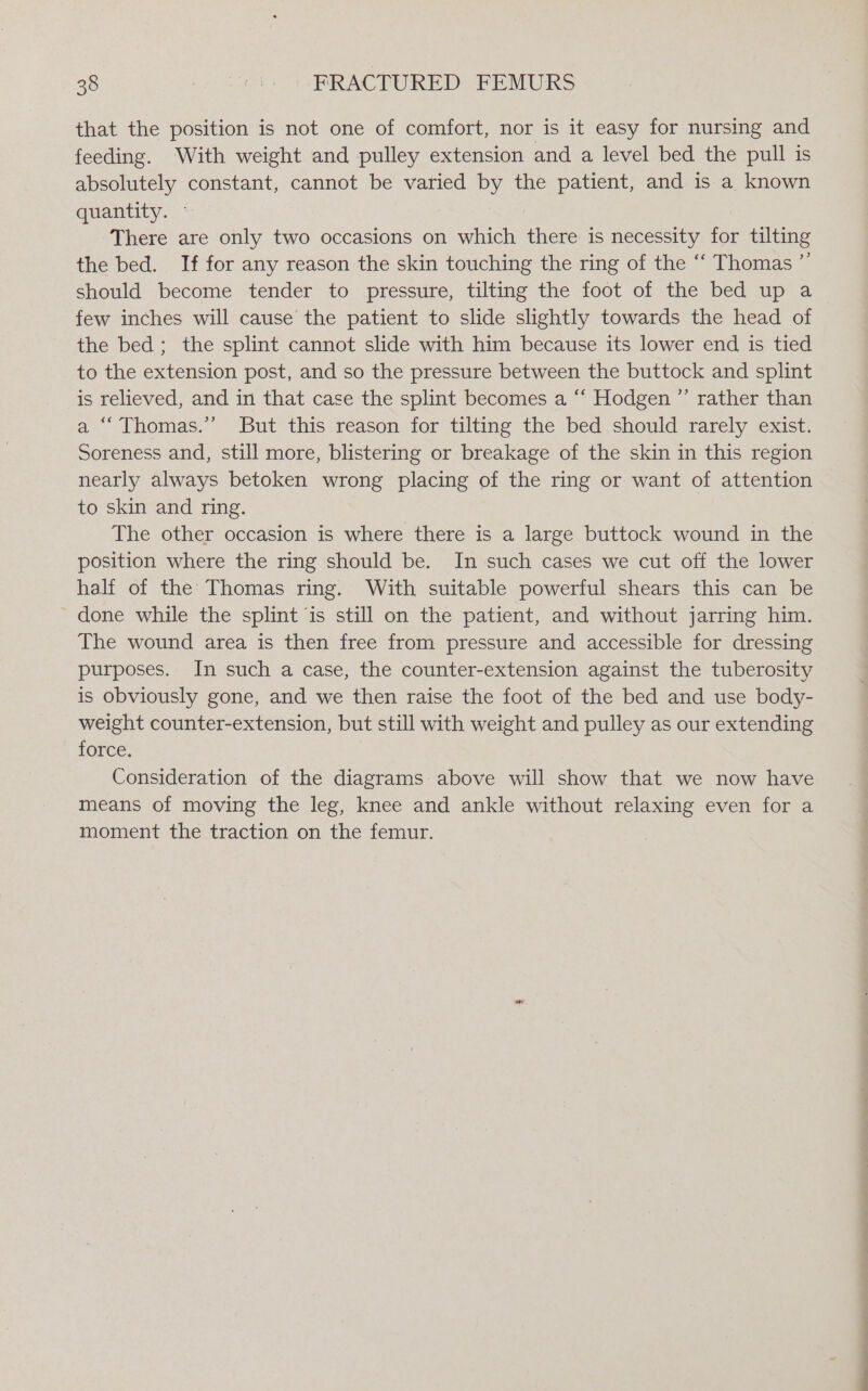 that the position is not one of comfort, nor is it easy for nursing and feeding. With weight and pulley extension and a level bed the pull is absolutely constant, cannot be varied by the patient, and is a known quantity. — There are only two occasions on which there is necessity for tilting the bed. If for any reason the skin touching the ring of the “‘ Thomas ”’ should become tender to pressure, tilting the foot of the bed up a few inches will cause the patient to slide slightly towards the head of the bed; the splint cannot slide with him because its lower end is tied to the extension post, and so the pressure between the buttock and splint is relieved, and in that case the splint becomes a ‘‘ Hodgen ”’ rather than a “‘ Thomas.” But this reason for tilting the bed should rarely exist. Soreness and, still more, blistering or breakage of the skin in this region nearly always betoken wrong placing of the ring or want of attention to skin and ring. The other occasion is where there is a large buttock wound in the position where the ring should be. In such cases we cut off the lower half of the Thomas ring. With suitable powerful shears this can be done while the splint is still on the patient, and without jarring him. The wound area is then free from pressure and accessible for dressing purposes. In such a case, the counter-extension against the tuberosity is obviously gone, and we then raise the foot of the bed and use body- weight counter-extension, but still with weight and pulley as our extending force. Consideration of the diagrams above will show that we now have means of moving the leg, knee and ankle without relaxing even for a moment the traction on the femur.