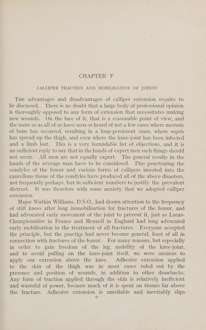 CHAPTER -V CALLIPER TRACTION AND MOBILISATION OF JOINTS THE advantages and disadvantages of calliper extension require to be discussed. There is no doubt that a large body of professional opinion is thoroughly opposed to any form of extension that necessitates making new wounds. On the face of it, that is a reasonable point of view, and the more so as all of us have seen or heard of not a few cases where necrosis of bone has occurred, resulting in a long-persistent sinus, where sepsis has spread up the thigh, and even where the knee-joint has been infected and a limb lost. This is a very formidable list of objections, and it is no sufficient reply to say that in the hands of expert men such things should not occur. All men are not equally expert. The general results in the hands of the average man have to be considered. Pins penetrating the condyles of the femur and various forms of callipers inserted into the cancellous tissue of the condyles have produced all of the above disasters, not frequently perhaps, but in sufficient numbers to justify the prevalent distrust. It was therefore with some anxiety that we adopted calliper extension. | Major Watkin Williams, D.S.O., had drawn attention to the frequency of stiff knees after long immobilisation for fractures of the femur, and had advocated early movement of the joint to prevent it, just as Lucas- Championniére in France and Mennell in England had long advocated early mobilisation in the treatment of all fractures. Everyone accepted the principle, but the practice had never become general, least of all in connection with fractures of the femur. For many reasons, but especially in “order to gain freedom of the “leg, mopility,“or the knee-joint, and to avoid pulling on the knee-joint itself, we were anxious to apply our extension above the knee. Adhesive extension applied to the skin'.of, the thigh was in’ most: cases: ruled. out. by the presence and position of wounds, in addition to other drawbacks. Any form of traction applied through the skin is relatively inefficient and wasteful of power, because much of it is spent on tissues far above the fracture. Adhesive extension is unreliable and inevitably slips