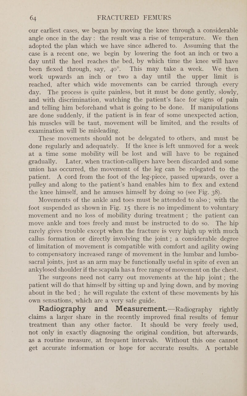 our earliest cases, we began by moving the knee through a considerable angle once in the day: the result was a rise of temperature. We then adopted the plan which we have since adhered to. Assuming that the case is a recent one, we begin by lowering the foot an inch or two a day until the heel reaches the bed, by which time the knee will have been-ilexed through, say, 40°. This may. take av&gt;week, ..We then work upwards an inch or two a day until the upper limit is reached, after which wide movements can be carried through every day. The process is quite painless, but it must be done gently, slowly, and with discrimination, watching the patient’s face for signs of pain and telling him beforehand what is going to be done. If manipulations are done suddenly, if the patient is in fear of some unexpected action, his muscles will be taut, movement will be limited, and the results of examination will be misleading. These movements should not be delegated to others, and must be done regularly and adequately. If the knee is left unmoved for a week at a time some mobility will be lost and will have to be regained gradually. Later, when traction-callipers have been discarded and some union has occurred, the movement of the leg can be relegated to the patient. A cord from the foot of the leg-piece, passed upwards, over a pulley and along to the patient’s hand enables him to flex and extend the knee himself, and he amuses himself by doing so (see Fig. 38). Movements of the ankle and toes must be attended to also; with the foot suspended as shown in Fig. 15 there is no impediment to voluntary movement and no loss of mobility during treatment ; the patient can move ankle and toes freely and must be instructed to do so. The hip rarely gives trouble except when the fracture is very high up with much callus formation or directly involving the joint ; a considerable degree of limitation of movement is compatible with comfort and agility owing to compensatory increased range of movement in the lumbar and lumbo- sacral joints, just as an arm may be functionally useful in spite of even an ankylosed shoulder if the scapula has a free range of movement on the chest. The surgeons need not carry out movements at the hip joint; the patient will do that himself by sitting up and lying down, and by moving about in the bed ; he will regulate the extent of these movements by his own sensations, which are a very safe guide. Radiography and Measurement.—Radiography rightly claims a larger share in the recently improved final results of femur treatment than any other factor. It should be very freely used, not only in exactly diagnosing the original condition, but afterwards, as a routine measure, at frequent intervals. Without this one cannot get accurate information or hope for accurate results. A portable