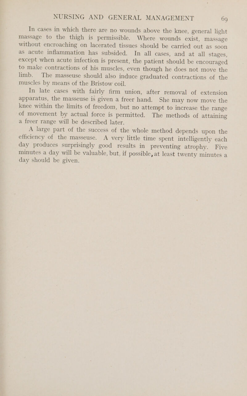 In cases in which there are no wounds above the knee, general light massage to the thigh is permissible. Where wounds exist, massage without encroaching on lacerated tissues should be carried out as soon as acute inflammation has subsided. In all cases, and at all stages, except when acute infection is present, the patient should be encouraged to make contractions of his muscles, even though he does not move the limb. The masseuse should also induce graduated contractions of the muscles by means of the Bristow coil. In late cases with fairly firm union, after removal of extension apparatus, the masseuse is given a freer hand. She may now move the knee within the limits of freedom, but no attempt to increase the range of movement by actual force is permitted. The methods of attaining a freer range will be described later. A large part of the success of the whole method depends upon the efficiency of the masseuse. A very little time spent intelligently each day produces surprisingly good results in preventing atrophy. Five minutes a day will be valuable, but, if possible, at least twenty minutes a day should be given.