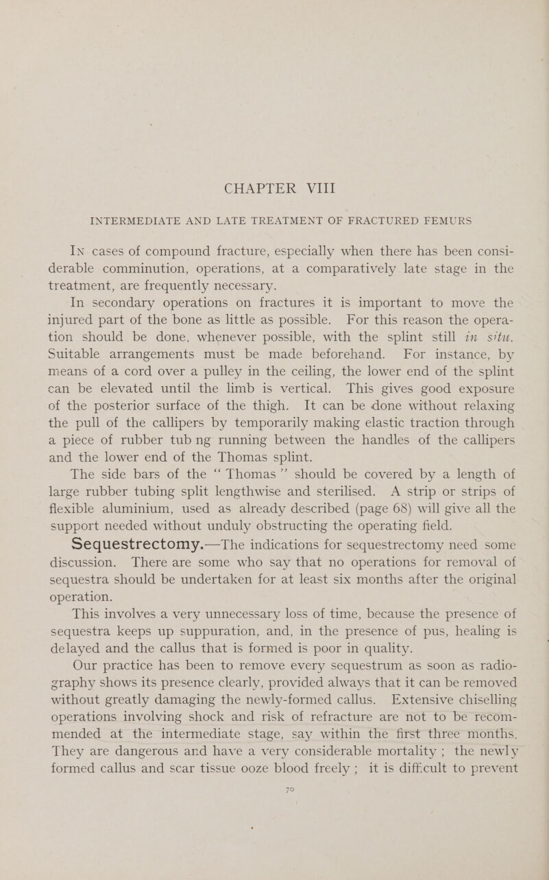 GCHAPTIOX, VU INTERMEDIATE AND LATE TREATMENT OF FRACTURED FEMURS IN. cases of compound fracture, especially when there has been consi- derable comminution, operations, at a comparatively late stage in the treatment, are frequently necessary. In secondary operations on fractures it is important to move the injured part of the bone as little as possible. For this reason the opera- tion should be done, whenever possible, with the splint still im svtuw. Suitable arrangements must be made beforehand. For instance, by means of a cord over a pulley in the ceiling, the lower end of the splint can be elevated until the limb is vertical. This gives good exposure of the posterior surface of the thigh. It can be done without relaxing the pull of the callipers by temporarily making elastic traction through a piece of rubber tub ng running between the handles of the callipers and the lower end of the Thomas splint. The side bars of the “ Thomas’’ should be covered by a length of large rubber tubing split lengthwise and sterilised. A strip or strips of flexible aluminium, used as already described (page 68) will give all the support needed without unduly obstructing the operating field. Sequestrectomy.—tThe indications for sequestrectomy need some discussion. There are some who say that no operations for removal of sequestra should be undertaken for at least six months after the original operation. This involves a very unnecessary loss of time, because the presence of sequestra keeps up suppuration, and, in the presence of pus, healing is delayed and the callus that is formed is poor in quality. Our practice has been to remove every sequestrum as soon as radio- sraphy shows its presence clearly, provided always that it can be removed without greatly damaging the newly-formed callus. Extensive chiselling operations involving shock and risk of refracture are not to be recom- mended at the intermediate stage, say within the first three months. They are dangerous and have a very considerable mortality ; the newly formed callus and scar tissue ooze blood freely ; it is difficult to prevent 7O
