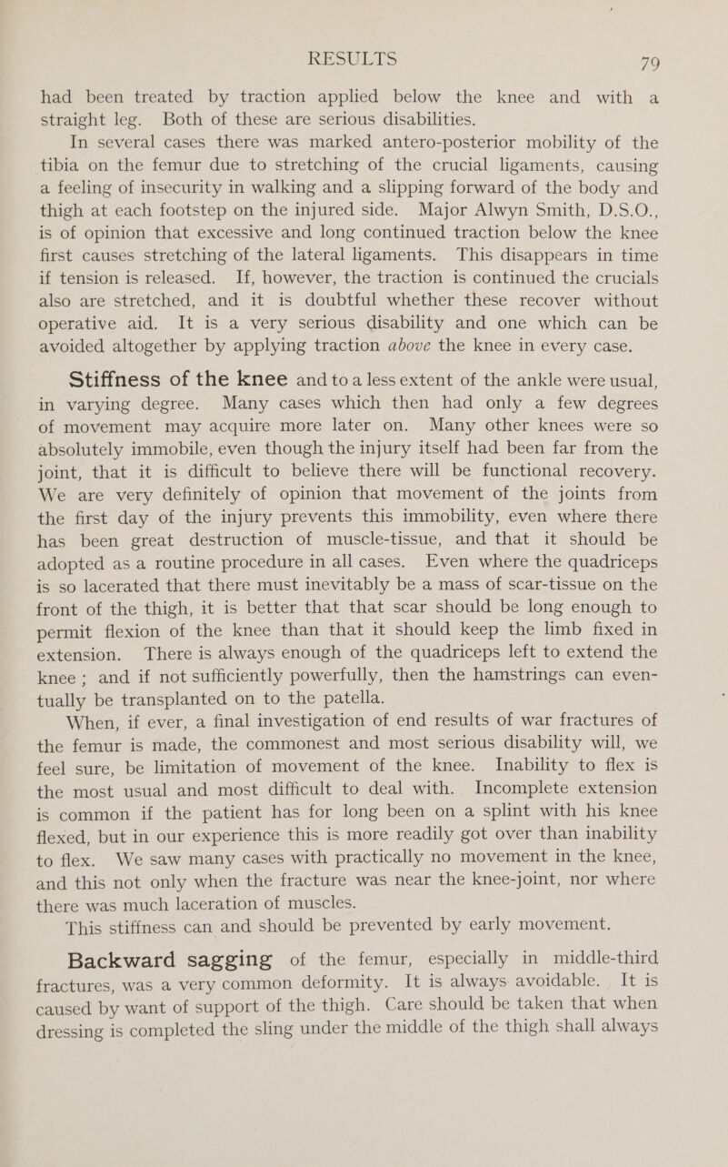 had been treated by traction applied below the knee and with a straight leg. Both of these are serious disabilities. In several cases there was marked antero-posterior mobility of the tibia on the femur due to stretching of the crucial ligaments, causing a feeling of insecurity in walking and a slipping forward of the body and thigh at each footstep on the injured side. Major Alwyn Smith, D.S.O., is of opinion that excessive and long continued traction below the knee first causes stretching of the lateral ligaments. This disappears in time if tension is released. If, however, the traction is continued the crucials also are stretched, and it is doubtful whether these recover without operative aid. It is a very serious disability and one which can be avoided altogether by applying traction above the knee in every case. Stiffness of the knee and toa less extent of the ankle were usual, in varying degree. Many cases which then had only a few degrees of movement may acquire more later on. Many other knees were so absolutely immobile, even though the injury itself had been far from the joint, that it is difficult to believe there will be functional recovery. We are very definitely of opinion that movement of the joints from the first day of the injury prevents this immobility, even where there has been great destruction of muscle-tissue, and that it should be adopted as a routine procedure in all cases. Even where the quadriceps is so lacerated that there must inevitably be a mass of scar-tissue on the front of the thigh, it is better that that scar should be long enough to permit flexion of the knee than that it should keep the limb fixed in extension. There is always enough of the quadriceps left to extend the knee; and if not sufficiently powerfully, then the hamstrings can even- tually be transplanted on to the patella. When, if ever, a final investigation of end results of war fractures of the femur is made, the commonest and most serious disability will, we feel sure, be limitation of movement of the knee. Inability to flex is the most usual and most difficult to deal with. Incomplete extension is common if the patient has for long been on a splint with his knee flexed, but in our experience this is more readily got over than inability to flex. We saw many cases with practically no movement in the knee, and this not only when the fracture was near the knee-joint, nor where there was much laceration of muscles. This stiffness can and should be prevented by early movement. Backward sagging of the femur, especially in middle-third fractures, was a very common deformity. It is always avoidable. It is caused by want of support of the thigh. Care should be taken that when dressing is completed the sling under the middle of the thigh shall always